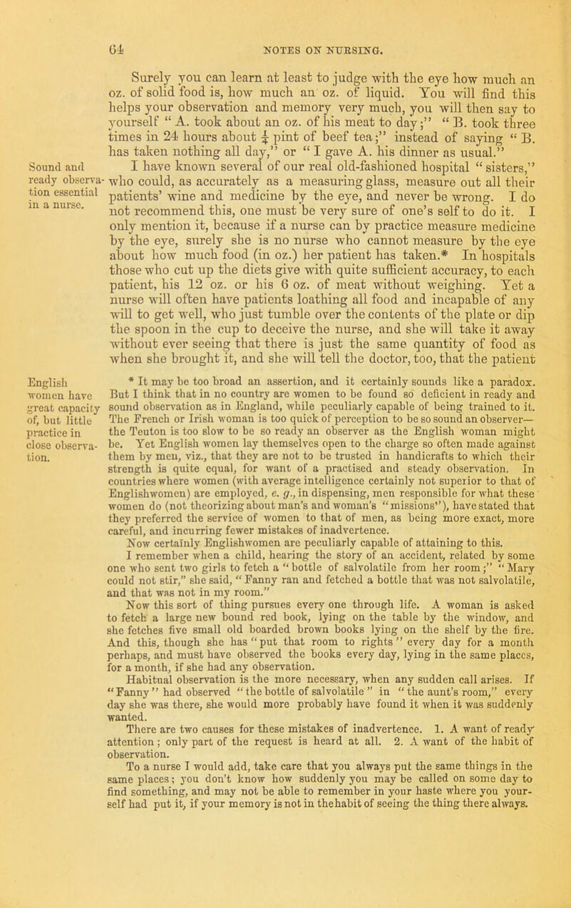 Sound and ready observa- tion essential in a nurse. English women have great capacity of, but little practice in close observa- tion. Gi NOTES ON NUESINO. Surely you can learn at least to judge with the eye how much an oz. of solid food is, how much an oz. of liquid. You will find this helps your observation and memory very much, you will then say to yourself “ A. took about an oz. of his meat to day;” “ B. took three times in 24 hours about pint of beef tea;” instead of saying “ B. has taken nothing all day,” or “ I gave A. his dinner as usual.” I have known several of our real old-fashioned hospital “ sisters,” who could, as accurately as a measuring glass, measure out all their patients’ wine and medicine by the eye, and never be wrong. I do not recommend this, oue must be very sure of one’s self to do it. I only mention it, because if a nurse can by practice measure medicine by the eye, surely she is no nurse who cannot measure by the eye about how much food (in oz.) her patient has taken.* In hospitals those who cut up the diets give with quite sufficient accuracy, to each patient, his 12 oz. or his 6 oz. of meat without weighing. Yet a nurse will often have patients loathing all food and incapable of any wiU to get well, who just tumble over the contents of the plate or dip the spoon in the cup to deceive the nurse, and she will take it away ■without ever seeing that there is just the same quantity of food as when she brought it, and she wiU tell the doctor, too, that the patient ■* It may be too broad an assertion, and it certainly sounds like a parados:. But I think that in no country are •women to be found so deficient in ready and sound observation as in England, while peculiarly capable of being trained to it. The French or Irish woman is too quick of perception to be so sound an observer— the Teuton is too slow to be so ready an observer as the English woman might be. Yet English women lay themselves open to the charge so often made against them by men, viz., that they are not to be trusted in handicrafts to which their strength is quite equal, for want of a practised and steady observation. In countries where women (with average intelligence certainly not superior to that of Englishwomen) are employed, c. g., in dispensing, men responsible for what these women do (not theorizing about man’s and woman’s “missions’’), have stated that they preferred the service of women to that of men, as being more exact, more careful, and incurring fewer mistakes of inadvertence. Now certainly Englishwomen are peculiarly capable of attaining to this. I remember when a child, hearing the story of an accident, related by some one who sent two girls to fetch a “ bottle of salvolatile from her room;’’ “ Mary could not stir,” she said, “ Fanny ran and fetched a bottle that was not salvolatile, and that was not in my room.” Now this sort of thing pursues everyone through life. A woman is asked to fetch a large new bound red book, lying on the table by the window, and she fetches five small old boarded brown books lying on the shelf by the fire. And this, though she has “put that room to rights” every day for a month perhaps, and must have observed the books every day, lying in the same places, for a month, if she had any observation. Habitual observation is the more necessary, when any sudden call arises. If “ Fanny ” had observed “ the bottle of salvolatile ” in “ the aunt’s room,” every day she was there, she would more probably have found it when it was suddenly wanted. There are two causes for these mistakes of inadvertence. 1. A want of ready attention; only part of the request is heard at all. 2. A want of the habit of observation. To a nurse I would add, take care that you always put the same things in the same places; you don’t know how suddenly you may be called on some day to find something, and may not be able to remember in your haste where you your- self had put it, if your memory is not in thehabit of seeing the thing there always.