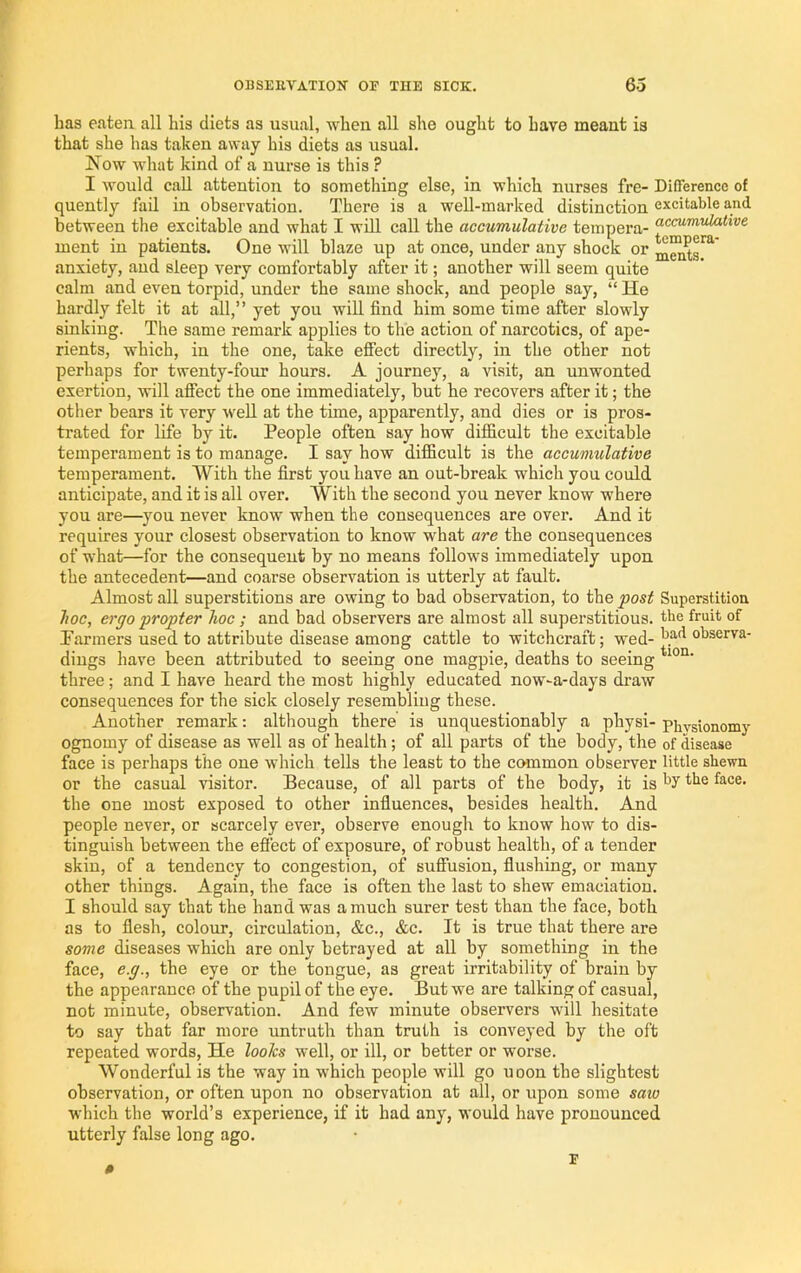 has eaten all his diets as usual, when all she ought to have meant is that she has taken away his diets as usual. Now what kind of a nurse is this ? I would call attention to something else, in which nurses fre- Difference of quently fail in observation. There is a well-marked distinction excitable and between the excitable and what I wiU call the accumulative tempera- ment in patients. One will blaze up at once, under any shock or anxiety, and sleep very comfortably after it; another will seem quite calm and even torpid, under the same shock, and people say, “ He hardly felt it at all,” yet you will find him some time after slowly sinking. The same remark applies to the action of narcotics, of ape- rients, which, in the one, take effect directly, in the other not perhaps for twenty-four hours. A journey, a visit, an unwonted exertion, will affect the one immediately, but he recovers after it; the other bears it very well at the time, apparently, and dies or is pros- trated for life by it. People often say how difficult the excitable temperament is to manage. I say how difficult is the accumulative temperament. With the first you have an out-break which you could anticipate, and it is all over. With the second you never know where you are—^you never know when the consequences are over. And it requires your closest observation to know what are the consequences of what—for the consequent by no means follows immediately upon the antecedent—and coarse observation is utterly at fault. Almost all superstitions are owing to bad observation, to the fost Superstition hoc, ergo propter hoc ; and bad observers are almost all superstitious, the fruit of Parmers used to attribute disease among cattle to witchcraft; wed- observa- diugs have been attributed to seeing one magpie, deaths to seeing three; and I have heard the most highly educated now-a-days draw consequences for the sick closely resembling these. Another remark: although there is unquestionably a physi- physionomy ognomy of disease as well as of health; of all parts of the body, the of disease face is perhaps the one which tells the least to the common observer little shewn or the casual visitor. Because, of all parts of the body, it is hy the face, the one most exposed to other influences, besides health. And people never, or scarcely ever, observe enough to know how to dis- tinguish between the effect of exposure, of robust health, of a tender skin, of a tendency to congestion, of suffusion, flushing, or many other things. Again, the face is often the last to shew emaciation. I should say that the hand was a much surer test than the face, both as to flesh, colour, circulation, &c., &c. It is true that there are some diseases which are only betrayed at all by something in the face, e.g., the eye or the tongue, as great irritability of brain by the appearance of the pupil of the eye. But we are talking of casual, not minute, observation. And few minute observers will hesitate to say that far more untruth than truth is conveyed by the oft repeated words. He looks well, or ill, or better or worse. Wonderful is the way in which people will go uoon the slightest observation, or often upon no observation at all, or upon some saw which the world’s experience, if it had any, would have pronounced utterly false long ago.