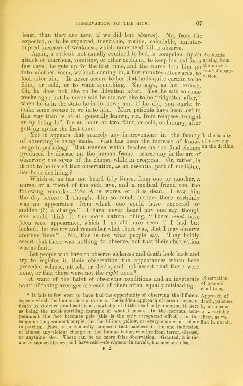 least, than they are now, if we did hut observe). No, from the expected, or to he expected, inevitable, visible, calculable, uninter- rupted increase of weakness, which none need fail to observe. Again, a patient not usually confined to bed, is compelled by an Accidents attack of diarrhoea, vomiting, or other accident, to keep liis bed for a arising from few days; he gets up for the first time, and the nurse lets him go nurse’s into another room, without coming in, a few minutes afterwards, to of obser- look after him. It never occurs to her that he is quite certain to be faint, or cold, or to want something. She says, as her excuse, Oh, he does not like to be fidgetted after. Yes, he said so some weeks ago; but he never said he did not like to be “ fidgetted after,” when he is in the state he is in now; and if he did, you ought to make some excuse to go in to him. More patients have been lost in this way than is at ail generally known, viz., from relapses brought on by being left for an hour or two faint, or cold, or hungry, after getting up for the first time. Yet it appears that scarcely any improvement in the faculty Is the faculty of observing is being made. Vast has been the increase of know-observing ledge in pathology—that science which teaches us the final change decline, produced by disease on the human frame—scarce any in the art of observing the signs of the change while in progress. Or, rather, is it not to be feared that observation, as an essential part of medicine, has been declining ? Which of us has not heard fifty times, from one or another, a nurse, or a friend of the sick, aye, and a medical friend too, the following remark;—“ So A is worse, or B is dead. I saw him the day before; I thought him so much better; there certainly was no appearance from which one could have expected so sudden (?) a change.” I have never heard any one say, though one would think it the more natural thing, “ There inust have been some appearance, which I should have seen if I had but looked; let me try and remember what there was, that I may observe another time.” No, this is not what people say. They boldly assert that there was nothing to observe, not that their observation was at fault. Let people who have to observe sickness and death look back and try to register in their observation the appearances which have preceded relapse, attack, or death, and not assert that there were none, or that there were not the right ones.* A want of the habit of observing conditions and an inveterate Observation habit of taking averages are each of them often equally misleading. general ” ° 1 j & conditions. • It falls to few ever to have had the opportunity of observing the different Approach of aspects which the human face puts on at the sudden approach of certain forms of death, paleness death by violence; and as it is a knowledge of little use I only mention it here by no means as being the most startling example of what I mean. In the nervous tern- an f.nvariable perament the face becomes pale (this is the only recognized efifect); in the effect, as we sanguine temperament purple; in the bilious yellow, or every manner of colour fiud in novels, in patches. Now, it is generally supposed that paleness is the one indication of almost any violent change in the human being, whether from terror, disease, or anything else. There can be no more false observation. Granted, it is the one recognized livery, as I have said—fie rigueur in novels, but nowhere else. E 2