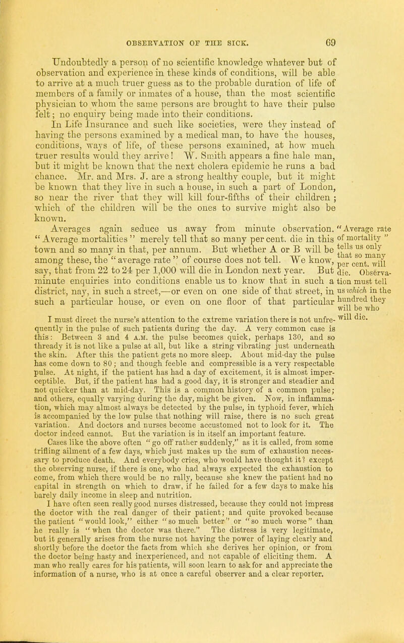 TJudoubtedly a person of no scientific knowledge whatever but of observation and experience in these kinds of conditions, will be able to arrive at a much truer guess as to the probable duration of life of members of a family or inmates of a house, than the most scientific physician to whom the same persons are brought to have their pulse felt; no enquiry being made into theii' conditions. In Life Insurance and such like societies, were they instead of having the persons examined by a medical man, to have the houses, conditions, ways of life, of these persons examined, at how much truer results would they arrive ! W. Smith appears a fine hale man, but it might be known that the next cholera epidemic he runs a bad chance. Mr. and Mrs. J. are a strong healtliy couple, but it might be known that they live in such a bouse, in such a part of London, so near the river tliat they will kill four-fifths of tlieir children ; which of the children will be the ones to survive might also be known. Averages again seduce us away from minute observation. “Average rate “Average mortalities” merely tell that so many percent, die in this of mortality ” town and so many in that, per annum. But whether A or B will be among these, the “average rate ” of course does not tell. We know, cen^wm say, that from 22 to 24 per 1,000 wlU die in London next year. But die. Observa- minute enquiries into conditions enable us to know that in such a tion must tell district, nay, in such a street,—or even on one side of that street, in vls which in the such a particular house, or even on one floor of that particular hundred they ^ ^ will be who I must direct the nurse’s attention to the extreme variation there is not unfre- quently in the pulse of such patients during the day. A very common case is this: Between 3 and 4 a.m. the pulse becomes quick, perhaps 130, and so thready it is not like a pulse at all, but like a string vibrating just underneath the skin. After this the patient gets no more sleep. About mid-day the pulse has come down to 80 ; and though feeble and compressible is a very respectable pulse. At night, if the patient has had a day of excitement, it is almost imper- ceptible. But, if the patient has had a good day, it is stronger and steadier and not quicker than at mid-day. This is a common history of a common pulse; and others, equally varying during the day, might be given. Now, in inflamma- tion, which may almost always be detected by the pulse, in typhoid fever, which is accompanied by the low pulse that nothing will raise, there is no such great variation. And doctors and nurses become accustomed not to look for it. The doctor indeed cannot. But the variation is in itself an important feature. Cases like the above often “go off rather suddenly,” as it is called, from some trifling ailment of a few days, which just makes up the sum of exhaustion neces- sary to produce death. And everybody cries, who would have thought it? except the observing nurse, if there is one, who had always expected the exhaustion to come, from which there would be no rally, because she knew the patient had no capital in strength on which to draw, if he failed for a few days to make his barely daily income in sleep and nutrition. I have often seen really good nurses distressed, because they could not impress the doctor with the real danger of their patient; and quite provoked because the patient “would look,” either “so much better” or “so much worse” than he really is “ when the doctor was there.” The distress is very legitimate, but it generally arises from the nurse not having the power of laying clearly and shortly before the doctor the facts from which she derives her opinion, or from the doctor being hasty and inexperienced, and not capable of eliciting them. A man who really cares for his patients, will soon learn to ask for and appreciate the information of a nurse, who is at once a careful observer and a clear reporter.