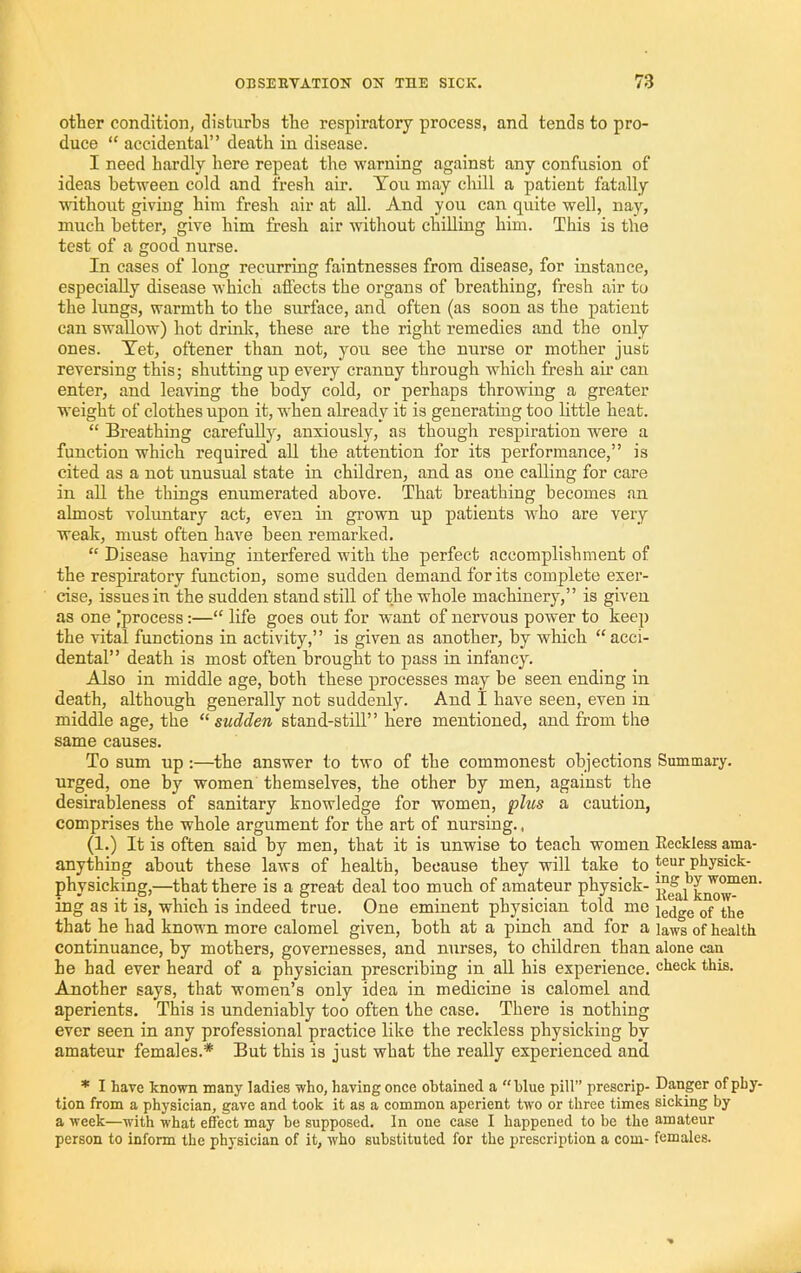 other condition; disturbs the respiratory process, and tends to pro- duce “ accidental” death in disease. I need hardly here repeat the warning against any confusion of ideas between cold and fresh air. You may chill a patient fatally udthout giving him fresh air at all. And you can quite well, nay, much better, give him fresh air without chilling him. This is the test of a good nurse. In cases of long recurring faintnesses from disease, for instance, especially disease which affects the organs of breathing, fresh air to the lungs, warmth to the surface, and often (as soon as the patient can swallow) hot drinlc, these are the right remedies and the only ones. Yet, oftener than not, you see the nurse or mother just reversing this; shutting up every cranny through which fresh air can enter, and leaving the body cold, or perhaps throwing a greater weight of clothes upon it, when already it is generating too little heat. “ Breathing carefuUjq anxiously, as though respiration were a function which required all the attention for its performance,” is cited as a not unusual state in children, and as one calling for care in aU the things enumerated above. That breathing becomes an almost voluntary act, even in grown up patients who are very weak, must often have been remarked. “ Disease having interfered with the perfect accomplishment of the respiratory function, some sudden demand for its complete exer- cise, issues in the sudden stand still of the whole machinery,” is given as one |process:—“ life goes out for want of nervous power to kee]) the vital functions in activity,” is given as another, by which “acci- dental” death is most often brought to pass in infancy. Also in middle age, both these processes may be seen ending in death, although generally not suddenly. And I have seen, even in middle age, the “sudden stand-stiU” here mentioned, and from the same causes. To sum up:—the answer to two of the commonest objections Summary, urged, one by women themselves, the other by men, against the desirableness of sanitary knowledge for women, plus a caution, comprises the whole argument for the art of nursing. , (1.) It is often said by men, that it is unwise to teach women Reckless ama- anything about these laws of health, because they will take to tear physick- physicking,—that there is a great deal too much of amateur physick- ing as it is, which is indeed true. One eminent physician told me jg^jgg that he had known more calomel given, both at a pinch and for a laws of health continuance, by mothers, governesses, and nurses, to children than alone can he had ever heard of a physician prescribing in all his experience, check this. Another says, that women’s only idea in medicine is calomel and aperients. This is undeniably too often the case. There is nothing ever seen in any professional practice like the reckless physicking by amateur females.* But this is just what the really experienced and * I have known many ladies who, having onee obtained a “blue pill” prescrip- Danger of pLy- tion from a physician, gave and took it as a common aperient two or three times sicking by a week—with what effect may be supposed. In one case I happened to be the amateur person to inform the physician of it, who substituted for the prescription a com- females.