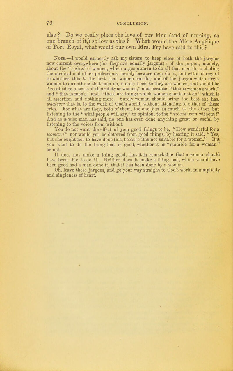 else ? Do we really place the love of our land (and of nursing, as one branch of it,) so low as this ? What would the Mere Angelique of Port Eoyal, what would our own Mrs. Pry have said to this ? IsoTE.—I would earnestly ask my sisters to keep clear of both the jargons now current everywhere (for they are equally jargons); of the jargon, namely, about the “rights” of women, which urges women to do all that men do, including the medical and other professions, merely because men do it, and without regard to whether this is the best that women can do; and of the jargon which urges women to do nothing that men do, merely because they are women, and should be “recalled to a sense of their duty as women,” and because “this is women’s work,” and “ that is men’s,” and “ these are things which women should not do,” which is all assertion and nothing more. Surely woman should bring the best she has, whatever that is, to the work of God’s world, without attending to either of these cries. For what are they, both of them, the one jxcst as much as the other, but listening to the “what people will say,” to opinion, to the “voices from without 1” And as a wise man has said, no one has ever done anything great or useful by listening to the voices from without. You do not want the effect of your good things to be, “How wonderful for a woman! nor would you be deterred from good things, by hearing it said, “Yes, but she ought not to have done'this, because it is not suitable for a woman.” But you want to do the thing that is good, whether it is “ suitable for a woman ” or not. It does not make a thing good, that it is remarkable that a woman should have been able to do it. Neither does it make a thing bad, which would have been good had a man done it, that it has been done by a woman. Oh, leave these jargons, and go your way straight to God’s work, in simplicity and singleness of heart.