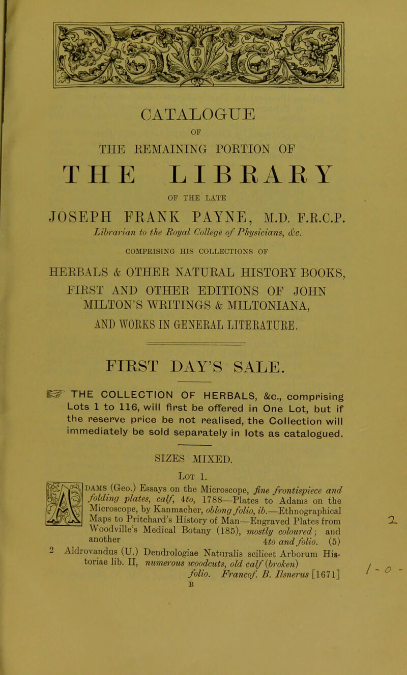 OF THE REMAINING PORTION OF THE LIBRARY OF THE LATE JOSEPH FRANK PAYNE, M.D. F.R.C.P. Librarian to the Royal College of Physicians, dec. COMPRISING HIS COLLECTIONS OF HERBALS & OTHER NATURAL HISTORY BOOKS, FIRST AND OTHER EDITIONS OF JOHN MILTON’S WRITINGS & MILTONIAN A, AND WORKS IN GENERAL LITERATURE. FIRST DAY’S SALE. THE COLLECTION OF HERBALS, &c., comprising Lots 1 to 116, will first be offered in One Lot, but if the reserve price be not realised, the Collection will immediately be sold separately in lots as catalogued. SIZES MIXED. Lot 1. dams (Geo.) Essays on the Microscope, fine frontispiece and folding plates, calf, ito, 1788—Plates to Adams on the Microscope, by Kanmacher, oblong folio, ib.—Ethnographical Maps to Pritchard’s History of Man—Engraved Plates from (2. Woodville’s Medical Botany (185), mostly coloured; and another anci folio. (5) 2 Aldrovandus (U.) Dendrologiae Naturalis scilicet Arborum His- toriae lib. II, numerous woodcuts, old calf {broken) folio. Francof. B. Ilsnerus [l671] B