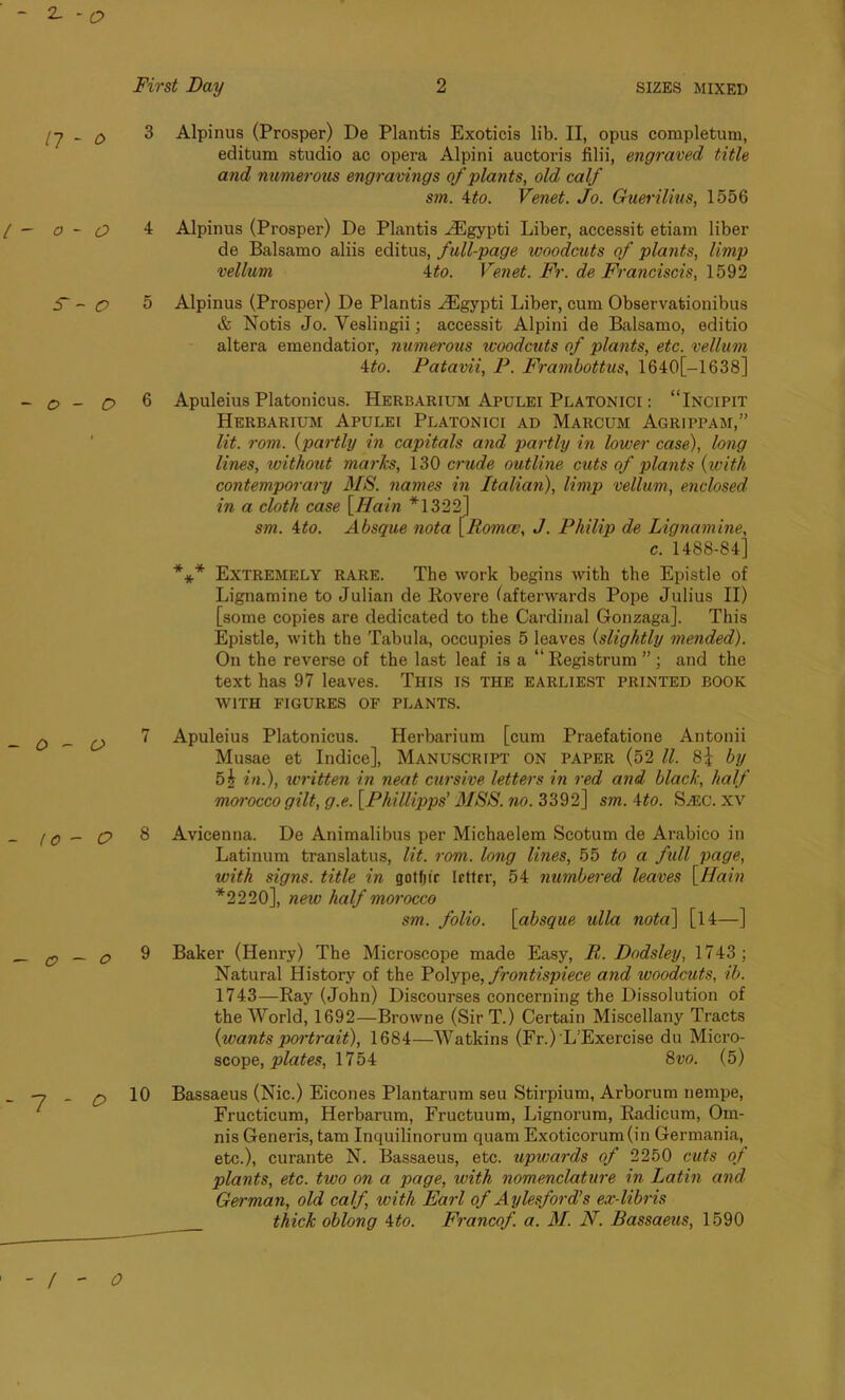 2- -O First Day 2 SIZES MIXED n - o o - O S' ~ O O - O 3 Alpinus (Prosper) De Plantis Exoticis lib. II, opus completum, editum studio ae opera Alpini auctoris filii, engraved title and numerous engravings of plants, old. calf sm. Mo. Venet. Jo. Guerilius, 1556 4 Alpinus (Prosper) De Plantis HCgypti Liber, accessit etiam liber de Balsamo aliis editus, full-page woodcuts of plants, limp vellum 4to. Venet. Fr. de Franciscis, 1592 5 Alpinus (Prosper) De Plantis iEgypti Liber, cum Observationibus & Notis Jo. Veslingii; accessit Alpini de Balsamo, editio altera emendatior, numerous woodcuts of plants, etc. vellum 4to. Patavii, P. Frambottus, 1640[—1638] 6 Apuleius Platonicus. Herbarium Apulei Platonici : “Incipit Herbarium Apulei Platonici ad Marcum Agrippam,” lit. rom. (partly in capitals and partly in lower case), long lines, without marks, 130 crude outline cuts of plants (with contemporary MS. names in Italian), limp vellum, enclosed in a cloth case [Main *1322] sm. 4to. Absque nota [Romai, J. Philip de Lignamine, c. 1488-84] *** Extremely rare. The work begins with the Epistle of Lignamine to Julian de Rovere (afterwards Pope Julius II) [some copies are dedicated to the Cardinal Gonzaga], This Epistle, with the Tabula, occupies 5 leaves (slightly mended). On the reverse of the last leaf is a “Registrum ” ; and the text has 97 leaves. This is the earliest printed book WITH FIGURES OF PLANTS. 7 Apuleius Platonicus. Herbarium [cum Praefatione Antonii Musae et Indice], Manuscript on paper (52 ll. 8i by 5i in.), written in neat cursive letters in red and black, half moi'occo gilt, g.e. [Phillipps’ MSS. no. 3392] sm. Mo. SiEC. xv 10 - O 8 Avicenna. De Animalibus per Michaelem Scotum de Arabieo in Latinum translatus, lit. rom. long lines, 55 to a full page, with signs, title in gotfu'r Irttrr, 54 numbered leaves [Haiti *2220], new half morocco sm. folio. [absque ulla nota] [l 4—] P _ 0 9 Baker (Henry) The Microscope made Easy, B,. Dodsley, 1743 ; Natural History of the Polype, frontispiece and woodcuts, ib. 1743—Ray (John) Discourses concerning the Dissolution of the World, 1692—Browne (SirT.) Certain Miscellany Tracts {wants portrait), 1684—Watkins (Fr.)'L’Exercise du Micro- scope, plates, 1754 8w. (5) -7 _ £, 10 Bassaeus (Nic.) Eicones Plantarum seu Stirpium, Arborum nempe, Fructicum, Herbarum, Fructuum, Lignorum, Radicum, Oin- nis Generis, tam Inquilinorum quam Exoticorum(in Germania, etc.), curante N. Bassaeus, etc. upwards of 2250 cuts oj plants, etc. two on a page, with nomenclature in Latin and German, old calf with Earl of Aylesford’s ex-libris __ thick oblong Mo. Francof. a. M. N. Bassaeus, 1590 - / - O