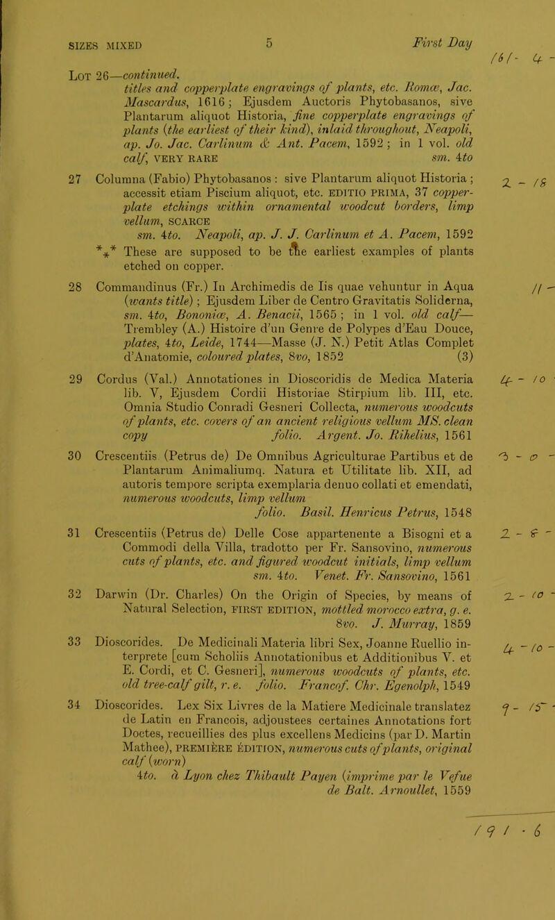 (If- <+ - Lot 26—continued. titles and copperplate engravings of plants, etc. Roma?, Jac. Mascardus, 1616; Ejusdem Auctoris Phytobasanos, sive Plantarum aliquot Historia, fine copperplate engravings of plants (the earliest of their kind), inlaid throughout, Neapoli, ap. Jo. Jac. Carlinum & Ant. Facem, 1592 ; in 1 vol. old calf, VERY RARE Sm. ito 27 Colurana (Fabio) Phytobasanos : sive Plantarum aliquot Historia ; 2.-/5 accessit etiam Piscium aliquot, etc. editio prima, 37 copper- plate etchings within ornamental woodcut borders, limp vellum, scarce sm. A to. Neapoli, ap. J. J. Carlinum et A. Facem, 1592 *** These are supposed to be t?tie earliest examples of plants etched on copper. 28 Commandinus (Fr.) In Archimedis de Iis quae vehuntur in Aqua // — (icants title) ; Ejusdem Liber de Centro Gravitatis Soliderna, sm. \to, Bononice, A. Benacii, 1565; in 1 vol. old calf— Trembley (A.) Histoire d’un Genre de Polypes d’Eau Douce, plates, ito, Leide, 1744—Masse (J. N.) Petit Atlas Complet d’Anatomie, coloured plates, 8vo, 1852 (3) 29 30 31 32 33 34 Cordus (Val.) Annotationes in Dioscoridis de Medica Materia lib. V, Ejusdem Cordii Historiae Stirpium lib. Ill, etc. Omnia Studio Conradi Gesneri Collecta, numerous woodcuts of plants, etc. covers of an ancient religious vellum MS. clean copy folio. Argent. Jo. Rihelius, 1561 Crescentiis (Petrus de) De Omnibus Agriculturae Partibus et de Plantarum Animaliumq. Natura et Utilitate lib. XII, ad autoris tempore scripta exemplaria denuo collati et emendati, numerous woodcuts, limp vellum folio. Basil. Henricus Petrus, 1548 Crescentiis (Petrus de) Delle Cose appartenente a Bisogni et a Commodi della Villa, tradotto per Fr. Sansovino, numerous cuts of plants, etc. and figured, woodcut initials, limp vellum sm. 4to. Venet. Fr. Sansovino, 1561 Darwin (Dr. Charles) On the Origin of Species, by means of Natural Selection, first edition, mottled morocco extra, g. e. 8vo. J. Murray, 1859 Dioscorides. De Medicinali Materia libri Sex, Joanne Ruellio in- terprete [cum Scholiis Annotationibus et Additionibus V. et E. Cordi, et C. Gesneri], numerous ivoodcuts of plants, etc. old tree-calf gilt, r.e. folio. Francof. Chr. Egenolph, 1549 Dioscorides. Lex Six Livres de la Matiere Medicinale translatez de Latin en Francois, adjoustees certaines Annotations fort Doctes, recueillies des plus excellens Medicins (parD. Martin Mathee), premiere edition, numerous cuts of plants, original calf {worn) 4to. d Lyon chez Thibault Payen (imprime par le Vefue de Balt. Arnoullet, 1559 If - to z - e - 2_ - to ~ / 9 / • 6