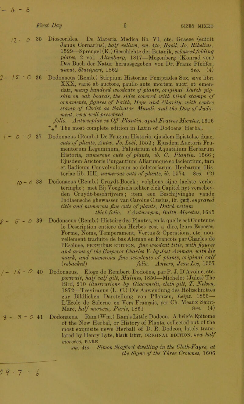 6-6 First Day 6 SIZES MIXED /2 - 0 35 2- If * O 36 / - 0 - c? 37 A) - 0 38 tf- 6“ - 0 39 /- U ~ O 40 3 - 3 - 0 41 Dioscorides. De Materia Medica lib. VI, etc. Graece (edidit Janus Cornarius), half vellum, sm. ito, Basil. Jo. Rihelius, 1529—Sprengel (K.) Geschichte der Botanik, coloured folding plates, 2 vol. Altenburg, 1817—Megenberg (Konrad von) Das Buch der Natur herausgegeben von Dr. Franz Pfeiffer, uncut, Stuttgart, 1862 8vo. (4) Dodonaeus (Remb.) Stirpium Historiae Pemptades Sex, sive libri XXX, varie ab auctore, paullo ante mortem aucti et emen- dati, many hundred woodcuts of plants, original Dutch pig- skin on oak boards, the sides covered with blind stamps of ornaments, figures of Faith, Hope and Charity, with centre stamp of Christ as Salvator Mundi, and the Day of Judg- ment, very well preserved folio. A ntwerpiae ex Off. Plantin. apud Fratres Moretos, 1616 *** The most complete edition in Latin of Dodoens’ Herbal. Dodonaeus (Remb.) De Frugum Historia, ejusdem Epistolae duac, cuts of plants, Antw. Jo. Loei, 1552 ; Ejusdem Auctoris Fru- mentorum Leguminum, Palustrium et Aquatilium Herbarum Historia, numerous cuts of plants, ib. C. Plantin. 1566; Ejusdem Auctoris Purgantium Aliarumque eo facientium, tarn et Radicum Convolvulorum ac deleteriarum Herbarum His- toriae lib. IIII, numerous cuts of plants, ib. 1574 8vo. (2) Dodonaeus (Remb.) Cruydt-Boeck; volghens sijne laelste verbe- teringhe ; met Bij Voeghsels achter elck Capitel nyt verschey- den Cruydt-beschrijvers; item een Beschijvinghe vande Indiaensche ghewassen van Carolus Clusius, lit. got!). engraved title and numerous fine cuts of plants, Dutch vellum thick folio, t’Antwerpen, Balth. Moretus, 1645 Dodonaeus (Remb.) Histoire des Plantes, en la quelle est Contenue le Description entiere des Herbes cest a dire, leurs Especes, Forme, Noms, Temperament, Vertus & Operations, etc. nou- vellement traduite de bas Aleman en Francois par Charles de PEscluse, premiere edition, fine woodcut title, with figures and arms of the Emperor Charles V, by Jost Amman, with his mark, and numerous fine ivoodcuts of plants, original calf (rebacked) folio. Anvers, JeanLoe, 1557 Dodonaeus. Eloge de Rembert Dodoens, parP. J. D’Avoine, etc. portrait, half calf gilt, Alalines, 1850—Michelet (Jules) The Bird, 210 illustrations by Giacomelli, cloth gilt, T. Nelson, 1872—Treviranus (L. C.) Die Anwendung des Holzschnittes zur Bildlichen Darstellung von Pflanzen, Leipz. 1855— L’Ecole de Salerne en Vers Fran^ais, par Ch. Meaux Saint- Marc, half morocco, Paris, 1861 8vo. (4) Dodonaeus. Ram (Wm.) Ram’s Little Dodeon. A briefe Epitome of the New Herbal, or History of Plants, collected out of the most exquisite newe Herball of I). R. Dodeon, lately trans- lated by Henry Lyte, black letter, original edition, new half morocco, rare sm. ito. Simon Stafford dwelling in the Cloth-Fayre, at the Signe of the Three Crownes, 1606
