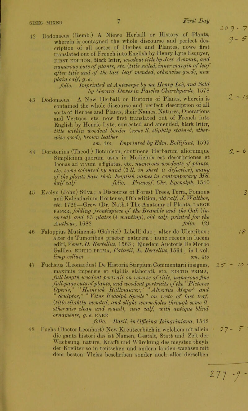 42 Dodonaeus (Remb.) A Niewe Herball or History of Plants, wherein is contayned the whole discourse and perfect des- cription of all sortes of Herbes and Plantes, nowe first translated out of French into English by Henry Lyte Esquyer, first edition, blurts Irttcr, woodcut title by Jost Amman, and numerous cuts of plants, etc. (title soiled, inner margin of leaf after title and of the last leaf mended, otherwise good), neiv plain calf, g. e. folio. Imprinted at Antwerpe by me Henry Loe, and Sold by Gerard Dewesin Pawles Churchyarde, 1578 43 Dodonaeus. A New Herball, or Historic of Plants, wherein is contained the whole discourse and perfect description of all sorts of Herbes and Plants, their Names, Natures, Operations and Yertues, etc. now first translated out of French into English by Henrie Lyte, corrected and amended, blurts letter, title within woodcut border (some ll. slightly stained, other- wise good), brown leather sm. ito. Imprinted by Edm. Bollifant, 1595 44 Dorstenius (Theod.) Botanicon, continens Herbarum aliorumque Simplicium quorum usus in Medicinis est descriptiones et Iconas ad vivum effigiatas, etc. numerous woodcuts oJ plants, etc. some coloured by hand (3 ll. in sheet C defective), many of the plants have their English names in contemporary MS. half calf folio. Francof. Chr. Egenolph, 1540 45 Evelyn (John) Silva ; a Discourse of Forest Trees, Terra, Pomona and Kalendarium Hortense, fifth edition, old calf, J. Walthoe, etc. 1729—Grew (Dr. Nath.) The Anatomy of Plants, LARGE paper, folding frontispiece of the Bramble and the Oak (in- serted), and 83 plates (4 wanting), old calf printed for the A ut hour, 1682 folio. (2) 46 Faloppius Mutinensis (Gabriel) Libelli duo ; alter de Ulceribus ; alter de Tumoribus praeter naturem ; nunc recens in lucem editi, Venet.D. Bertellus, 1563 ; Ejusdem Auctoris De Morbo Gallico, editio prima, Patavii, L. Bertellus, 1564 ; in 1 vol. limp vellum sm. 4to 47 Fuchsius (Leonardus) De Historia Stirpium Commentariiinsignes, 2 maximis impensis et vigiliis elaborati, etc. EDITIO prima, full-length woodcut portrait on reverse of title, numerous fine full-page cuts of plants, and woodcut portraits of the ‘ 'Piet ores Opens,” “Heinrich Hullmaurer,” “Albertus Meyer” and “Sculptor,” “ Vitus Rodolph Specie” on recto of last leaf (title slightly mended, and slight worm-holes through some ll. otherwise clean and sound), new calf with antique blind ornaments, g. e. rare folio. Basil, in Ojficina Isingriniana, 1542 48 Fuchs (Doctor Leonhart) New Kreiitzerbiich in welchem nit allein die gantz histori das ist Namen, Gestalt, Statt und Zeit der Wachsung, nature, Krafft und Wiirckung des meysten theyls der Kreiiter so in teiitschen und andern landen wachsenmit dem besten Vleisz beschriben sonder auch aller derselben