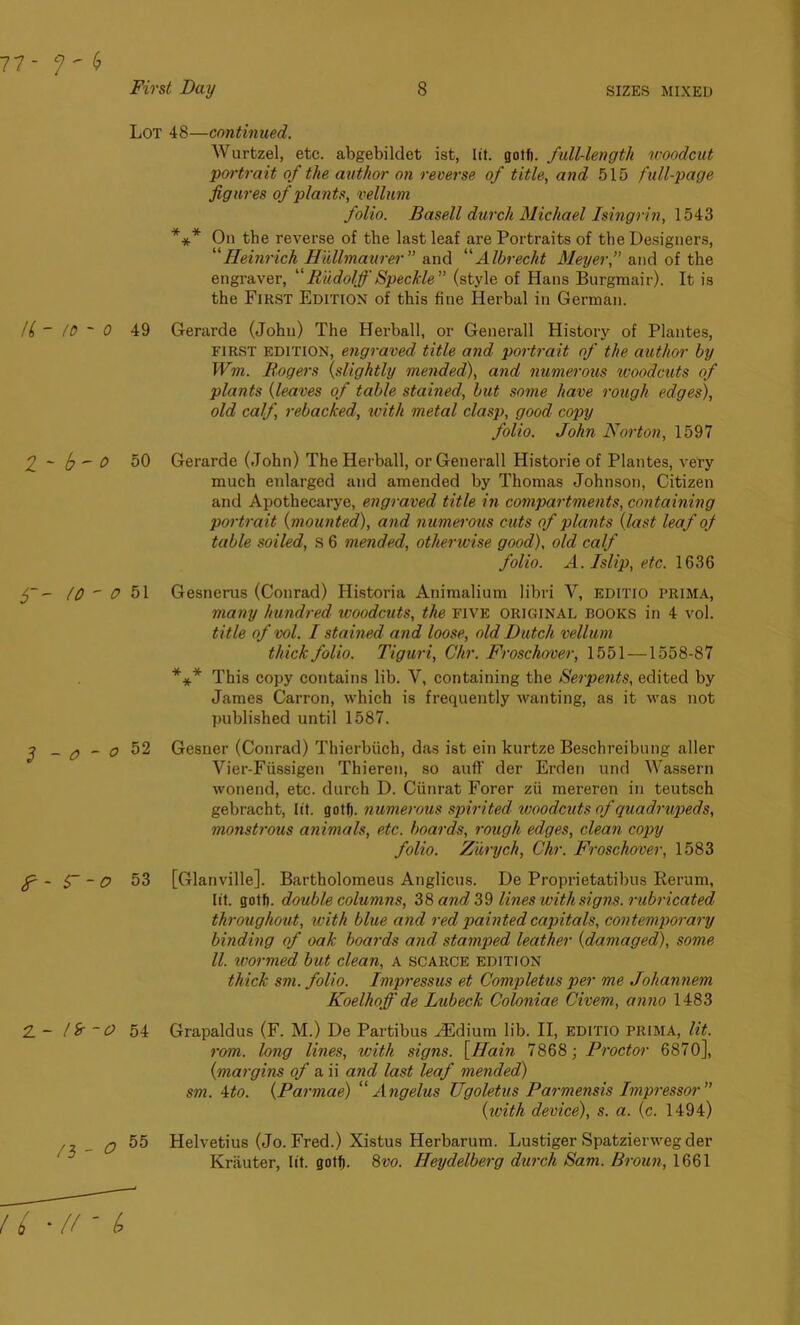 8 SIZES MIXED U - to ~ 1 ~ b- 5~- 10 ' 2 - o - f-s~- 2. - l Sr ~ /3 - Fivst Day Lot 48—continued. Wurtzel, etc. abgebildet ist, lit. gotf). full-length woodcut portrait of the author on reverse of title, and 515 full-page figures of plants, vellum folio, ffasell durcli Michael Isingrin, 1543 *** On the reverse of the last leaf are Portraits of the Designers, “Heinrich Hullmaurer” and “Albrecht Meyer,” and of the engraver, “ Rudolf Speckle ” (style of Hans Burgmair). It is the First Edition of this fine Herbal in German. ) 49 Gerarde (John) The Herball, or Generali History of Plantes, first edition, engraved title and portrait of the author by Wm. Rogers (slightly mended), and numerous woodcuts of plants (leaves of table stained, but some have rough edges), old calf, rebacked, with metal clasp, good copy folio. John Norton, 1597 1 50 Gerarde (John) The Herball, or Generali Historie of Plantes, very much enlarged and amended by Thomas Johnson, Citizen and Apothecarye, engraved title in compartments, containing portrait (mounted), and numerous cuts of plants (last leaf of table soiled, s 6 mended, otherwise good), old calf folio. A. Islip, etc. 1636 0 51 Gesnerus (Conrad) Historia Animalium libri Y, EDITIO prima, many hundred woodcuts, the FIVE original books in 4 vol. title of vol. I stained and loose, old Dutch vellum thick folio. Tiguri, Chr. Froschover, 1551 —1558-87 *** This copy contains lib. V, containing the Serpents, edited by James Carron, which is frequently wanting, as it was not published until 1587. o 52 Gesner (Conrad) Thierbiich, das ist ein kurtze Beschreibung aller Vier-Fiissigen Thieren, so auff der Erden und Wassern wonend, etc. durch D. Ciinrat Forer zii mereren in teutsch gebracht, lit. gotf). numerous spirited woodcuts of quadrupeds, monstrous animals, etc. boards, rough edges, clean copy folio. Zurych, Chr. Froschover, 1583 ? 53 [Glanville]. Bartholomeus Anglicus. De Proprietatibus Rerum, lit. gotf). double columns, 38 and, 39 lines with signs, rubricated throughout, with blue and red painted capitals, contemporary binding of oak boai'ds and stamped leather (damaged), some ll. wormed but clean, A scarce edition thick sm. folio. Impressus et Completus per me Johannem Koelhoff de Lubeck Coloniae Civem, anno 1483 0 54 Grapaldus (F. M.) De Partibus FEdium lib. II, editio prima, lit. rom. long lines, with signs. \Hain 7868; Proctor 6870], (margins of a ii and last leaf mended) sm. Mo. (Parmae) “ Angelas Ugoletus Parmensis Impressor” (with device), s. a. (c. 1494) 2 55 Helvetius (Jo. Fred.) Xistus Herbarum. Lustiger Spatzierweg der Krauter, lit. gotf). 8m Heydelberg durch Sam. Broun, 1661