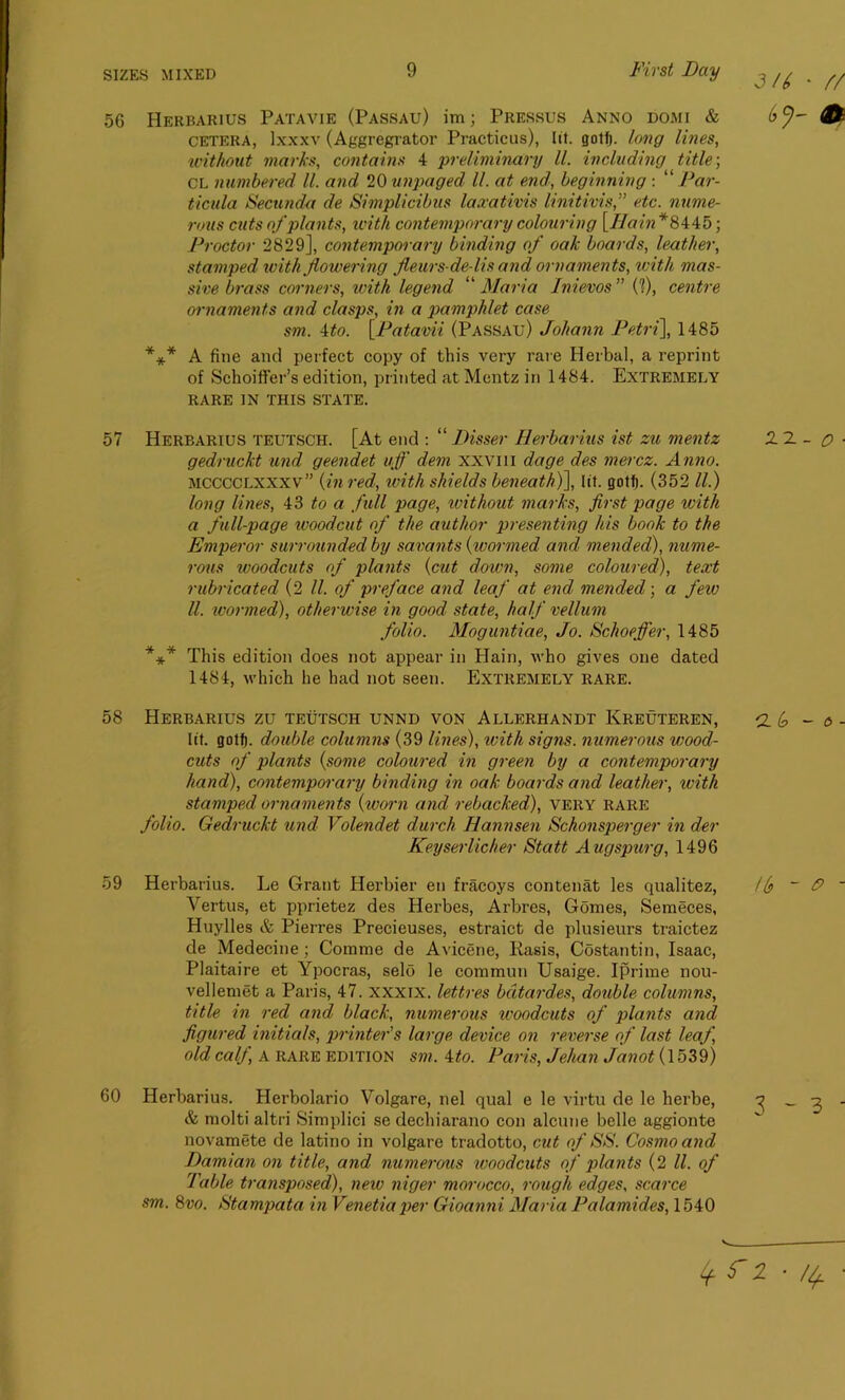 56 Herbarius Patavie (Passau) im; Pressus Anno domi & cetera, lxxxv (Aggregrator Practicus), lit. gotf). long lilies, without marks, contains 4 preliminary ll. including title-, CL numbered ll. and 20 unpaged ll. at end, beginning : “ Par- ticula Secunda de Simplicibus laxathis linitivis,” etc. nume- rous cuts of plants, with contemporary colouring [Hain* 8445; Proctor 2829], contemporary binding of oak boards, leather, stamped with flowering fleurs-de-lis and ornaments, with mas- sive brass corners, with legend “ Maria Inievos ” (1), centre ornaments and clasps, in a pamphlet case sm. 4to. [Patavii (Passau) Johann Petri], 1485 A fine and perfect copy of this very rare Herbal, a reprint of Schoifter’s edition, printed at Mentz in 1484. Extremely RARE IN THIS STATE. * * * 57 Herbarius teutsch. [At end : “ Disser Herbarius ist zu mentz gedruckt und geendet ujf dem xxvm dage des mercz. Anno. MCCCClxxxv” {in red, with shields beneath)], lit. gotf). (352 ll.) long lines, 43 to a full page, ivithout marks, first page with a full-page woodcut of the author presenting his book to the Emperor surrounded by savants {wormed and mended), nume- rous woodcuts of plants {cut down, some coloured), text rubricated (2 ll. of preface and leaf at end, mended; a few ll. wormed), otherwise in good state, half vellum folio. Moguntiae, Jo. Schoeffer, 1485 This edition does not appear in Hain, who gives one dated 1484, which he had not seen. Extremely rare. * * * 58 Herbarius zu teutsch unnd von Allerhandt Ivreuteren, lit. gotf). double columns (39 lines), with signs, numerous wood- cuts of plants {some coloured in green by a contemporary hand), contemporary binding in oak boards and leather, with stamped ornaments {worn and rebacked), very rare folio. Gedruckt und Volendet durch Hannsen Schonsperger in der Keyserlicher Statt Augspurg, 1496 59 Herbarius. Le Grant Herbier en fracoys contenat les qualitez, Yertus, et pprietez des Herbes, Arbres, Gomes, Semeces, Huylles & Pierres Precieuses, estraict de plusieurs traictez de Medecine; Comme de Avicene, Rasis, Costantin, Isaac, Plaitaire et Ypocras, selo le commun Usaige. Iprime nou- vellemet a Paris, 47. xxxix. lettres bdtardes, double columns, title in red and black, numerous woodcuts of plants and figured initials, printer's large device on reverse of last leaf, old calf, a RARE EDITION sm. 4to. Paris, Jehan Janot (1539) 60 Herbarius. Herbolario Volgare, nel qual e le virtu de le herbe, & molti altri Simplici se dechiarano con alcune belle aggionte novamete de latino in volgare tradotto, cut of SS. Cosmo and Damian on title, and numerous woodcuts of plants (2 ll. of Table transposed), new niger morocco, rough edges, scarce sm. 8vo. Stampata in Venetiaper Gioanni Maria Palamides, 1540 3/6 • // & 22 - o - 6 tb ~ P - 3-3 4 r i