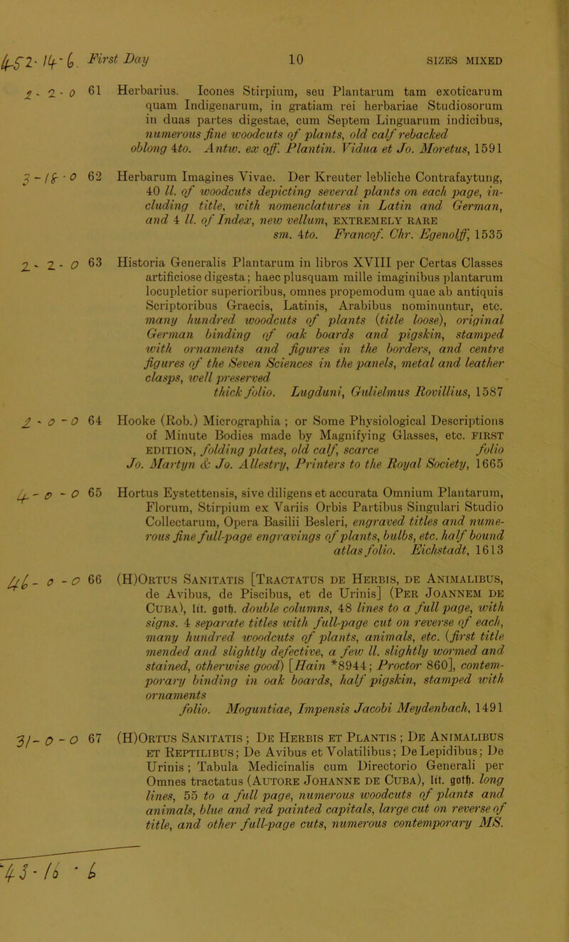 2*2-0 61 Herbarius. leones Stirpium, seu Plantarum tam exoticarum quam Indigenarum, in gratiam rei herbariae Stndiosorum in duas partes digestae, cum Septem Linguarum indicibus, numerous fine woodcuts of plants, old calf rebacked oblong ito. Antw. ex off. Plantin. Vidua et Jo. Moretus, 1591 62 Herbarum Imagines Yivae. Der Kreuter lebliche Contrafaytung, 40 ll. of woodcuts depicting several plants on each page, in- cluding title, with nomenclatures in Latin and German, and 4 ll. of Index, new vellum, extremely rare sm. 4to. Francof. Chr. Egenolff 1535 2. - 2 - O 63 Historia Generalis Plantarum in libros XVIII per Certas Classes artificiose digesta; haecplusquam mille imaginibus plantarum locupletior superioribus, omnes propemodum quae ab antiquis Scriptoribus Graecis, Latinis, Arabibus nominuntur, etc. many hundred woodcuts of plants (title loose), original German binding of oak boards and, pigskin, stamped with ornaments and figures in the borders, and centre figures of the Seven Sciences in the panels, metal and leather clasps, well preserved thick folio. Lugduni, Gulielmus Rovillius, 1587 2* 0 -0 64 Hooke (Rob.) Micrographia ; or Some Physiological Descriptions of Minute Bodies made by Magnifying Glasses, etc. FIRST edition, folding plates, old calf scarce folio Jo. Martyn & Jo. Allestry, Printers to the Royal Society, 1665 - p - O 65 Hortus Eystettensis, sive diligens et accurata Omnium Plantarum, Florum, Stirpium ex Variis Orbis Partibus Singulari Studio Collectarum, Opera Basilii Besleri, engraved titles and nume- rous fine full-page engravings of plants, bulbs, etc. half bound atlas folio. Eichstadt, 1613 A 4 _ o - o 66 (H)Ortus Sanitatis [Tractatus de Herbis, de Animalibus, de Avibus, de Piscibus, et de Urinis] (Per Joannem de Cuba), lit. gotf). double columns, 48 lines to a full page, with signs. 4 separate titles with full-page cut on reverse of each, many hundred woodcuts of plants, animals, etc. (first title mended and slightly defective, a few ll. slightly wormed and stained, otherwise good) [Hain *8944; Proctor 860], contem- porary binding in oak boards, half pigskin, stamped with ornaments folio. Moguntiae, Impensis Jacobi Meydenbach, 1491 31- 0 -0 67 (H)Ortus Sanitatis ; De Herbis et Plantis ; De Animalibus ET Reptilibus; De Avibus et Volatilibus; DeLepidibus; De Urinis; Tabula Medicinalis cum Directorio Generali per Omnes tractatus (Autore Johanne de Cuba), lit. gotf). long lines, 55 to a full page, numerous woodcuts of plants and. animals, blue and red painted capitals, large cut on reverse of title, and other full-page cuts, numerous contemporary MS. ’ ^ J * (b b