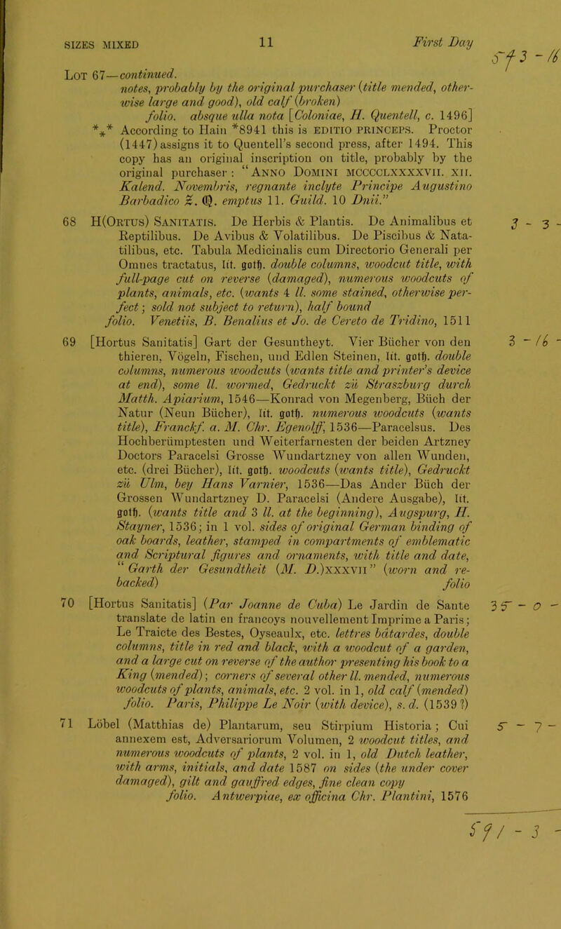 Lot 67—continued. notes, probably by the original purchaser {title mended, other- wise large and good), old calf {broken) folio, absque ulla nota \Coloniae, H. Quentell, c. 1496] *** According to Hain *8941 this is editio PRINCEPS. Proctor (1447) assigns it to Quentell’s second press, after 1494. This copy has an original inscription on title, probably by the original purchaser: “Anno Domini mcccclxxxxvii. xir. Kalend. Novembris, regnante inclyte Principe Augustino Barbadico Z. (!). emptus 11. Guild. 10 Dnii.” 68 H(Ortus) Sanitatis. De Herbis & Plantis. De Animalibus et Reptilibus. De Avibus & Volatilibus. De Piscibus & Nata- tilibus, etc. Tabula Medicinalis cum Directorio Generali per Omnes tractatus, lit. gotfj. double columns, woodcut title, with full-page cut on reverse {damaged), numerous woodcuts of plants, animals, etc. {ivants 4 ll. some stained, otherwise per- fect ; sold not subject to return), half bound folio. Venetiis, B. Benalius et Jo. de Cereto de Tridino, 1511 69 [Hortus Sanitatis] Gart der Gesuntheyt. Vier Bucher von den thieren, Vogeln, Fischen, und Edlen Steinen, lit. gotfj. double columns, numerous woodcuts {wants title and printer’s device at end), some ll. wormed, Gedruckt zn Straszburg durch Matth. Apiarium, 1546—Konrad von Megenberg, Biich der Natur (Neun Biicher), tit. gotfj. numerous woodcuts {wants title), Franckf. a. M. Chr. Egenolff, 1536—Paracelsus. Des Hochberiimptesten und Weiterfarnesten der beiden Artzney Doctors Paracelsi Grosse AVundartzney von alien Wunden, etc. (drei Biicher), lit. gotfj. woodcuts {ivants title), Gedruckt zu TJlm, bey Hans Varnier, 1536—Das Ander Biich der Grossen AVundartzney D. Paracelsi (Andere Ausgabe), lit. gotf). {wants title and 3 ll. at the beginning), Augspurg, H. Stayner, 1536; in 1 vol. sides of original German binding of oak boards, leather, stamped in compartments of emblematic and Scriptural figures and ornaments, with title and date, “ Garth der Gesundtheit {M. /A)xxxvn ” {worn and re- backed) folio 70 [Hortus Sanitatis] {Par Joanne de Cuba) Le Jardin de Saute translate de latin en francoys nouvellement Imprime a Paris; Le Traicte des Bestes, Oyseaulx, etc. lettres bdtardes, double columns, title in red and black, with a woodcut of a garden, and a large cut on reverse of the author presenting his book to a King {mended)-, corners of several other ll. mended, numerous woodcuts of plants, animals, etc. 2 vol. in 1, old calf {mended) folio. Paris, Philippe Le Noir {with device), s.d. (1539 1) 71 Lobel (Matthias de) Plantarum, seu Stirpium Historia; Cui annexem est, Adversariorum Arolumcn, 2 woodcut titles, and numerous woodcuts of plants, 2 vol. in 1, old Dutch leather, with arms, initials, and date 1587 on sides {the under cover damaged), gilt and gaujfred edges, fine clean copy folio. Antwerpiae, ex ojficina Chr. Plant-ini, 1576