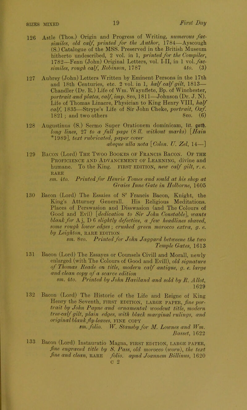 126 Astle (Thos.) Origin and Progress of Writing, numerous fac- similes, old calf, ‘printed for the A uthor, 1784—Ayscough (S.) Catalogue of the MSS. Preserved in the British Museum hitherto undescribed, 2 vol. in 1, printed for the Compiler, 1782—Fenn (John) Original Letters, vol. I-II, in 1 \o\. fac- similes, rough calf, Robinson, 1787 4to. (3) 127 Aubrey (John) Letters Written by Eminent Persons in the 17th and 18th Centuries, etc. 2 vol. in 1, half calf gilt, 1813— Chandler (Dr. R.) Life of Wm. Waynflete, Bp. of Winchester, portrait and plates, calf, imp. 8 vo, 1811—Johnson (Dr. J. N). Life of Thomas Linacre, Physician to King Henry VIII, half calf, 1835—Strype’s Life of Sir John Cheke, portrait, Oxf. 1821 ; and two others 8w. (6) 128 Augustinus (S.) Sermo Super Orationem dominicam, lit. gotfj. long lines, 27 to a full page (8 ll. without marks) [Ilain *1989], text rubricated, paper cover absque ulla nota [Colon. U. Zel, 14—] 129 Bacon (Lord) The Twoo Bookes of Francis Bacon. Of the Proficience and Advancement of Learning, divine and humane. To the King, first edition, new calf gilt, r. e. RARE sm. 4 to. Printed for Henrie Tomes and sould at his shop at Graies Inne Gate in Holborne, 1605 130 Bacon (Lord) The Essaies of Sr Francis Bacon, Knight, the King’s Atturney Generali. His Religious Meditations. Places of Perswasion and Disswasion (and The Colours of Good and Evil) [dedication to Sir John Constable], ivants blank for A j, D 6 slightly defective, a few headlines shaved, some rough lower edges; crushed green morocco extra, g. e. by Leighton, rare edition sm. 8vo. Printed for John Jaggard betweene the two Temple Gates, 1613 131 Bacon (Lord) The Essayes or Counsels Civill and Morall, newly enlarged (with The Colours of Good and Evill), old signature of Thomas Reade on title, modern calf antique, g. e. large and clean copy of a scarce edition sm. ito. Printed by John Havilancl and sold by R. Allot, 1629 132 Bacon (Lord) The Histone of the Life and Reigne of King Henry the Seventh, first edition, large paper, fine poi'- trait by John Payne and ornamental woodcut title, modern tree-calf gilt, plain edges, with black marginal rulings, and original blank fly-leaves, fine copy sm. folio. W. Stansby for M. Lownes and, Wm. Basset, 1622 133 Bacon (Lord) Instauratio Magna, first edition, LARGE paper, fine engraved title by S. Pass, old morocco (worn), the text fine and clean, rare folio, apud Joannem Billinus, 1620 C 2