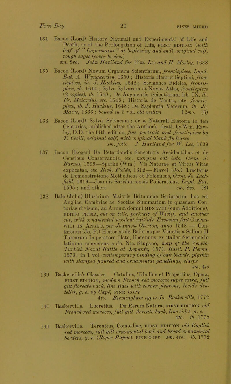 134 Bacon (Lord) History Naturall and Experimental of Life and Death, or of the Prolongation of Life, FIRST edition {with leaf of “ Imprimatur ” at beginning and end), original calf, rough edges {cover broken) sm. 8vo. John Haviland for Wm. Lee and H. Mosley, 1638 135 Bacon (Lord) Novum Organum Scientiarum, frontispiece, Lugd. Bat. A. Wyngaerden, 1650 ; Historia Henrici Septimi, fron- tispiece, ib. J. Hackius, 1642 ; Sermones Fideles, frontis- piece, ib. 1644 ; Sylva Sylvarum etNovus Atlas, frontispiece (2 copies), ib. 1648; De Augmentis Scientiarum lib. IX, ib. Fr. Moiardus, etc. 1645; Historia de Vcntis, etc. frontis- piece, ib. J. Hackius, 1648; De Sapientia Yeterum, ib. Jo. Maire, 1633 ; bound in 5 vol. old vellum 12mo. (6) 136 Bacon (Lord) Sylva Sylvarum ; or a Naturall Histone in ten Centuries, published after the Author’s death by Wm. Raw- ley, D.D. the fifth edition, fine portrait and frontispiece by T. Cecill, original calf, with original blank fly-leaves sm. folio. J. Haviland for W. Lee, 1639 137 Bacon (Roger) De Retardandis Senectutis Accidentibus et de Censibus Conservandis, etc. margins cut into, Oxon. J. Barnes, 1599—Sparke (Wm.) Vis Naturae et Virtus Vitae explicatae, etc. Rich. Fields, 1612 — Flavel (Jo.) Tractatus de Demonstratione Methodicus et Polemicus, Oxon. Jo. Lich- field, 1619—Joannis Sarisburiensis Policraticus, Lugd. Bat. 1595 ; and others sm. 8vo. (8) 138 Bale (John) Illustrium Maioris Britanniae Scriptorum hoc est Angliae, Cambriae ac Scotiae Summarium in quasdam Cen- turias divisum, ad Annum domini MDXLvm (cum Additione), ED1TIO PRIM A, cut on title, portrait of Wiclif and another cut, with ornamental woodcut initials, Excusum fuit Gippes- WICI in Anglia per Joannem Overton, anno 1548 — Con- tarenus (Jo. P.) Historiaede Bello nuper Venetis aSelimo II Turcarum Imperatore illato, liber unus, ex italico Sermone in latinum con versus a Jo. Nic. Stupano, map of the Veneto- Turkish Naval Battle at Lepanto, 1571, Basil. P. Perna, 1573; in 1 vol. contemporary binding of oak boards, pigskin with stamped figured and ornamental panellings, clasps sm. 4to 139 Baskerville’s Classics. Catullus, Tibullus et Propertius, Opera, FIRST edition, modern French red morocco super extra, full gilt floreate back, line sides with corner fleurons, inside den- telles, g. e. by Cape, fine copy 4to. Birmingham typis Jo. Baskerville, 1772 140 Baskerville. Lucretius. De Rerum Natura, first edition, old French red morocco, full gilt floreate back, line sides, g. e. \to. ib. 1772 141 Baskerville. Terentius, Comoediac, first edition, old English red morocco, full gilt ornamental back and broad ornamental bryrders, g. e. {Roger Payne), fine copy sm. ito. ib. 1772