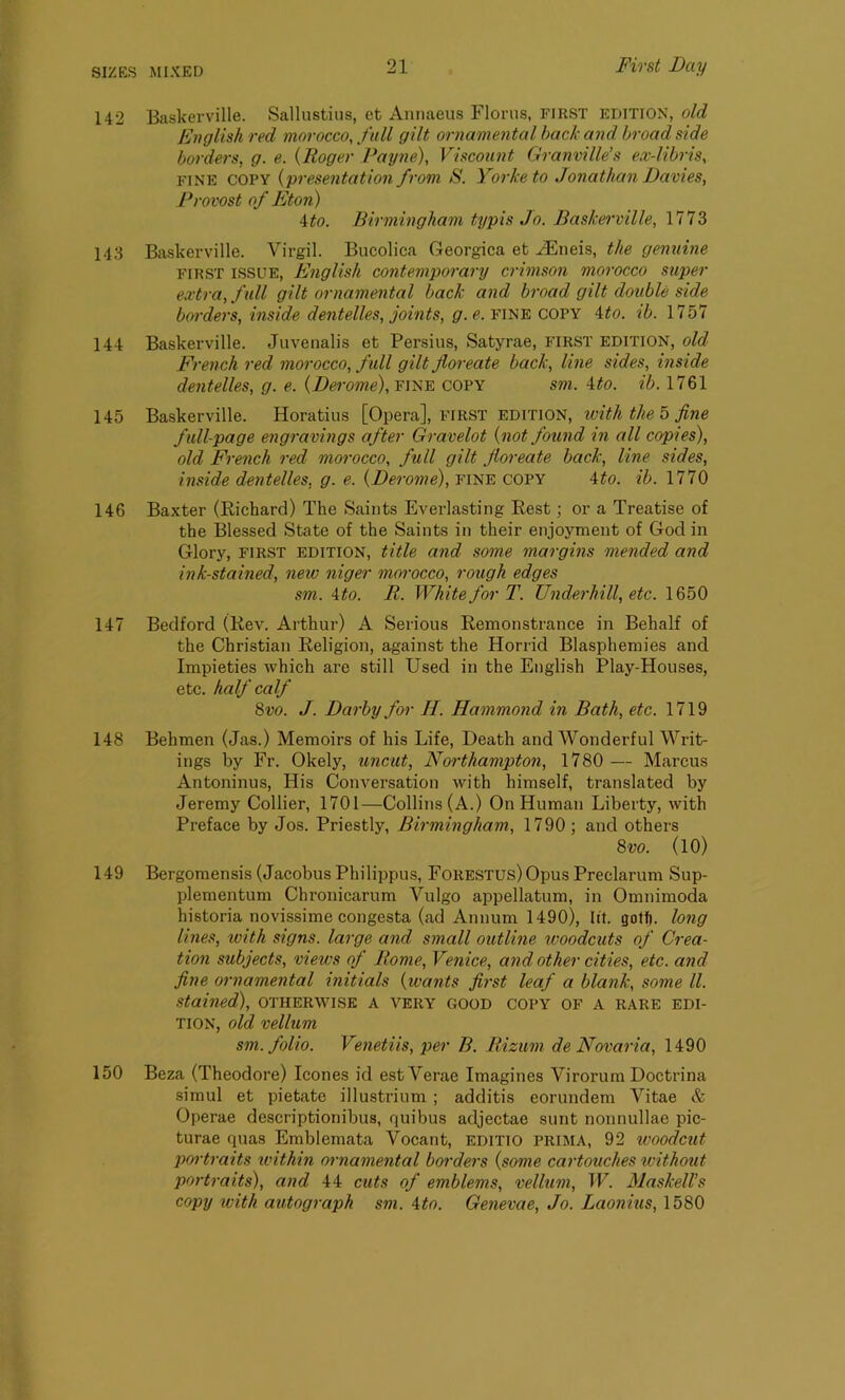 142 Baskerville. Sallustius, et Annaeus Floras, first EDITION, old English red morocco, full gilt, ornamental back and broad side borders, g. e. (Roger Payne), Viscount Granville’s ex-libris, fine copy (presentation from S. Yorketo Jonathan Davies, Provost of Eton) \to. Birmingham typis Jo. Baskerville, 1773 143 Baskerville. Virgil. Bucoliea Georgica et JEneis, the genuine FIRST ISSUE, English contemporary crimson morocco super extra, full gilt ornamental back and broad gilt double side borders, inside dentelles, joints, g. e. fine copy 4to. ib. 1757 144 Baskerville. Juvenalis et Persius, Satyrae, first edition, old French red morocco, full gilt jloreate back, line sides, inside dentelles, g. e. {Derome),vine copy srn. 4to. ib. 1761 145 Baskerville. Horatius [Opera], first edition, ivith the 5 fine full-page engravings after Gravelot {not found in all copies), old French red morocco, full gilt jloreate back, line sides, inside dentelles, g. e. (Derome), fine copy 4to. ib. 1770 146 Baxter (Richard) The Saints Everlasting Rest; or a Treatise of the Blessed State of the Saints in their enjoyment of God in Glory, first edition, title and some margins mended and ink-stained, new niger morocco, rough edges sm. A to. B. White for T. Underhill, etc. 1650 147 Bedford (Rev. Arthur) A Serious Remonstrance in Behalf of the Christian Religion, against the Horrid Blasphemies and Impieties which are still Used in the English Play-Houses, etc. half calf 8vo. J. Darby for Ii. Hammond in Bath, etc. 1719 148 Behmen (Jas.) Memoirs of his Life, Death and Wonderful Writ- ings by Fr. Okely, uncut, Northampton, 1780 — Marcus Antoninus, His Conversation with himself, translated by Jeremy Collier, 1701—Collins (A.) On Human Liberty, with Preface by Jos. Priestly, Birmingham, 1790 ; and others 8 vo. (10) 149 Bergomensis (Jacobus Philippus, Forestus) Opus Preclarum Sup- plementum Chronicarum Vulgo appellatum, in Omnimoda historia novissime congesta (ad Annum 1490), lit. golf). long lines, ivith signs, large and small outline woodcuts of Crea- tion subjects, views of Borne, Venice, and other cities, etc. and fine ornamental initials {wants first leaf a blank, some ll. stained), otherwise a very good copy of a rare edi- tion, old vellum sm. folio. Venetiis, per B. Bizum de Novaria, 1490 150 Beza (Theodore) leones id estVerae Imagines Virorum Doctrina simul et pietate illustrium ; additis eorundem Vitae & Operae descriptionibus, quibus adjectae sunt nonnullae pic- turae quas Emblemata Vocant, editio prima, 92 woodcut portraits within ornamental borders {some cartouches without portraits), and 44 cuts of emblems, vellum, W. Haskell’s copy ivith autograph sm. 4to. Genevae, Jo. Laonius, 1580