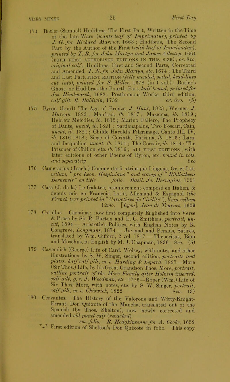 17-1 Butler (Samuel) Hudibras, The First Part, Written in the Time of the late Wars (wants leaf of Imprimatur), printed by J. G.for Richard Marriot, 1663 ; Hudibras, The Second Part by the Author of the First (with leaf of Imprimatur), printed by T. R.for John Martyn and, James Allestry, 1664 (both first authorised editions in this size) ; cr. 8VO, original calf; Hudibras, First and Second Parts, Corrected and Amended, T. N.for John Martyn, etc. 1674 ; The Third and Last Part, FIRST edition {title mended, soiled, head-lines cut into), printed, for S. Miller, 1678 (in 1 vol.) ; Butler’s Ghost, or Hudibras the Fourth Part, half bound, printed for Jos. Hindmarsh, 1682 ; Posthumous Works, third edition, calf gilt, R. Baldwin, 1732 cr. 8vo. (5) 175 Byron (Lord) The Age of Bronze, J. Hunt, 1823 ; Werner, J. Murray, 1823; Manfred, ib. 1817; Mazeppa, ib. 1819; Hebrew Melodies, ib. 1815; Marino Faliero, The Prophecy of Dante, uncut, ib. 1821 ; Sardanapalus, Two Foscari, Cain, uncut, ib. 1821 ; Chikle Harold’s Pilgrimage, Canto III, IV, ib. 1816-1818; Siege of Corinth, Parisina, ib. 1816; Lara, and Jacqueline, uncut, ib. 1814 ; The Corsair, ib. 1814 ; The Prisoner of Chi 11 on, etc. ib. 1816 ; all first editions ; with later editions of other Poems of Byron, etc. bound in vols. and separately 8vo 176 Camerarius (Joach.) Commentarii utriusque Linguae, Gr. etLat. vellum, 11 pro Leon. Ilospiniano ” and stamp of “ Bibliotheca Bernensis” on title folio. Basil. Jo. Hervagius, 1551 177 Casa (J. de la) Le Galatee, premierement compose en Italien, & depuis mis en Francois, Latin, Allemand & Espagnol {the French text printed in “ Caracteres de Civilite”), limp vellum Y2mo. [Lyon], Jean de Tournes, 1609 178 Catullus. Carmina; now first completely Englished into Verse & Prose by Sir R. Burton and L. C. Smithers, portrait, un- cut, 1894 — Aristotle’s Politics, with English Notes by R. Congreve, Longmans, 1874 — Juvenal and Persius, Satires, translated by Wm. Gifford, 2 vol. 1817 —Theocritus, Bion and Moschus, in English by M. J. Chapman, 1836 8vo. (5) 1(9 Cavendish (George) Life of Card. Wolsey, with notes and other illustrations by S. W. Singer, second edition, portraits and plates, half calf gilt, m. e. Harding & Lepard, 1827—More (Sir Thos.) Life, by his Great Grandson Thos. More, portrait, outline portrait of the More Family after Holbein inserted, caB g{it, g.e. J. Woodman, etc. 1726—Roper (Wm.) Life of Sir Ihos. More, with notes, etc. by S. W. Singer, portrait, calf gilt, m.e. Chiswick, 1822 8vo. (3) 180 Cervantes. The History of the Valorous and Witty-Knight- Errant, Don Quixote of the Mancha, translated out of the Spanish (by Thos. Shelton), now newly corrected and amended old panel calf (rebacked) * * sm. folio. R. Hodgkinsonne for A. Cooke, 1652 * First edition of Shelton’s Don Quixote in folio. This copy