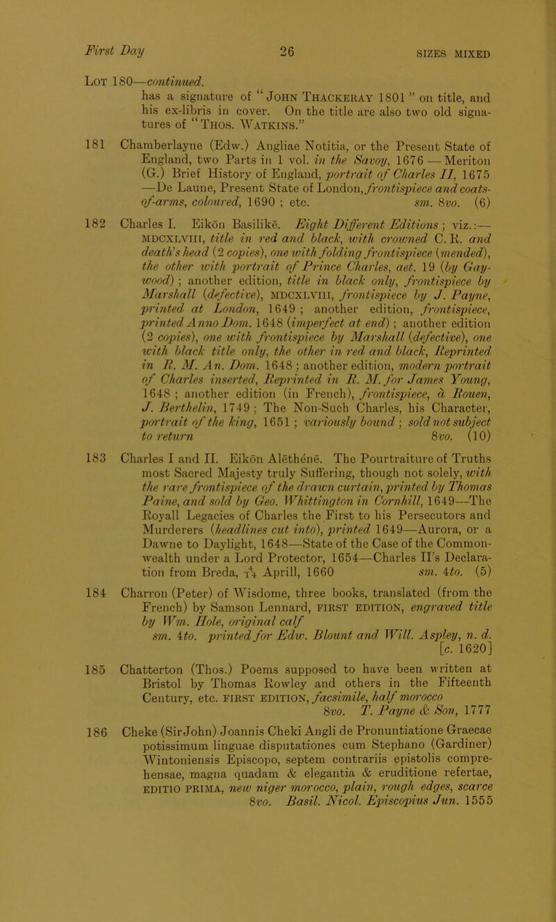 Lot 180—continued. has a signature of “John Thackeray 1801 ” on title, and his ex-libris in cover. On the title are also two old signa- tures of “Thos. Watkins.” 181 Chamberlayne (Edw.) Angliae Notitia, or the Present State of England, two Parts in 1 vol. in the Savoy, 1676 —Meriton (G.) Brief History of England, portrait of Charles II, 1675 —De Laune, Present State of London, frontispiece and coats- of-arms, coloured, 1690 ; etc. sm. 8vo. (6) 182 Charles I. Eikon Basilike. Eight Different Editions ; viz.:— mdcxlytii, title in red and black, with crowned C. R. and death’s head (2 copies), one with folding frontispiece {mended), the other with portrait of Prince Charles, aet. 19 {by Gay- wood) ; another edition, title in black only, frontispiece by Marshall {defective), MDCXLVI1I, frontispiece by J. Payne, printed at London, 1649 ; another edition, frontispiece, printed Anno Font. 1648 (imperfect at end) ; another edition (2 copies), one with frontispiece by Marshall {defective), one with black title only, the other in red. and black, Reprinted in R. M. An. Dom. 1648 ; another edition, modern portrait of Charles inserted, Reprinted in R. M. for James Young, 1648 ; another edition (in French), frontispiece, d Rouen, J. Berthelin, 1749; The Non-Such Charles, his Character, portrait of the king, 1651; variously bound ; sold not subject to return 8vo. (10) 183 Charles I and II. Eikon Alethene. The Pourtraiture of Truths most Sacred Majesty truly Suffering, though not solely, with the rare frontispiece of the drawn curtain, prin ted by Thomas Paine, and sold by Geo. Whittington in Cornhill, 1649—The Royall Legacies of Charles the First to his Persecutors and Murderers {headlines cut into), printed 1649—Aurora, or a Dawne to Daylight, 1648—State of the Case of the Common- wealth under a Lord Protector, 1654—Charles IPs Declara- tion from Breda, Aprill, 1660 sm. 4to. (5) 184 Charron (Peter) of Wisdome, three books, translated (from the French) by Samson Lennard, FIRST EDITION, engraved title by Wm. Hole, original calf sm. 4 to. printed for Edw. Blount and Will. Aspley, n. d. [c. 1620] 185 Chatterton (Thos.) Poems supposed to have been written at Bristol by Thomas Rowley and others in the Fifteenth Century, etc. first edition, facsimile, half morocco 8vo. T. Payne & Son, 1777 186 Cheke (Sir John) Joannis Cheki Angli de Pronuntiatione Graecae potissimum linguae disputationes cum Stephano (Gardiner) Wintoniensis Episcopo, septem contrariis epistolis compre- hensae, magna quadam & elegantia & eruditione refertae, editio prima, new niger morocco, plain, rough edges, scarce 8vo. Basil. Nicol. Episcopius Jun. 1555