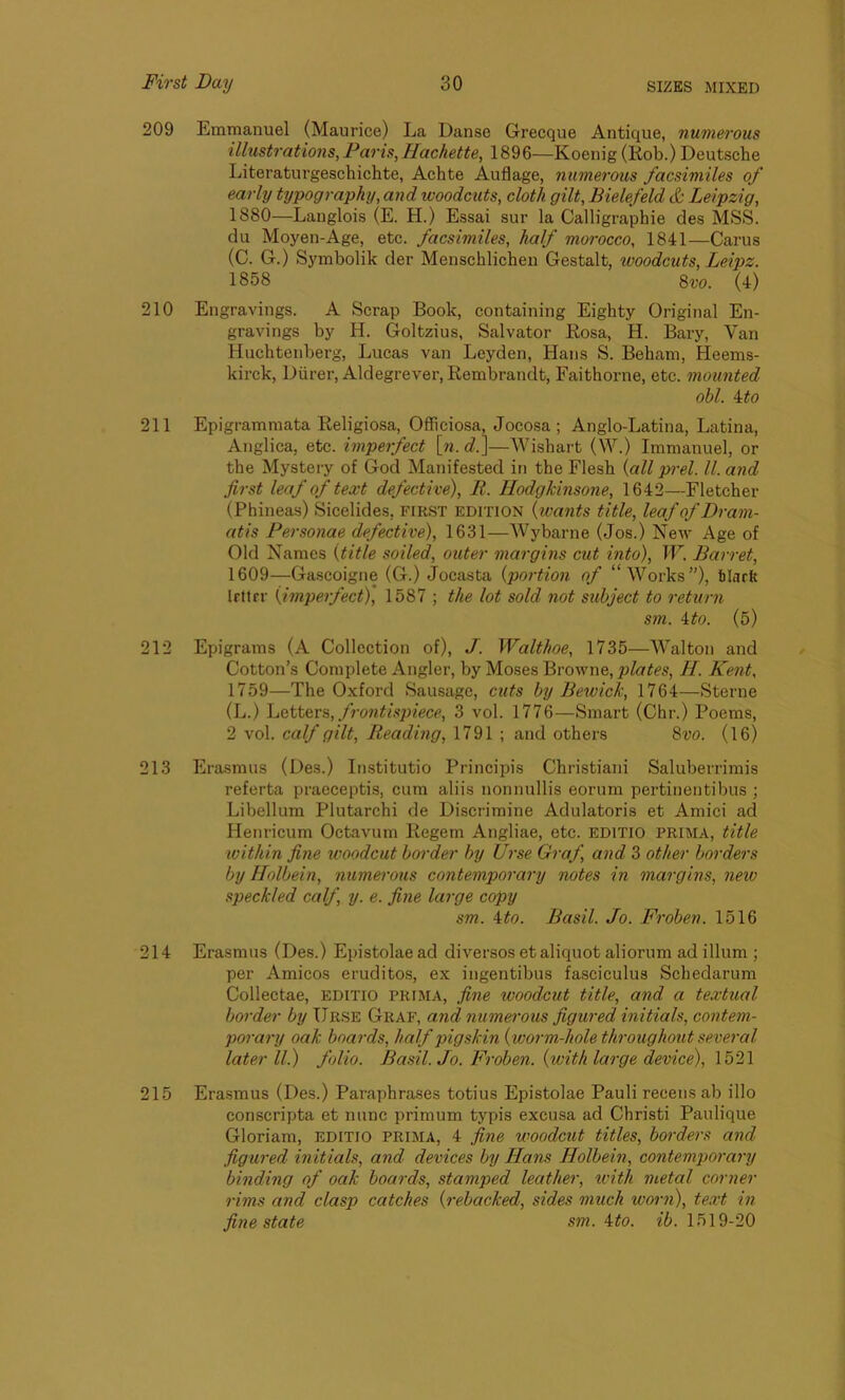 209 Emmanuel (Maurice) La Danse Grecque Antique, numerous illustrations, Pans, Iiachette, 1896—Koenig (Rob.) Deutsche Literaturgeschichte, Achte Auflage, numerous facsimiles of early typography, and woodcuts, cloth gilt, Bielefeld & Leipzig, 1S80—Lauglois (E. H.) Essai sur la Calligraphic des MSS. du Moyen-Age, etc. facsimiles, half morocco, 1841—Carus (C. G.) Symbolik der Menschlichen Gestalt, woodcuts, Leipz. 1858 8vo. (4) 210 Engravings. A Scrap Book, containing Eighty Original En- gravings by H. Goltzius, Salvator Rosa, H. Bary, Van Huchtenberg, Lucas van Leyden, Hans S. Bebam, Heems- kirck, Diirer, Aldegrever, Rembrandt, Faithorne, etc. mounted obi. 4 to 211 Epigrammata Religiosa, Officiosa, Jocosa; Anglo-Latina, Latina, Anglica, etc. imperfect [n. d.]—Wishart (W.) Immanuel, or the Mystery of God Manifested in the Flesh (all pi-el. II. and first leaf of text defective), R. Hodgkinsone, 1642—Fletcher (Phineas) Sicelides, first edition (ivants title, leaf of Dram- atis Personae defective), 1631—Wybarne (Jos.) New Age of Old Names (title soiled, outer margins cut into), W. Barret, 1609—Gascoigne (G.) Jocasta (portion of “Works”), tlark Irttrr (imperfect), 1587 ; the lot sold not subject to return sm. 4to. (5) 212 Epigrams (A Collection of), J. Walt hoe, 1735—Walton and Cotton’s Complete Angler, by Moses Browne, plates, H. Kent, 1759—The Oxford Sausage, cuts by Bewick, 1764—Sterne (L.) Letters, frontispiece, 3 vol. 1776—Smart (Chr.) Poems, 2 vol. calf gilt, Reading, 1791 ; and others 8vo. (16) 213 Erasmus (Des.) Institutio Principis Christiani Saluberrimis referta praeceptis, cum aliis nonnullis eorum pertinentibus ; Libellum Plutarchi de Discrimine Adulatoris et Amici ad Henricum Octavum Regem Angliae, etc. editio PRIMA, title within fine woodcut border by Urse Graf, and 3 other borders by Holbein, numerous contemporary notes in margins, new speckled calf, y. e. fine large copy sm. \to. Basil. Jo. Froben. 1516 214 Erasmus (Des.) Epistolae ad diversos et aliquot aliorum ad ilium ; per Amicos eruditos, ex ingentibus fasciculus Schedarum Collectae, editio prima, fine woodcut title, and a textual border by Urse Graf, and numerous figured initials, contem- porary oak boards, half pigskin (worm-hole throughout several later ll.) folio. Basil. Jo. Froben. (with large device), 1521 215 Erasmus (Des.) Paraphrases totius Epistolae Pauli reeens ab illo conscripta et nunc primum typis excusa ad Christi Paulique Gloriam, editio prima, 4 fine woodcut titles, borders and figured initials, and devices by Hans Holbein, contemporary binding of oak boards, stamped leather, with metal corner rims and clasp catches (rebacked, sides much worn), text in fine state sm. 4to. ib. 1519-20