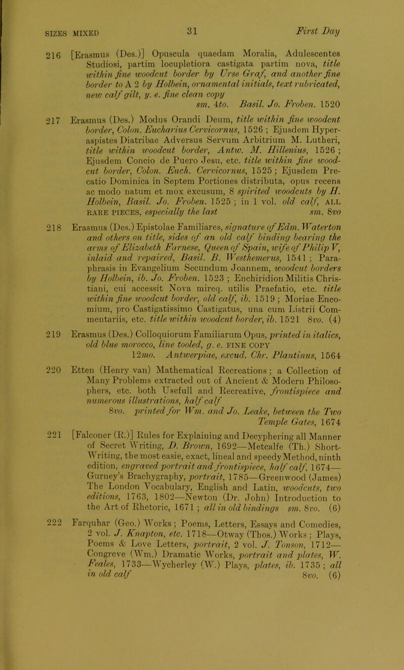 216 [Erasmus (Des.)] Opusoula quaedam Moralia, Adulescentes Studiosi, partim locupletiora castigata partim nova, title within fine woodcut border by Urse Graf, and another fine border to A 2 by Holbein, ornamental initials, text rubricated, new calf gilt, y. e. fine clean copy sm. ito. Basil. Jo. Froben. 1520 217 Erasmus (Des.) Modus Orandi Deum, title within fine woodcut border, Colon. Eucharius Cervicornus, 1526 ; Ejusdem Ilyper- aspistes Diatribae Adversus Servum Arbitrium M. Lutheri, title within woodcut border, Antic. 31. Hillenius, 1526 ; Ejusdem Concio de Puero Jesu, etc. title within fine wood- cut border, Colon. Euch. Cervicornus, 1525; Ejusdem Pre- catio Dominica in Septem Portiones distributa, opus recens ac modo natum et mox excusum, 8 spirited woodcuts by H. Holbein, Basil. Jo. Froben. 1525 ; in 1 vol. old calf, ALL rake pieces, especially the last sm. 8vo 218 Erasmus (Des.) Epistolae Familiares, signature of Edm. Waterton and others on title, sides of an old calf binding bearing the arms of Elizabeth Farnese, Queen of Spain, wife of Philip V, inlaid and repaired, Basil. B. Westhemerus, 1541 ; Para- phrasis in Evangelium Secundum Joannem, woodcut borders by Holbein, ib. Jo. Froben. 1523 ; Enchiridion Militis Chris- tian]', cui accessit Nova mireq. utilis Praefatio, etc. title within fine woodcut border, old calf ib. 1519 ; Moriae Enco- mium, pro Castigatissimo Castigatus, una cum Listrii Com- mentariis, etc. title within woodcut border, ib. 1521 8m (4) 219 Erasmus (Des.) Colloquiorum Familiarum Opus, printed in italics, old blue morocco, line tooled, g. e. fine copy 12mo. Antwerpiae, excud. Chr. Plantinus, 1564 Etten (Henry van) Mathematical Recreations; a Collection of Many Problems extracted out of Ancient & Modern Philoso- phers, etc. both Usefull and Recreative, frontispiece and numerous illustrations, half calf 8vo. printed for Wm. and Jo. Leake, between the Two Temple Gates, 1674 [Falconer (R.)] Rules for Explaining and Decyphering all Manner of Secret Writing, D. Brown, 1692—Metcalfe (Th.) Short- W ri ting, the most easie, exact, lineal and speedy Method, ninth edition, engraved portrait and frontispiece, half calf, 1674— Gurney’s Brachygraphy, portrait, 1785—Greenwood (James) ihe London Vocabulary, English and Latin, woodcuts, tiro editions, 1763, 1802—Newton (Dr. John) Introduction to the Art of Rhetoric, 1671; all in old bindings sm. 8m (6) 222 Farquhar (Geo.) Works; Poems, Letters, Essays and Comedies, 2 vol. J. Knapton, etc. 1718—Otway (Thos.) Works; Plays, Poems & Love Letters, portrait, 2 vol. J. Tonson, 1712— Congreve (Wm.) Dramatic Works, portrait and plates, W. Feales, 1733—Wycherley (W.) Plays, plates, ib. 1735; all in old calf 8m (6) 220 221