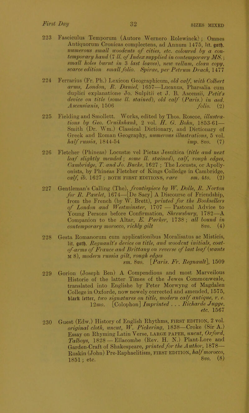 223 Fasciculus Temporum (Autore Wernero Rolewinck); Oranes Antiquorum Cronicas complectens, ad Annum 1475, lit. gotf). numerous small woodcuts of cities, etc. coloured by a con- temporary hand (7 ll. of Index supplied in contemporary MS.; small holes burnt in 3 last leaves), new vellum, clean copy, scarce edition small folio. Spirae, per Petrum Drach, 1477 224 Ferrarius (Fr. Ph.) Lexicon Geographicum, old calf, with Colbert arms, London, It. Daniel, 1657—Lucanus, Pharsalia cum duplici explanatione Jo. Sulpitii et J. B. Ascensii, Petit's device on title (some ll. stained), old calf (Paris.) in aed. Ascensianis, 1506 folio. (2) 225 Fielding and Smollett. Works, edited by Tlios. Roscoe, illustra- tions by Geo. Cruikshank, 2 vol. //. G. Bohn, 1853-61— Smith (Dr. Wm.) Classical Dictionary, and Dictionary of Greek and Roman Geography, numerous illustrations, 5 vol. half russia, 1844-54 imp. 8vo. (7) 226 Fletcher (Phineas) Locust* vel Pietas Jesuitica (title and next leaf slightly mended; some ll. stained), calf rough edges, Cambridge, T. and Jo. Bucke, 1627 ; The Locusts, or Apolly- onists, by Phineas Fletcher of Kings Colledge in Cambridge, calf, ib. 1627 ; BOTH first editions, rare sm. 4to. (2) 227 Gentleman’s Calling (The), frontispiece by W. Dolle, It. Norton for It. Pawlet, 1674—[Do Sacy] A Discourse of Friendship, from the French (by W. Brett), printed for the Booksellers of London and Westminster, 1707 — Pastoral Advice to Young Persons before Confirmation, Shrewsbury, 1782—A Companion to the Altar, If. Parker, 1738; all bound in contemporary morocco, richly gilt 8vo. (4) 228 Gesta Romanorum cum applicationibus Moralisatus ac Misticis, lit. gotf). Regnault's device on title, and woodcut initials, coat- of-arms of France and Brittany on reverse of last leaf {wants M 8), modern russia gilt, rough edges sin. 8vo. [Paris. Fr. Regnault], 1509 229 Gorion (Joseph Ben) A Compendious and most Marveilous Historic of the latter Times of the Jewes Commonweale, translated into Englishe by Peter Morwyng of Magdalen College in Oxforde, now newely corrected and amended, 1575, blarft letter, two signatures on title, modern calf antique, r. e. 12mo. [Colophon] Imprinted . . . Richarde Jugge, etc. 1567 230 Guest (Edw.) History of English Rhythms, first edition, 2 vol. original cloth, uncut, W. Pickering, 1838—Croke (Sir A.) Essay on Rhyming Latin Verse, LARGE paper, uncut, Oxford, Talboys, 1828 — Ellacombe (Rev. H. N.) Plant-Lore and Garden-Craft of Shakespeare, printed for the Author, 1878— Ruskin (John) Pre-Raphaelitism, FIRST edition, half morocco, 1851; etc. 8w. (8)