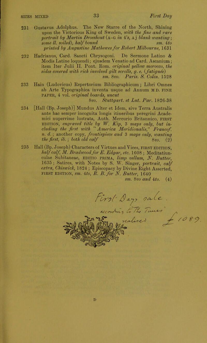 231 Gustavus Adolphus. The New Starre of the North, Shining upon the Victorious King of Sweden, with the fine and rare portrait by Martin Droeshout (a-G in 4’s, Aj blank wanting; some ll. soiled), half bound sm. 4to printed by Augustine Mathewes for Robert Milbourne, 1631 232 Hadrianus, Card. Sancti Chrysogoni. De Sermone Latino & Modis Latine loquendi; ejusdem Venatio ad Card. Ascanium; item Iter Julii II. Pont. Rom. original yellow morocco, the sides covered with rich involved gilt scrolls, g. e. (fatiguee) sm. 8vo. Paris. S. Colin. 1528 233 Hain (Ludovicus) Repertorium Bibliographicum; Libri Omnes ab Arte Typographica inventa usque ad Annum MD. fine paper, 4 vol. original boards, uncut 8vo. Stuttgart, et Lut. Par. 1826-38 234 [Hall (Bp. Joseph)] Mundus Alter et Idem, sive Terra Australis ante hac semper incognita longis itineribus peregrini Acade- mici nuperrime lustrata, Auth. Mercurio Britannico, first edition, engraved title by W. Kip, 3 maps only, but in- cluding the first with ‘America Meridionalis,” Francof. n. d.; another copy, frontispiece and 3 maps only, wanting the first, ib.; both old calf 8 vo. (2) 235 Hall (Bp. Joseph) Characters of Virtues and Vices, first edition, half calf, M. Bradwoodfor E. Edgar, etc. 1608 ; Meditatiun- culae Subitaneae, editio prima, limp vellum, N. Butter, 1635; Satires, with Notes by S. W. Singer, portrait, calf extra, Chisivick, 1824; Episcopacy by Divine Right Asserted, FIRST EDITION, sm. ito, R. B.for N. Butter, 1640 sm. 8vo and 4to. (4) D