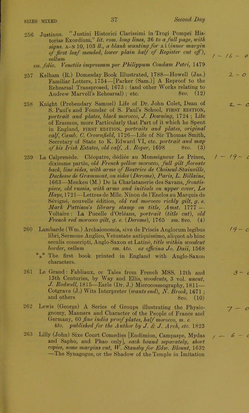 256 Justinus. “Justini Historici Clarissimi in Trogi Pompei His- torias Exordium,” lit. rom. long lines, 36 to a full page, with signs, a-n 10, 103 ll., a blank wanting for A i (inner margin of first leaf mended, lower plain half of Register cut off), vellum sm. folio. Venetiis impressum per Philippum Condam Petri, 1479 257 Kelham (R.) Domesday Book Illustrated, 1788—Howell (Jas.) Familiar Letters, 1754—[Parker (Sam.)] A Reproof to the Rehearsal Transprosed, 1673: (and other Works relating to Andrew Marvell’s Rehearsal) ; etc. 8vo. (12) 258 Knight (Prebendary Samuel) Life of Dr. John Colet, Dean of S. Paul’s and Founder of S. Paul’s School, FIRST EDITION, portrait and plates, black morocco, J. Downing, 1724 ; Life of Erasmus, more Particularly that Part of it which he Spent in England, first edition, portraits and plates, original calf, Camb. C. Crownfield, 1726—Life of Sir Thomas Smith, Secretary of State to K. Edward VI, etc. portrait and map of his Irish Estates, old calf, A. Roper, 1698 8vo. (3) 259 La Calprenede. Cleopatre, dddiee au Monseigneur Le Prince, dixiesme partie, old French yellow morocco, full gilt fioreate back, line sides, with arms of Beatrice de Choiseul-Stainville, Duchesse de Grammont, on sides {Derome), Paris, L. Billaine, 1663—Menken (M.) De la Charlatanerie des Savans, frontis- piece, old russia, with arms and initials on upper cover, La Haye, 1721 —Lettres de Mile. Ninon de l’Enclos au Marquis de Sevigne, nouvelle Edition, old red morocco richly gilt, g. e. Mark Pattison’s library stamp on title, Amst. 1777 — Voltaire : La Pucelle d’Orl^ans, portrait {title cut), old French red morocco gilt, g. e. {Derome), 1765 sm. 8vo. (4) 260 Lambarde (Wm.) Archaionomia, sive de Priscis Anglorum legibus libri, Sermone Anglico, Vetustate antiquissimo, aliquot ab bine seculis conscripti, Anglo-Saxon etLatine, title within woodcut border, vellum sm. ito. ex officina Jo. Daii, 1568 *** The first book printed in England with Anglo-Saxon characters. Le Grand: Fabliaux, or Tales from French MSS. 12th and 13th Centuries, by Way and Ellis, woodcuts, 3 vol. uncut, J. Rodwell, 1815—Earle (Dr. J.) Microcosmography, 1811— Cotgrave (J.) Wits Interpreter {wants end), N. Brook, 1671 ; and others 8vo. (10) Lewis (George) A Series of Groups illustrating the Physio- gnomy, Manners and Character of the People of France and Germany, 60 fine india proof plates, half morocco, m. e. 4to. published for the Author by J. & J. Arch, etc. 1823 Lilly (John) Sixe Court Comedies [Endimion, Campaspe, Mydas and Sapho, and Phao only], each bound separately, short copies, some margins cut, W. Stansby for Edw. Blount, 1632 —The Synagogue, or the Shadow of the Temple in Imitation 261 262 263