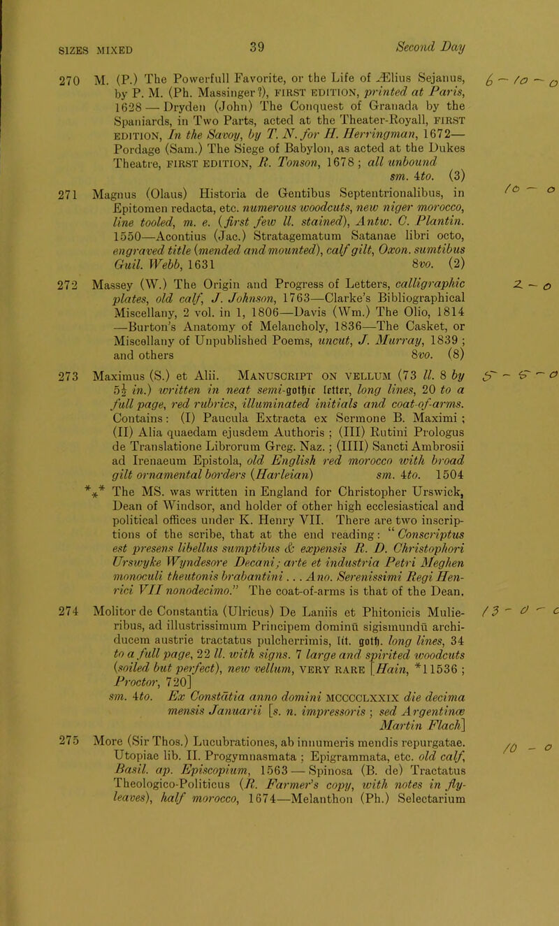 270 M. (P.) The Powerfull Favorite, or the Life of HClius Sejanus, ^ — /a a by P. M. (Ph. Massinger?), FIRST edition, printed at Paris, 1628 — Dryden (John) The Conquest of Granada by the Spaniards, in Two Parts, acted at the Theater-Royall, first edition, In the Savoy, by T. N.for H. Herringman, 1672— Pordage (Sam.) The Siege of Babylon, as acted at the Dukes Theatre, first edition, R. Tonson, 1678; all unbound sm. 4to. (3) 271 Magnus (Olaus) Historia de Gentibus Septentrionalibus, in ^° Epitomen redacta, etc. numerous woodcuts, new niger morocco, line tooled, m. e. (first few ll. stained), Antw. C. Plantin. 1550—Acontius (Jac.) Stratagematum Satanae libri octo, engraved title (mended and mounted), calf gilt, Oxon. sumtibus Guil. Webb, 1631 8vo. (2) 272 Massey (W.) The Origin and Progress of Letters, calligraphic 2. — o plates, old calf, J. Johnson, 1763—Clarke’s Bibliographical Miscellany, 2 vol. in 1, 1806—Davis (Wm.) The Olio, 1814 —Burton’s Anatomy of Melancholy, 1836—The Casket, or Miscellany of Unpublished Poems, uncut, J. Murray, 1839 ; and others 8vo. (8) 273 Maximus (S.) et Alii. Manuscript on vellum (73 ll & by JP ~ - o 5i in.) written in neat sem-gotfpr Irttrr, long lines, 20 to a full page, red rubrics, illuminated initials and coat-ofarms. Contains: (I) Paucula Extracta ex Sermone B. Maximi ; (II) Alia quaedam ejusdem Authoris ; (III) Rutini Prologus de Translatione Librorum Greg. Naz.; (IIII) Sancti Ambrosii ad Irenaeum Epistola, old English red morocco with broad gilt ornamental borders {liarleian) sm. ito. 1504 *** The MS. was written in England for Christopher Urswick, Dean of Windsor, and holder of other high ecclesiastical and political offices under K. Henry VII. There are two inscrip- tions of the scribe, that at the end reading: “ Gonscriptus est presens libellus sumptibus & expensis R. D. Ckristophori UrswyJce Wyndesore Decani; arte et industria Petri Meghen monoculi theutonis brabantini ... Ano. Serenissimi Regi Hen- rici VII nonodecimo.” The coat-of-arms is that of the Dean. 274 Molitor de Constantia (Ulricus) De Laniis et Phitonicis Mulie- ribus, ad illustrissimum Principem dominu sigismundu archi- ducem austrie tractatus pulcherrimis, (it. gotft. long lines, 34 to a full page, 22 ll. with signs. 7 large and spirited woodcuts {soiled but perfect), new vellum, very rare \Hain, *11536 ; Proctor, 720] sm. 4to. Ex Constdtia anno domini mcccclxxix die decima mensis Januarii [s. n. impressoris ; sed Argentina; Martin Flach] 275 More (Sir Thos.) Lucubrationes, ab innumeris mendis repurgatae. Utopiae lib. II. Progymnasmata ; Epigrammata, etc. old calf, Basil, ap. Episcopium, 1563 — Spinosa (B. de) Tractatus Theologico-Politicus (R. Farmer's copy, with notes in fly- leaves), half morocco, 1674—Melanthon (Ph.) Selectarium n - o - c /0 - O