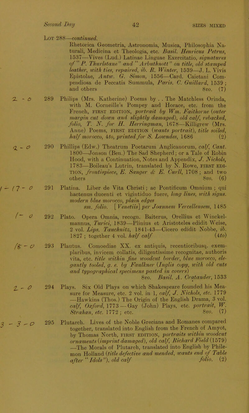 Lot 288—continued. Rhetorica Geometria, Astronomia, Musica, Philosophia Na- tural]', Medicina eb Theologia, etc. Basil. Henricus Petrus, 1537—Vives (Lud.) Latinae Linguae Exercitatio, signatures of P. Thurlstane” and “ Arbuthnott ” on title, old stamped leather, with ties, repaired, ib. R. Winter, 1539—J. L. Vivis Epistolae, Antw. G. Simon, 1556—Card. Caietani Com- pendiosa de Peccatis Summula, Paris. C. Guillard, 1539 ; and others 8vo. (7) 289 Philips (Mrs. Katherine) Poems by . . The Matchless Orinda, with M. Corneille’s Pompey and Horace, etc. from the French, first edition, portrait by Wm. Faithorne {outer margin cut down and slightly damaged), old calf, rebacked, folio, T. N. for H. Herringman, 1678—Killigrew (Mrs. Anne) Poems, first edition (wants portrait), title soiled, half morocco, Mo, printed for S. Loiondes, 1686 (2) 290 Phillips (Edw.) Theatrum Poetarum Anglicanorum, calf Cant. 1800—Jonson (Ben.) The Sad Shepherd; or a Tale of Robin Hood, with a Continuation, Notes and Appendix, J. Nichols, 1783—Boileau’s Lutrin, translated by N. Rowe, first edi- tion, frontispiece, E. Sanger & E. Curll, 1708 ; and two others 8 vo. (6) 291 Platina. Liber de Vita Christi; ac Pontificum Omnium ; qui hactenus ducenti et vigintiduo fuere, long lines, with signs, modern blue morocco, plain edges sm. folio. [ Venetiis] per Joanneni Vercellensem, 1485 292 Plato. Opera Omnia, recogn. Baiterus, Orellius et Winckel- mannus, Turici, 1839—Plinius et Aristoteles edidit Weise, 2 vol. Lips. Tauchnitz, 1841-43—Cicero edidit Nobbe, ib. 1827 ; together 4 vol. half calf (4to) 293 Plautus. Comoediae XX. ex antiquis, recentioribusq. exem- plaribus, invicem collatis, diligentissime recognitae, authoris vita, etc. title within fine woodcut border, blue morocco, ele- gantly tooled, g. e. by Faulkner {Inglis copy, with old cuts and typographical specimens pasted in covers) 8vo. Basil. A. Cratander, 1533 t 294 Plays. Six Old Plays on which Shakespeare founded his Mea- sure for Measure, etc. 2 vol. in 1, calf J. Nichols, etc. 1779 —Hawkins (Thos.) The Origin of the English Drama, 3 vol. calf, Oxford, 1773 — Gay (John) Plays, etc. portrait, W. Strahan, etc. 1772 ; etc. 8vo. (7) 295 Plutarch. Lives of the Noble Grecians and Romanes compared together, translated into English from the French of Amyot, by Thomas North, first edition, portraits within woodcut ornaments {imprint damaged), old calf Richard Field'(1579) —The Morals of Plutarch, translated into English by Phile- mon Holland {title, defective and mended, wants end of Table after “ Idols ”), old calf folio. (2)