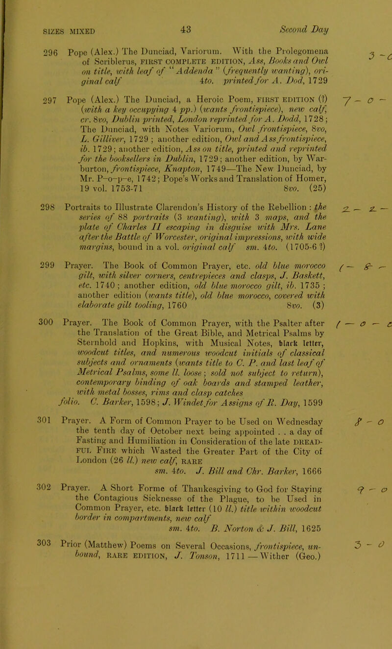 296 Pope (Alex.) The Dunciad, Variorum. With the Prolegomena of Scriblerus, fikst complete edition, Ass, Honks and Owl on title, with leaf of “ Addenda ” (frequently wanting), ori- ginal calf 4 to. printed for A. Dod, 1729 297 Pope (Alex.) The Dunciad, a Heroic Poem, first edition (?) (with a key occupying 4 jop.) (wants frontispiece), new calf cr. 8vo, Dublin printed, London reprinted, for A. Dodd, 1728; The Dunciad, with Notes Variorum, Owl frontispiece, 8vo, L. Gilliver, 1729 ; another edition, Owl and Ass frontispiece, ib. 1729; another edition, Ass on title, printed and reprinted for the booksellers in Dublin, 1729; another edition, by War- burton, frontispiece, Knapton, 1749—The New Dunciad, by Mr. P-o-p-e, 1742; Pope’s Works and Translation of Homer, 19 vol. 1753-71 8vo. (25) 298 Portraits to Illustrate Clarendon’s History of the Rebellion : the series of 88 portraits (3 ivanting), with 3 maps, and the plate of Charles II escaping in disguise with Mrs. Lane after the Battle of Worcester, original impressions, with wide margins, bound in a vol. original calf sm. Ato. (1705-6 ?) 299 Prayer. The Book of Common Prayer, etc. old blue morocco gilt, with silver corners, centrepieces and clasps, J. Baskett, etc. 1740 ; another edition, old blue morocco gilt, ib. 1735 ; another edition (ivants title), old blue morocco, covered with elaborate gilt tooling, 1760 8vo. (3) 300 Prayer. The Book of Common Prayer, with the Psalter after the Translation of the Great Bible, and Metrical Psalms by Sternbold and Hopkins, with Musical Notes, blarfc Irttrr, woodcut titles, and numerous woodcut initials of classical subjects and ornaments (wants title to C. P. and last leaf of Metrical Psalms, some ll. loose; sold not subject to return), contemporary binding of oak boards and stamped leather, with metal bosses, rims and clasp catches folio. C. Barker, 1598; J. Windetfor Assigns of 11. Day, 1599 301 Prayer. A Form of Common Prayer to be Used on Wednesday the tenth day of October next being appointed . . a day of Fasting and Humiliation in Consideration of the late dread- ful Fire which Wasted the Greater Part of the City of London (26 ll.) new calf, rare sm. Ato. J. Bill and Chr. Barker, 1666 302 Prayer. A Short Forme of Thankesgiving to God for Staying the Contagious Sicknesse of the Plague, to be Used in Common Prayer, etc. black Irttrr (10 ll.) title within icoodcut border in compartments, new calf sm. Ato. B. Norton & J. Bill, 1625 303 Prior (Matthew) Poems on Several Occasions, frontispiece, un- bound, RARE edition, J. Tonson, 1711—Wither (Geo.)