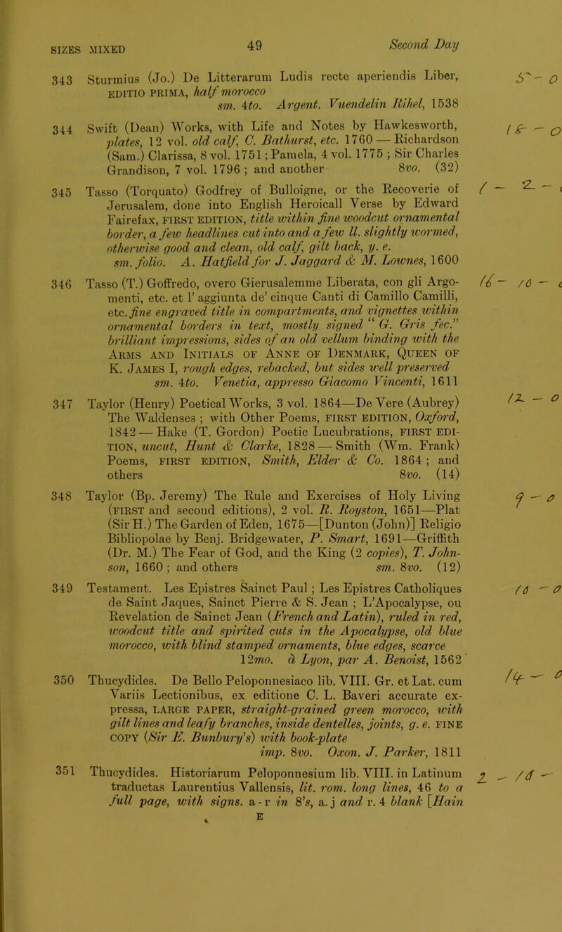 343 Sturmius (Jo.) I)e Litterarum Ludis recte aperiendis Liber, editio prima, half morocco sm. 4to. Argent. Vuendelin Rihel, 1538 344 Swift (Dean) Works, with Life and Notes by Hawkesworth, plates, 12 vol. old calf C. Bathurst, etc. 1760 — Richardson (Sam.) Clarissa, 8 vol. 1751; Pamela, 4 vol. 1775 ; Sir Charles Grandison, 7 vol. 1796; and another 8vo. (32) 345 Tasso (Torquato) Godfrey of Bulloigne, or the Recoverie of / Jerusalem, done into English Heroicall Verse by Edward Fairefax, first edition, title within fine woodcut ornamental border, a few headlines cut into and a few ll. slightly wormed, otherwise good and clean, old calf, gilt back, y. e. sm. folio. A. Hatfield for J. Jaggard & M. Lownes, 1600 346 Tasso (T.) Goffredo, overo Gierusalemme Liberata, con gli Argo- (f menti, etc. et 1’ aggiunta de’ cinque Canti di Camillo Camilli, etc. fine engraved title in compartments, and vignettes within ornamental borders in text, mostly signed “ G. Gris fee. brilliant impressions, sides of an old vellum binding with the Arms and Initials of Anne of Denmark, Queen of K. James I, rough edges, rebacked, but sides well preserved sm. 4to. Venetia, appresso Giacomo Vincenti, 1611 347 Taylor (Henry) Poetical Works, 3 vol. 1864—De Vere (Aubrey) The Waldenses ; with Other Poems, first edition, Oxford, 1842 — Hake (T. Gordon) Poetic Lucubrations, first edi- tion, uncut, Hunt & Clarke, 1828 — Smith (Wm. Frank) Poems, FIRST EDITION, Smith, Elder & Co. 1864 ; and others 8m (14) 348 Taylor (Bp. Jeremy) The Rule and Exercises of Holy Living (first and second editions), 2 vol. R. Royston, 1651—Plat (Sir H.) The Garden of Eden, 1675—[Dunton (John)] Religio Bibliopolae by Benj. Bridgewater, P. Smart, 1691—Griffith (Dr. M.) The Fear of God, and the King (2 copies), T. John- son, 1660; and others sm. 8vo. (12) 349 Testament. Les Epistres Sainct Paul; Les Epistres Catholiques de Saint Jaques, Sainct Pierre & S. Jean ; L’Apocalypse, ou Revelation de Sainct Jean {French and Latin), ruled in red, woodcut title and spirited cuts in the Apocalypse, old blue morocco, with blind stamped ornaments, blue edges, scarce \2mo. d Lyon, par A. Benoist, 1562 350 Thucydides. De Bello Peloponnesiaco lib. VIII. Gr. etLat. cum Variis Lectionibus, ex editione C. L. Baveri accurate ex- pressa, large paper, straight-grained green morocco, with gilt lines and lea fy branches, inside dentelles, joints, g. e. fine copy {Sir E. Bunbury’s) with book-plate imp. 8vo. Oxon. J. Parker, 1811 351 Thucydides. Historiarum Peloponnesium lib. VIII. in Latinum j traductas Laurentius Vallensis, lit. rom. long lines, 46 to a ~ full page, with signs, a - r in 8’s, a. j and r. 4 blank [Ham