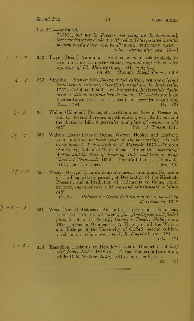 Lot 351—continued. *15511, but not in Proctor, not being an Incunabulum], text rubricated throughout, with red and blue painted initials, modern ?-ussia extra, g. e. by Thouvenin, fine copy, rare folio, absque ulla nota [ 15—] 352 Twyne (Brian) Antiquitatis Academiae Oxoniensis Apologia, in tres libros divisa, EDITIO prima, original limp vellum, with signature of Ph. Mainwaringe, 1641, on fly-leaf sm. \to. Oxoniae, Joseph Barnes, 1608 353 Virgilius. Baskerville’s finely-printed edition, genuine original issue {some ll. stained), old calf, Birmingham, Jo. Baskerville, 1757—Catullus, Tibullus et Vrogevtius, Baskei-ville’s finely- printed edition, original boards, uncut, 1772—Aristotelis de Poetica Liber, Gr. etLat. recensuitTh. Tyrwhitt, russia gilt, Oxon. 1794 ito. (3) 354 Waller (Edmond) Poems, etc. written upon Several Occasions, and to Several Persons, eighth edition, with Additions and the Author’s Life, 8 portraits and plate of monument, old calf 8vo. J. Tonson, 1711 355 Walton (Izaak) Lives of Donne, Wotton, Hooker and Herbert, first edition, portraits {that of Donne wanting), old calf {cover broken), T. Newcomb for R. Marriott, 1670—Wotton (Sir Henry) Reliquiae Wottonianae, third edition, portrait of Wotton and the Earl of Essex by Dole, and head of King Charles I {Gaywood), 1672 — Harris’s Life of 0. Cromwell, 1762 ; and two others 8vo. (5) 356 Wither (George) Britain’s Remembrancer, containing a Narration of the Plague lately passed ; A Declaration of the Mischiefs Present; and A Prediction of Judgments to Come, FIRST edition, engraved title, with map and ships beneath, original calf sm. 8vo. Printed for Great Britain and are to be sold by J. Grismond, 1628 357 Wood (Ant. a) Historia et Antiquitates Universitatis Oxoniensis, first edition, large paper, fine frontispiece and folded plan, 2 vol. in 1, old calf, Oxonii e Theatr. Sheldoniana, 1674; Athenae Oxoriienses: A History of all the Writers and Bishops of the University of Oxford, second edition, 2 vol. in 1, russia, morocco back, R. Knaplock, etc. 1721 folio. (2) 358 Xenophon, Lucianus et Herodotus, edidit Dindorf. 3 vol. half calf, Paris. Didot, 1838-44 — Corpus Poetarum Latinorum, edidit G. S. Walker, Bohn, 1841 ; and other Classics 4 to. (8)