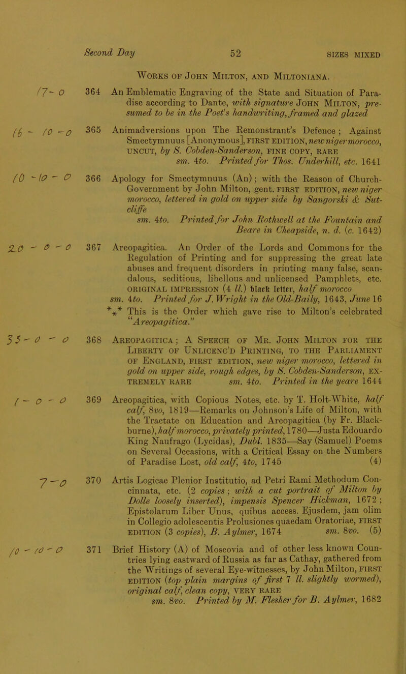 Works of John Milton, and Miltoniana. O 364 An Emblematic Engraving of the State and Situation of Para- dise according to Dante, with signature, John Milton, pre- sumed to be in the Poet’s handwriting, framed and glazed ((, - [0 — o 365 Animadversions upon The Remonstrant’s Defence ; Against Smectymnuus [Anonymous], first edition, newnigermorocco, uncut, by S. Cobden-Sanderson, fine copy, rare sm. 4 to. Printed for Thos. Underhill, etc. 1641 (0 - ft?  & 366 Apology for Smectymnuus (An); with the Reason of Church- Government by John Milton, gent, first edition, newniger morocco, lettered in gold on upper side by Sangorski cfc Sut- cliffe sm. 4 to. Printed for John Rothwell at the Fountain and Beare in Cheapside, n. d. (c. 1642) ffO  &  0 367 Areopagitica. An Order of the Lords and Commons for the Regulation of Printing and for suppressing the great late abuses and frequent disorder’s in printing many false, scan- dalous, seditious, libellous and unlicensed Pamphlets, etc. ORIGINAL impression (4 ll.) blnrfe Irttrr, half morocco sm. ito. Printed fo?' J. Wright in the Old-Baily, 1643, June 16 *** This is the Order which gave rise to Milton’s celebrated “ Areopagitica.” 3 5  0  O 368 Areopagitica ; A Speech of Mr. John Milton for the Liberty of Unlicenc'd Printing, to the Parliament of England, first edition, new niger morocco, lettered in gold on upper side, rough edges, by S. Cobden-Sanderson, ex- tremely rare sm. 4to. Printed in the yeare 1644 ( — O ~ O 369 Areopagitica, with Copious Notes, etc. by T. Holt-Wbite, half calf, 8vo, 1819—Remarks on Johnson’s Life of Milton, with the Tractate on Education and Areopagitica (by Fr. Black- bu rne), half morocco, privately printed, 17 80—J usta Edouardo King Naufrago (Lycidas), Dubl. 1835—Say (Samuel) Poems on Several Occasions, with a Critical Essay on the Numbers of Paradise Lost, old calf 4to, 1745 (4) ~7 — q 370 Artis Logicae Plenior Institutio, ad Petri Rami Methodum Con- cinnata, etc. (2 copies ; with a cut portrait of Milton by Dolle loosely inserted), impensis Spencer Hickman, 1672; Epistolarum Liber Unus, quibus access. Ejusdem, jam olim in Collegio adolescentis Prolusiones quaedam Oratoriae, first edition (3 copies), B. Aylmer, 1674 sm. 8vo. (5) /0  /d  P 371 Brief History (A) of Moscovia and of other less known Coun- tries lying eastward of Russia as far as Cathay, gathered from the Writings of several Eye-witnesses, by John Milton, first edition (top plain margins of first 7 ll. slightly wormed), oi'iginal calf, clean copy, very rare sm. 8vo. Printed by M. Flesher for B. Aylmer, 1682