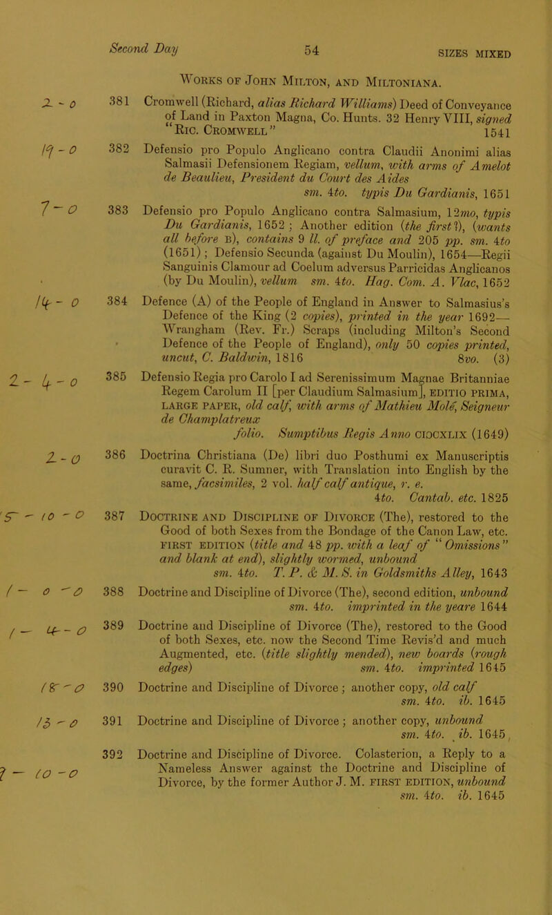 SIZES MIXED Works of John Milton, and Miltoniana. 581 Cromwell (Richard, alias Richard Williams) Deed of Conveyance of Land in Paxton Magna, Co. Hunts. 32 Henry VIII, signed Ric. Cromwell” 1541 382 Defensio pro Populo Anglieano contra Claudii Anonimi alias Salmasii Defensionem Regiam, vellum, with arms of Amelot de Beaulieu, President du Court des Aides sm. ito. typis Du Gardianis, 1651 383 Defensio pro Populo Anglieano contra Salmasium, 12mo, typis Du Gardianis, 1652 ; Another edition {the first ?), {wants all before b), contains 9 ll. of preface and 205 pp. sm. ito (1651); Defensio Secunda (against Du Moulin), 1654—Regii Sanguinis Clamour ad Coelum adversus Parricidas Anglicanos (by Du Moulin), vellum sm. 4to. Hag. Com. A. Vlac, 1652 384 Defence (A) of the People of England in Answer to Salmasius’s Defence of the King (2 copies), printed in the year 1692— Wrangham (Rev. Fr.) Scraps (including Milton’s Second Defence of the People of England), only 50 copies printed, uncut, C. Baldwin, 1816 8vo. (3) 385 Defensio Regia pro Carolo I ad Serenissimum Magnae Britanniae Regem Carolum II [per Claudium Salmasium], editio PRIMA, large paper, old calf with arms of Mathieu Mole, Seigneur de Champlatreux folio. Sumptibus Regis Anno ciocxlix (1649) 386 Doctrina Christiana (De) libri duo Posthumi ex Manuscriptis curavit C. R. Sumner, with Translation into English by the same, facsimiles, 2 vol. half calf antique, r. e. 4to. Cantab, etc. 1825 387 Doctrine and Discipline of Divorce (The), restored to the Good of both Sexes from the Bondage of the Canon Law, etc. first edition {title and 48 pp. with a leaf of “ Omissions ” and blank at end), slightly wormed, unbound sm. 4to. T. P. & 31. S. in Goldsmiths Alley, 1643 388 Doctrine and Discipline of Divorce (The), second edition, unbound sm. 4to. imprinted in the yeare 1644 389 Doctrine and Discipline of Divorce (The), restored to the Good of both Sexes, etc. now the Second Time Revis’d and much Augmented, etc. {title slightly mended), new boards {rough edges) sm. ito. imprinted 1645 390 Doctrine and Discipline of Divorce ; another copy, old calf sm. 4to. ib. 1645 391 Doctrine and Discipline of Divorce ; another copy, unbound sm. ito. ib. 1645 , 392 Doctrine and Discipline of Divorce. Colasterion, a Reply to a Nameless Answer against the Doctrine and Discipline of Divorce, by the former Author J. M. first edition, unbound sm. ito. ib. 1645