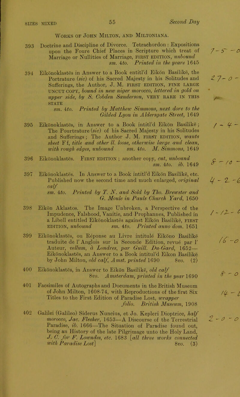 Works of John Milton, and Miltoniana. 393 Doctrine and Discipline of Divorce. Tetrachordon : Expositions upon the Foure Chief Places in Scripture which treat of Marriage or Nullities of Marriage, first edition, unbound sm. 4to. Printed in the yeare 1645 394 Eikonoklastes in Answer to a Book entitl’d Eikon Basilike, the Portrature (sic) of his Sacred Majesty in his Solitudes and Sufferings, the Author, J. M. FIRST edition, fine large uncut copy, bound in new niger morocco, lettered in gold on upper side, by S. Cobden Sanderson, very rare in this state sm. 4to. Printed by Matthew Simmons, next dore to the Gilded Lyon in Aldersgate Street, 1649 395 Eikonoklastes, in Answer to a Book intitl’d Eikon Basilike; The Pourtrature (sic) of his Sacred Majesty in his Solitudes and Sufferings; The Author J. M. first edition, wants sheet F f, title and other ll. loose, otherwise large and clean, ivith rough edges, unbound sm. 4to. M. Simmons, 1649 396 Eikonoklastes. First edition ; another copy, cut, unbound sm. 4to. ib. 1649 397 Eikonoklastes. In Answer to a Book intitl’d Eikon Basilike, etc. Published now the second time and much enlarged, original calf sm. 4to. Printed by T. N. and Sold by Tho. Brewster and G. Moule in Pauls Church Yard, 1650 398 Eikon Aklastos. The Image Unbroken, a Perspective of the Impudence, Falshood, Vanitie, and Prophannes, Published in a Libell entitled Eikonoklastes against Eikon Basilike, first edition, unbound sm. ito. Printed anno dom. 1651 399 Eikonoklastes, on Reponse au Livre intitule Eikono Basilike traduite de 1’ Anglois sur la Seconde Edition, revue par 1’ Auteur, vellum, a, Londres, par Guill. Du-Gard, 1652— Eikonoklastes, an Answer to a Book intitul’d Eikon Basilike by John Milton, old calf, Amst. printed 1690 8vo. (2) 400 Eikonoklastes, in Answer to Eikon Basilike, old calf 8vo. Amsterdam, printed in the year 1690 401 Facsimiles of Autographs and Documents in the British Museum of John Milton, 1608-74, with Reproductions of the first Six Titles to the First Edition of Paradise Lost, wrapper folio. British Museum, 1908 402 Galilei (Galileo) Siderus Nuncius, et Jo. Kepleri Dioptrice, half morocco, Jac. Flesher, 1653—A Discourse of the Terrestrial Paradise, ib. 1666—The Situation of Paradise found out, being an History of the late Pilgrimage unto the Holy Land, J. C. for F. Lowndes, etc. 1683 [all three works connected with Paradise Lost\ 8vo. (3) 7-s- -o / - 8 - /o - If - 2. /-C2-' 0 {6-0 8 - o rtf ' t