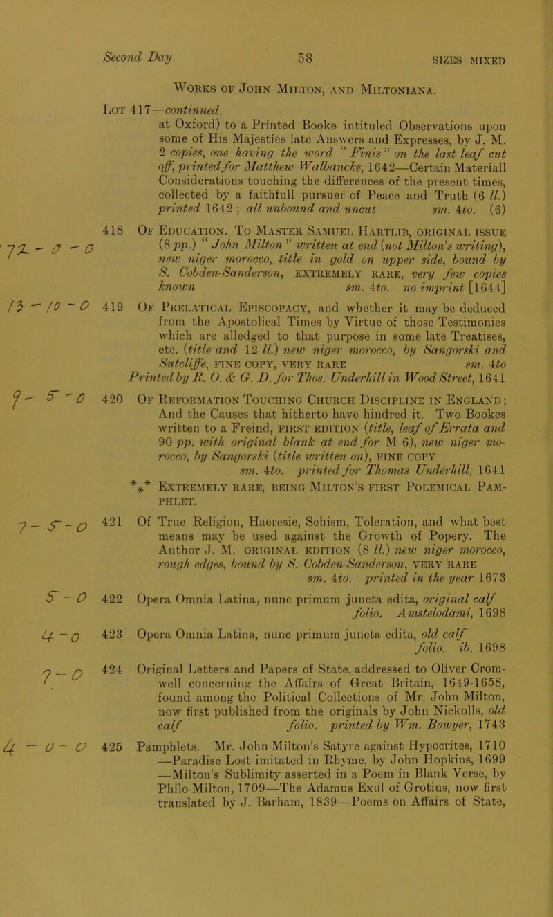 Works of John Milton, and Miltoniana. Lot 417—continued. at Oxfoi'd) to a Printed Boolce intituled Observations upon some of His Majesties late Answers and Expresses, by J. M. 2 copies, one having the word “ Finis ” on the last leaf cut off, printed for Matthew Walbancke, 1642—Certain Materiall Considerations touching the differences of the present times, collected by a faithfull pursuer of Peace and Truth (6 ll.) printed 1642 ; all unbound and uncut sm. 4to. (6) -flL- P - O n>  to - o 418 Of Education. To Master Samuel Hartltb, original issue (8 pp.) “ John Milton ” written at end (not Milton’s writing), new niger morocco, title in gold on upper side, bound by S. Cobden-Sanderson, extremely rare, very few copies knoivn sm. 4to. no imprint [l644] 419 Of Pkelatical Episcopacy, and whether it may be deduced from the Apostolical Times by Virtue of those Testimonies which are alledged to that purpose in some late Treatises, etc. (title and 12 ll.) new niger morocco, by Sangorski and Sutcliffe, fine copy, very rare sm. 4to Printed by R. 0. & G. D.for Thos. Underhill in Wood Street, 1641 420 Of Reformation Touching Church Discipline in England; And the Causes that hitherto have hindred it. Two Bookes written to a Freind, first edition (title, leaf of Errata and 90 pp. with original blank at end for M 6), new niger mo- rocco, by Sangorski (title written on), fine copy sm. 4 to. printed for Thomas Underhill, 1641 *** Extremely rare, being Milton’s first Polemical Pam- phlet. _ j- _ q 421 Of True Religion, Haeresie, Schism, Toleration, and what best means may be used against the Growth of Popery. The Author J. M. original edition (8 ll.) new niger morocco, rough edges, bound by S. Cobden-Sanderson, very rare sm. 4to. printed in the year 1673 5  O 422 Opera Omnia Latina, nunc primum juncta edita, original calf folio. Amstelodami, 1698 U ~0 423 Opera Omnia Latina, nunc primum juncta edita, old calf folio, ib. 1698 424 If. — 0 ~ O 425 Original Letters and Papers of State, addressed to Oliver Crom- well concerning the Affairs of Great Britain, 1649-1658, found among the Political Collections of Mr. John Milton, now first published from the originals by John Nickolls, old calf folio, printed by Wm. Bowyer, 1743 Pamphlets. Mr. John Milton’s Satyre against Hypocrites, 1710 —Paradise Lost imitated in Rhyme, by John Hopkins, 1699 —Milton’s Sublimity asserted in a Poem in Blank Verse, by Philo-Milton, 1709—The Adamus Exul of Grotius, now first translated by J. Barham, 1839—Poems on Affairs of State,