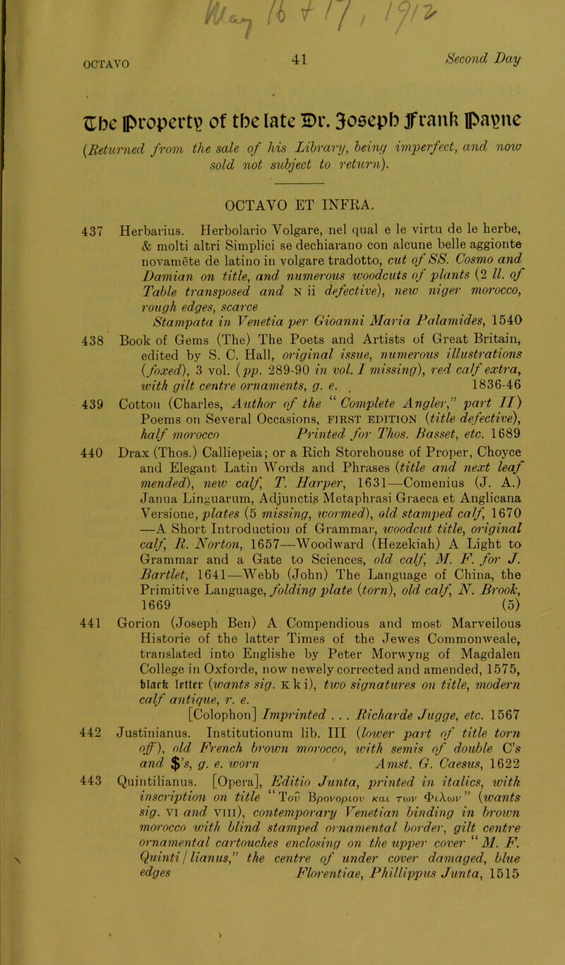 -A Kbc property of the late Bi\ 3osepb Jfranfc papne (Returned from the sale of his Library, being imperfect, and now sold not subject to return). OCTAVO ET INFRA. 437 Herbarius. Herbolario Volgare, nel qual e le virtu de le herbe, & molti altri Simplici se dechiarano con alcune belle aggionte novamete de latino in volgare tradotto, cut of SS. Cosmo and, Damian on title, and numerous woodcuts of plants (2 ll. of Table transposed and N ii defective), new niger morocco, rough edges, scarce Stampata in Venetia per Gioanni Maria Palamides, 1540 438 Book of Gems (The) The Poets and Artists of Great Britain, edited by S. C. Hall, original issue, numerous illustrations (foxed), 3 vol. (pp. 289-90 in vol. I missing), red calf extra, with gilt centre ornaments, g. e. , 1836-46 439 Cotton (Charles, Author of the “ Complete Angler,” part II) Poems on Several Occasions, first edition (title defective), half morocco Printed for Thos. Basset, etc. 1689 440 Drax (Thos.) Calliepeia; or a Rich Storehouse of Proper, Choyce and Elegant Latin Words and Phrases (title and next leaf mended), new calf, T. Harper, 1631—Comenius (J. A.) Janua Linguarum, Adjunctis Metaphrasi Graeca et Anglicana Vcrsione, plates (5 missing, wormed), old stamped calf, 1670 —A Short Introduction of Grammar, woodcut title, original calf, 11. Norton, 1657—Woodward (Hezekiah) A Light to Grammar and a Gate to Sciences, old calf, M. F. for J. Bartlet, 1641—Webb (John) The Language of China, the Primitive Language, folding plate (torn), old calf, N. Brook, 1669 (5) 441 Gorion (Joseph Ben) A Compendious and most Marveilous Historie of the latter Times of the Jewes Commonweale, translated into Englishe by Peter Morvvyng of Magdalen College in Oxforde, now newely corrected and amended, 1575, filarft letter (wants sig. Kki), two signatures on title, modern calf antique, r. e. [Colophon] Imprinted . . . Richarde Jugge, etc. 1567 442 Justinianus. Institutionum lib. Ill (lower part of title torn off), old French brown morocco, with semis of double C’s and $’s, g. e. worn ' Amst. G. Caesus, 1622 443 Quintilianus. [Opera], Fditio Junta, printed in italics, with inscription on title Toil Bpovopiov xai. tu>v ‘FiAwv ” (wants sig. vi and vm), contemporary Venetian binding in brown morocco with blind stamped ornamental border, gilt centre ornamental cartouches enclosing on the upper cover M. F. QuintiI lianus,” the centre of under cover damaged, blue edges Florentiae, Phillippus Junta, 1515 >