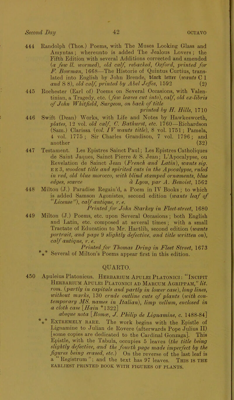 444 Randolph (Thos.) Poems, with The Muses Looking Glass and Amyntas; whereunto is added The Jealous Lovers; the Fifth Edition with several Additions corrected and amended (a few ll. wormed), old calf, rebacked, Oxford, printed for F. Bowman, 1668—The Historie of Quintus Curtius, trans- lated into English by John Brende, Mark Irttrr (wants C 1 and S 8), old, calf, printed by Abel Jeffes, 1592 (2) 445 Rochester (Earl of) Poems on Several Occasions, with Valen- tinian, a Tragedy, etc. (few leaves cut into), calf, old ex-libris of John Whitfield, Surgeon, on back of title printed by H. Bills, 1710 446 Swift (Dean) Works, with Life and Notes by Hawkesworth, plates, 12 vol. old calf, C. Bathurst, etc. 1760—Richardson (Sam.) Clarissa (vol. IV wants title), 8 vol. 1751 ; Pamela, 4 vol. 1775; Sir Charles Grandison, 7 vol. 1796 ; and another (32) 447 Testament. Les Epistres Sainct Paul; Les Epistres Catholiques de Saint Jaques, Sainct Pierre & S. Jean; L’Apoealypse, ou Revelation de Sainct Jean (French and Latin), wants sig. E E 3, woodcut title and spirited cuts in the Apocalypse, ruled in red, old blue morocco, with blind stamped ornaments, blue edges, scarce cl Lyon, par A. Benoist, 1562 448 Milton (J.) Paradise Regain’d, a Poem in IV Books; to which is added Samson Agonistes, second edition (wants leaf of “License”), calf antique, r.e. Printed for John Starkey in Fleet-street, 1680 449 Milton (J.) Poems, etc. upon Several Occasions ; both English and Latin, etc. composed at several times; with a small Tractate of Education to Mr. Hartlib, second edition (wants portrait, and page 9 slightly defective, and title written on), calf antique, r. e. Printed for Thomas Bring in Fleet Street, 1673 *** Several of Milton’s Poems appear first in this edition. QUARTO. 450 Apuleius Platonicus. Herbarium Apulei Platonici : “Incipit Herbarium Apulei Platonici ad Marcum Agrippam,” lit. rom. (partly in capitals and partly in lower case), long lines, without marks, 130 crude outline cuts of plants {with con- temporary MS. names in Italian), limp vellum, enclosed in a cloth case [Bain *1322] absque nota [Romcc, J. Philip de Lignamine, c. 1488-84] *** Extremely rare. The work begins with the Epistle of Lignamine to Julian de Rovere (afterwards Pope Julius II) [some copies are dedicated to the Cardinal Gonzaga]. This Epistle, with the Tabula, occupies 5 leaves (the title being slightly defective, and the fourth page made imperfect by the figures being erased, etc.) On the reverse of the last leaf is a “ Registrum”; and the text has 97 leaves. This is THE EARLIEST PRINTED BOOK WITH FIGURES OF PLANTS.