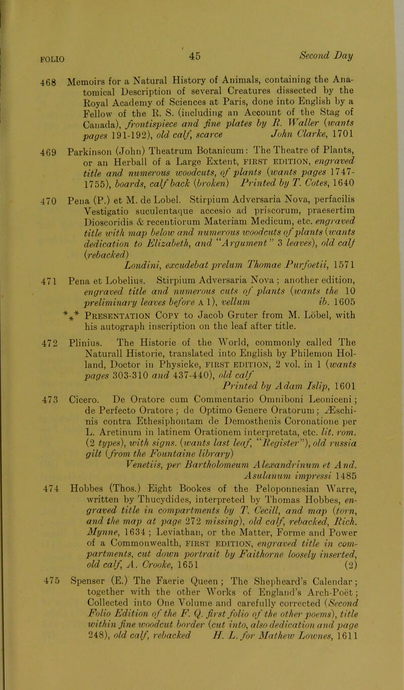 FOLIO 468 Memoirs for a Natural History of Animals, containing the Ana- tomical Description of several Creatures dissected by the Royal Academy of Sciences at Paris, done into English by a Fellow of the R. S. (including an Account of the Stag of Canada), frontispiece and fine plates by II. Waller (wants pages 191-192), old calf, scarce John Clarke, 1701 469 Parkinson (John) Theatrum Botanicum: The Theatre of Plants, or an Herbal 1 of a Large Extent, FIRST edition, engraved title and numerous woodcuts, of plants (wants pages 1747- 1755), boards, calf back (broken) Printed by T. Cotes, 1640 470 Pena (P.) et M. de Lobel. Stirpium Adversaria Nova, perfacilis Vestigatio suculentaque accesio ad priscorum, praesertim Dioscoridis & recentiorum Materiam Medicum, etc., engraved title with map below and numerous woodcuts of plants (wants dedication to Elizabeth, and “Argument” 3 leaves), old calf (rebacked) Londini, excudebat prelum Thomae Purfoetii, 1571 471 Pena et Lobelius. Stirpium Adversaria Nova ; another edition, engraved title and numerous cuts of plants (wants the 10 preliminary leaves before A l), vellum ib. 1605 *** Presentation Copy to Jacob Gruter from M. Lobel, with his autograph inscription on the leaf after title. 472 Plinius. The Historic of the AA7orld, commonly called The Naturall Historie, translated into English by Philemon Hol- land, Doctor in Physicke, FIRST edition, 2 vol. in 1 (wants pages 303-310 and 437-440), old calf Printed by Adam Islip, 1601 473 Cicero. De Oratore cum Commentario Omniboni Leoniceni; de Perfecto Oratore ; de Optimo Genere Oratorum; H£schi- nis contra Ethesiphontam de Demosthenis Coronatione per L. Aretinum in latinem Orationem interpretata, etc. lit. rom. (2 types), with signs, (wants last leaf, “Register”), old russia gilt (from the Fountaine library) Venetiis, per Bartholomeum Alexandrinum et And. Asulanum impressi 1485 474 Hobbes (Thos.) Eight Bookes of the Peloponnesian Warre, written by Thucydides, interpreted by Thomas Hobbes, en- graved title in compartments by T. C'ecill, and map (torn, and the map at page 272 missing), old calf, rebacked, Rich. Mynne, 1634 ; Leviathan, or the Matter, Forme and Power of a Commonwealth, first edition, engraved title in com- partments, cut down portrait by Fait home loosely inserted, old calf A . Crooke, 1651 (2) 475 Spenser (E.) The Faerie Queen; The Shepheard’s Calendar; together with the other Works of England’s Arch-Poet; Collected into One Volume and carefully corrected (Second Folio Edition of the F. Q. first folio of the other poems), title within fine woodcut border (cut into, also dedication and page 248), old calf, rebacked H. L.for Mathew Lownes, 1611