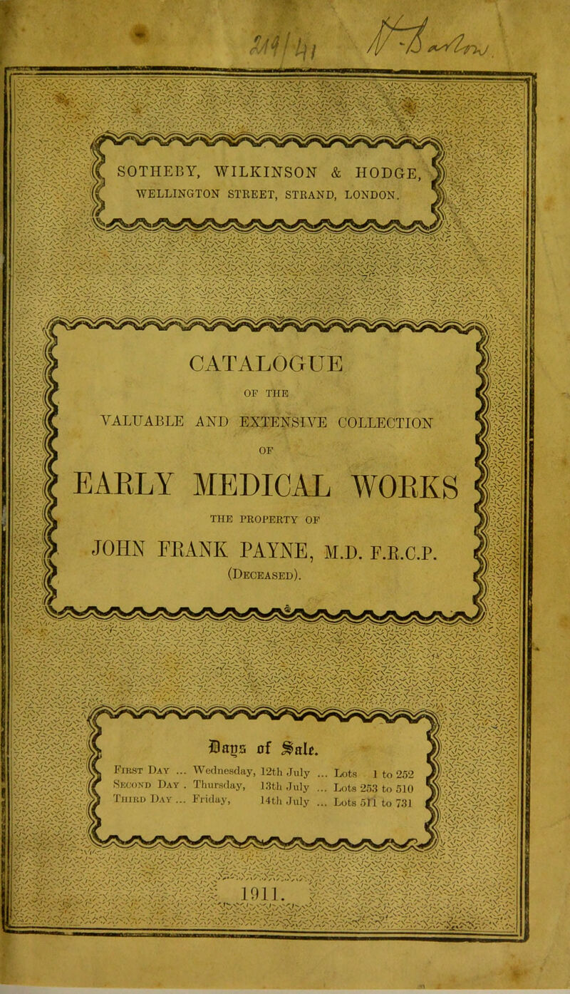 SOTHEBY, WILKINSON & HODGE. WELLINGTON STREET, STRAND, LONDON. x-i vC'-' iV' \-/x' ' “ ^v I . CATALOGUE or THE VALUABLE AND EXTENSIVE COLLECTION OF EAKLY MEDICAL THE PROPERTY OF JOHN FEANK PAYNE, M.D. F.E.C.P. (Deceased). WOEKS Dags of ^aU. First Day ... Wednesday, 12tli July ... Lots 1 to 252 Second Day. Thursday, I3th July ... Lots 253 to 510 Third Day ... Friday, Mth July ... Lots 511 to 731