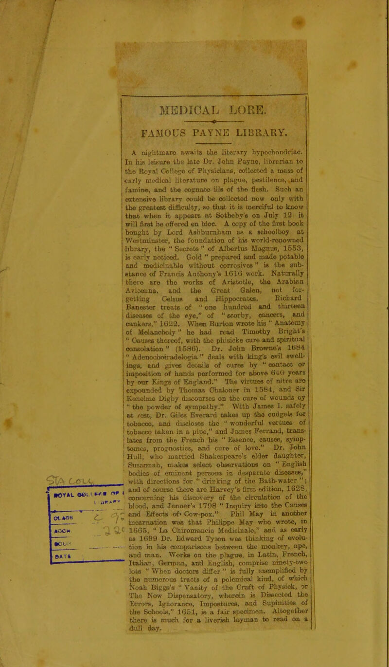 MEDICAL LORE. FAMOUS PAYNE LIBRARY. Cove ■OYAL OOU.»^.« 1 Ot-48S •oc« ..-'i ^ tour-'. ^ BATl 1 A nightmare awaits the literary hypochondriac. In his leisure the Late Dr. John Payne, librarian to the Royal CoIIogo of Physicians, ooilected a mass of early medical litoratura on plague, pestilence,.and famine, and the oognabo ills of the flesh. Such an eoctonsivo library oouild be collected now only with the greatest difficulty, so that it is merciful to know that when it appears at Sotheby’s on July 12 it will first be offered en bloc. A copy of the first book bought by Lord Ashburaham as a schoolboy at Westminster, the foundation of bis world-renowned library, the “ Secrets ” of A-lbertus Magnus, 1553, is early noticed. Gold “ prepared and made potable and medicinable without corrosives ” is the sub- stance of Francis Anthony’s 1616 work. Naturally ' there are the works of Aristotle, the Arabian Avicenna, and the Great Galen, not for- I getting CelsuB and Hippocrates. Kichard Banester treats of “ one hundred and thirteen i diseases of the eye,” of “ scorby, cancers, and cankers,” 1622. When Burton wrote his “ Anatomy of Melancholy ” he had read Timothy Bright’s “ Gausf« thereof, with the pkisicke cure and spiritual consolation ” (1686). Dr. John Browne’s 1684 “ Ademoohoiiradelogia ” deals with king’s evil swell- ings, and gives details of cures by “ contact or imposition of hands performed for above 640 years by our Kings of England.” The virtues of nitre are expounded by Thomas Ohaloner in 1584, and Sir Kenelme Digby discourses on the cure of wounds oy “ the powder of sympathy.” With JomM 1. safely at rest. Dr. Giles Everard takes up the cudgels for tobacco, and discloses the “ wonderful vertuee of i tobacco talcen in a pipe,” and James Ferrand, txans- ; lates from the French his “ Essence, causes, symp- ' tomes, prognostics, and cure of love.” Dr. John j Hull, who married Shakespeare’s elder daughter, ' SusauTuih, makes select observationis on “ English bodies of eminent persons in desparato diseases,” j with directions for “ drinking of the Bath-water ”; j and of course thone are BLorvey’s first edition, 1628, ' ooiMiemiJig his discovery of the circulation of the blood, and Jenner’s 1798 “ Inquiry into the Causes ^ and Effects of» Cow-pox.” Phil May in anoibhor incarnatian was that Philippe May who wrote, in t 1665, “ I.<a Chiromancie Medicinal©,” and as early as 1699 Dr. Edward Tyson was thinking of evdu- - tion in his oomparisons between the monkey, ape, and man. Works on th© plague, in Latin,, French, “ Italian, German, and English, comprise ninety-two lota “ When doctors differ ” is fully exemplified by the DJumerous tracts of a polemical kind, of which isToah Biggs’s “ Vanity of th© Craft of Phyaick, or The Now Dispensatory, wherein is Dissected the Errors, Ignoranco, Impostures, and Supinitios of the Schools,” 1651, is a fair specinien. Altogether there is much for a liverish layman to read cm a dull day.