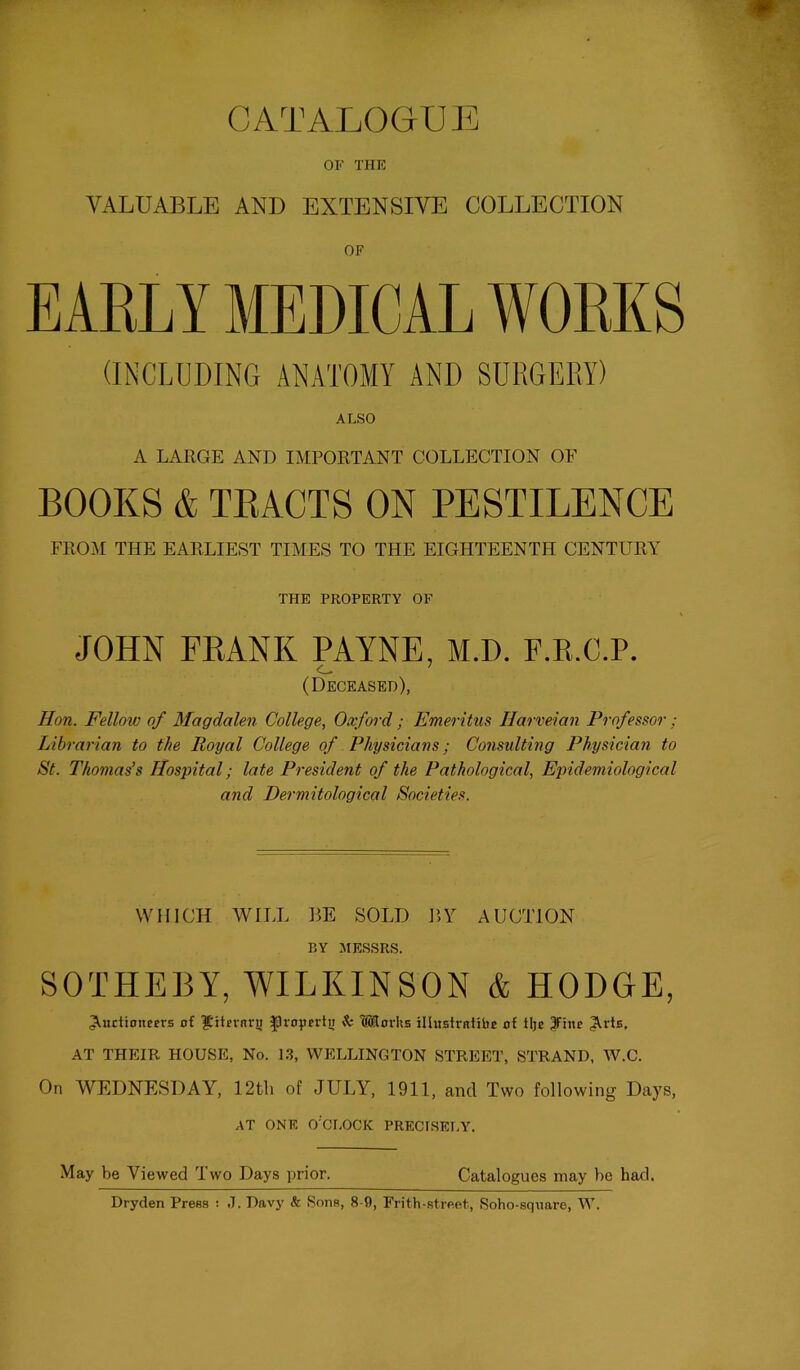 OF THE VALUABLE AND EXTENSIVE COLLECTION OF EARLY MEDICAL WORKS (INCLUDING ANATOMY AND SURGERY) ALSO A LARGE AND IMPORTANT COLLECTION OF BOOKS & TRACTS ON PESTILENCE FROM THE EARLIEST TIMES TO THE EIGHTEENTH CENTURY THE PROPERTY OF JOHN FRANK PAYNE, M.D. F.R.C.P. <_ ^ (Deceased), Hon. Fellow of Magdalen College, Oxford ; Emeritus Harveian Professor; Librarian to the Royal College of Physicians; Consulting Physician to St. Thomas’s Hospital; late President of the Pathological, Epidemiological and Dermitological Societies. WHICH WILL BE SOLD BY AUCTION BY MESSRS. SOTHERY, WILKINSON & HODGE, Auctioneers of '^iternr!; ^ropertn k Morhs illustrntibe of tlje 3F:iie AT THEIR HOUSE, No. 1.3, WELLINGTON STREET, STRAND, W.C. On WEDNESDAY, 12th of JULY, 1911, and Two following Days, AT ONE O'CLOCK PRECISELY. May be Viewed Two Days prior. Catalogues may be had. Dryden Press : J. Davy & Sons, 8-9, Frith-street, Soho-square, W.