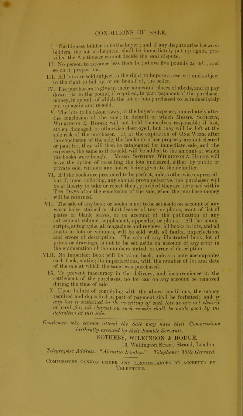 CONDITIONS 01*' SALK. I. Tlie liiglie.st bidder to be tbe buj'er; ;yid if any di.spute ari.se between bidders, tlie lot so disputed sliall be iinniediately put up again, pro- vided tlie Auctioneer cannot decide tlie said disjmte. If. No per.son to advance less than Is.; above five pounds 2s. (id. ; and so on in proportion. ni. All lots are sold subject to tbe right to impose a reserve; and subject to the right to bid by, or on behalf of, the seller. I V. The purcha.sers to give in their names and places of abode, and to pay down 10s. in the pound, if required, in part jiayment of the purchase- money, in default of which the lot or lots jiurchased to be immediately [)Ut up again and re-sold. V. 'J’he lots to be taken away, at the buyer’s expense, immediately after the conclusion of the sale; in default of which IMessrs. Sotukby, Wii.KiNSON ik Hodge will not hold themselves responsible if lost, stolen, damaged, or otherwi.se destroyed, but they will be left at the sole risk of the purcha.ser. If, at the expiration of One Week after the conclusion of the sale, the books or other property are not cleared or jiaid for, they will then be catalogued for immediate sale, and the expenses, the same as if re-sold, will be added to the amount at whicli the books were bought. Messrs. Sotiieby, Wilkinson ik Hodge will have the ojition of re-selling the lots uncleared, either by public or private sale, without any notice being given to the defaulter. VI. All the books are iiresumed to be perfect, unless otherwise expressed ; but if, upon collating, any should prove defective, the purchaser will be at liberty to take or reject them, jirovided they are returned within Ten Days after the conclusion of the sale, when the purchase-money will be returned. V ri. The sale of any book or books is not to be set aside on account of any worm holes, stained or short leaves of text or jilatcs, want of list of plates or blank leaves, or on account of the publication of any subsequent volume, supplement, appendix, or plates. All the manu- scripts, autographs, all magazines and reviews, all books in lots, and all tracts in lots or volumes, will be .sold with all faults, imperfections and errors of description. The .sale of any illustrated book, lot of jirints or drawings, is not to be set aside on account of any error in the enumeration of the numbers stated, or error of description. Vin. No Imperfect Book will be taken back, unless a note accompanies each book, stating its imperfections, Avith the number of lot and date of the sale at Avhich the same was purcha.sed. IX. To prevent inaccuracy in the delivery, and inconvenience in the settlement of the purchases, no lot can on any account be removed during the time of sale. X. Upon failure of complying Avith the above conditions, the money required and deposited in part of payment shall be forfeited; and ij any loss is sustained in the re-selling of such lots as are not cleared or paid for, all charges on such resale shall be made good by the defaulters at this sale. Gentlemen who cannot attend the Sale may have their Commissions faithfully executed by their humble Servants, SOTHEBY, AVILKINSON k HODGE, 13, Wellington Street, Strand, London. Telegraphic Address: ''Abinitio London f Telepihone: 3852 Geirard. Commissions cannot under any circumstances be accepted by Telephone.