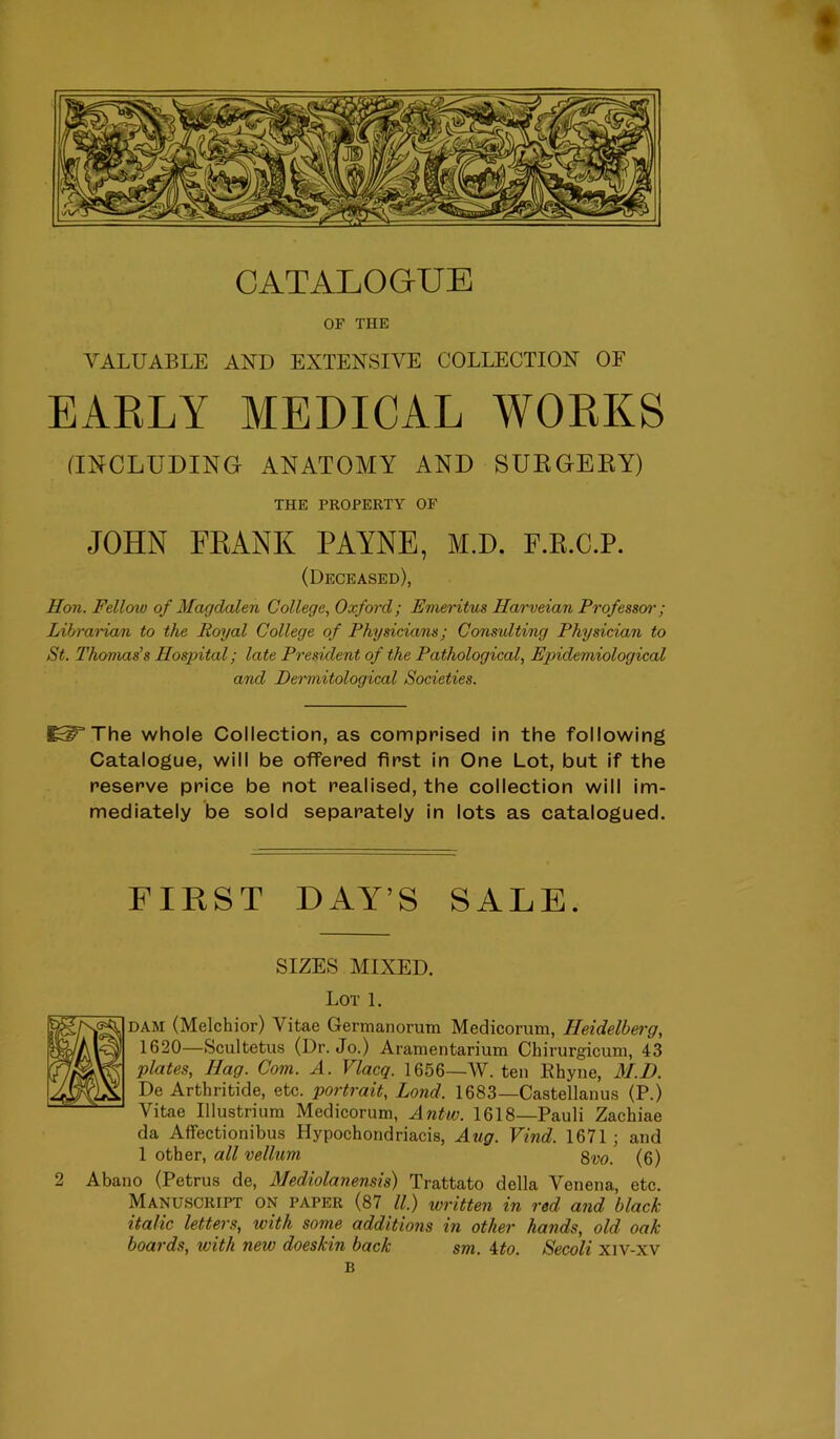 OF THE VALUABLE AND EXTENSIVE COLLECTION OF EAKLY MEDICAL WOEKS ^INCLUDING ANATOMY AND SUKGEKY) THE PROPERTY OF JOHN FEANK PAYNE, M.D. F.K.C.P. (Deceased), Hon. Fellow of Magdalen College., Oxford; Emeritus Harveian Professen'; Librarian to the Rmjal College of Physicians; Consulting Physician to St. Thomas's Hospital; late President of the Pathological, Epidemiological and Dermitological Societies. ^^The whole Collection, as comprised in the following Catalogue, will be offered first in One Lot, but if the reserve price be not realised, the collection will im- mediately be sold separately in lots as catalogued. FIRST DAY’S SALE. SIZES MIXED. Lot 1. DAM (Melchior) Vitae Germanorum Medicorum, Heidelberg, 1620—Scultetus (Dr. Jo.) Aramentarium Chirurgicum, 43 plates. Hag. Com. A. Vlacq. 1656—W. ten Ehyne, M.D. De Arthritide, etc. portrait, Lond. 1683—Castellanus (P.) Vitae Illustrium Medicorum, Antw. 1618—Pauli Zachiae da Affectionibus Hypochondriacis, Aug. Vind. 1671; and 1 other, all vellum (6) 2 Abano (Petrus de, Mediolanensis) Trattato della Venena, etc. Manuscript on paper (87 ll.) written in red and black italic letters, with some additmis in other hands, old oak boards, with new doeskin back sm. ito. Secoli xiv-xv B