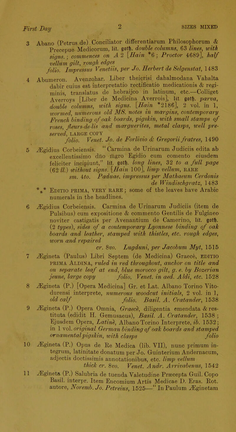 3 Abano (Petrus de) Conciliator differentiarum Philosophorura & Precepue Medicornm, lit. gotf). double colum?is, 63 lines, with signs.; commences on A 2 [Hain *6; Proctor 4689], half vellum gilt, rough edges folio. Impressus Venetiis, per Jo. Herbert de Selgenstat, 1483 4 Abumeron. Avenzohar. Liber theicrisi dahalmodana Vahalta dabir cuius est interpretatio rectificatio medicationis & regi- minis, translatus de hebraijco in latinum, etc.—Colliget Averroys [Liber de Medicina Averrois], lit. Qolfj. parva, double columns, with sigiis. [Hain *2186], 2 vol. in 1, wormed, numerous old MS. notes in margins, contemporary French binding of oak boards, pigskin, with small stamps of roses, fleurs-de-lis and marguerites, metal clasps, well pre- served, LARGE COPY folio. Vefiet. Jo. de Forlivio & Gregorii fratres, 1490 5 .^gidius Corbeiensis. “ Carmina de Urinarum Judiciis edita ab excellentissimo dno mgro Egidio cum comento eiusdem feliciter incipiunt,” lit. gotf). long lines, 32 to a full page (62 ll.) without signs. [Hain lOO], limp vellum, rare sm. ito. Paduae. impf-essus per Mathaeum Cerdonis de Windischgratz, 1483 *** Editio prima, very rare ; some of the leaves have Arabic numerals in the headlines. 6 .^gidius Corbeiensis. Carmina de Urinarum Judiciis (item de Pulsibus) cum expositione & commento Gentilis de Fulgineo noviter castigatis per Avenantium de Camerino, lit. gotf). (2 types), sides of a contempoi-ary Lyonnese binding of oak boards and leather, stamped with thistles, etc. rough edges, worn and repaired cr. 8vo. Lugduni, per Jacobum Myt, 1516 7 -lEgineta (Paulus) Libri Septem (de Medicina) Graec6, EDlTIO PRIMA Aldina, ruled in red throughout, anchor on title and on separate leaf at end, blue morocco gilt, g. e. by Bozerian jeune, large copy folio. Venet. in aed. Aldi, etc. 1528 8 .iiEgineta (P.) [Opera Medicina] Gr. et Lat. Albano Torino Vito- durensi interprete, numerous woodcut initials, 2 vol. in 1, old calf folio. Basil. A. Cratander, 1538 9 ..iEgineta (P.) Opera Omnia, Graec^, diligentia emendata & res- tituta (edidit H. Gemusaeus), Basil. A. Cratander, 1538 ; Ejusdem Opera, Bating, Albano Torino Interprete, ib. 1532; in 1 vol. original German binding of oak boards and stamped ornamental pigskin, with clasps folio 10 ^gineta (P.) Opus de Re Medica (lib. VII), nunc primum in- tegrum, latinitate donatum per Jo. Guinterium Andernacum, adjectis doctissimis annotationibus, etc. limp velhim thick cr. 8vo. Venet. Andr. Arrivabenus, 1542 11 -^gineta (P.) Salubria de tuenda Valetudine Prascepta Guil. Copo Basil, interpr. Item Encomium Artis Medicae I). Eras. Rot. autore, Noremb. Jo. Petreius, 1525—In Paulum -^ginetam