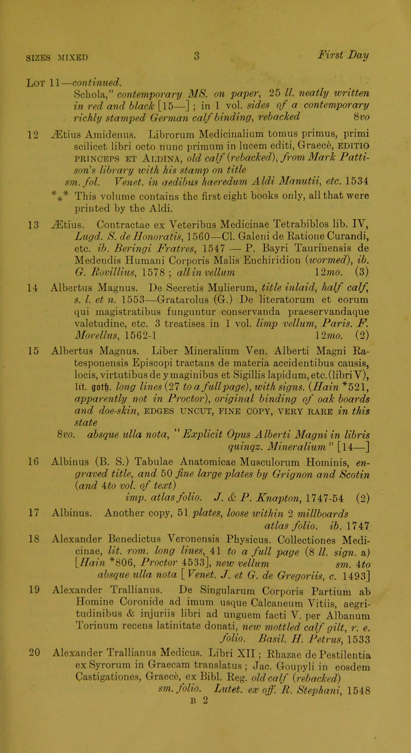 Lot 11—co7}tinued. Schola,” contemporary MS. on paper, 25 ll. neatly written in red and black [l5—] ; in 1 vol. sides of a contemporary richly stamped Gei'man calf binding, rebacked 8i;o 12 JLtius Amidenus. Librorum Medicinalium tomus primus, primi scilicet libri octo nunc primura in lucem editi, Graece, editio PRINCEPS ET Aldina, old colf {rebacked), from Mark Patti- son’s libraj'y with his stamp on title sm.fol. Venet. in aedibus haeredum Aldi Manutii, etc. 1534 *** This volume contains the first eight books only, all that were printed by the Aldi. 13 ^tius. Contractae ex Veteribus Medicinae Tetrabiblos lib. IV, Lugd. S. deHonoratis, 1560—Cl. Galeni de Ratione Curandi, etc. ib. Beringi Fratres, 1547 — P. Bayri Taurinensis de Medendis Humani Coi-poris Mails Enchiridion {woi'med), ib. G. Rovillius, 1578; all in vellum l2mo. (3) 14 Albertus Magnus. De Secretis Mulierum, title inlaid, half calf, s. 1. et 11. 1553—Gratarolus (G.) De literatorum et eorum qui magistratibus funguntur conservanda praeservandaque valetudine, etc. 3 treatises in 1 vol. limp vellum, Paris. F. Morellus, 1562-1 \2mo. (2) 15 Albertus Magnus. Liber Mineralium Ven. Alberti Magni Ra- tesponensis Episcopi tractans de materia accidentibus causis, locis, virtutibus de y maginibus et Sigillis lapidum, etc.(libri Y), lit. gotf). long lines {27 to a full page), with signs. {Hain *521, apparently not in Proctor), original binding of oak boards and doe-skin, edges uncut, fine copy, very rare in this state 8vo. absque ulla nota, ''Explicit Opus Alberti Magni in libris qtiinqz. Mineralium ” [l4—] 16 Albinus (B. S.) Tabulae Anatomicae Musculorum Hominis, en- graved title, and bO fine large plates by Grignon and Scotin {and 4<o vol. of text) imp. atlas folio. J. & P. Knapton, 1747-54 (2) 17 Albinus. Another copy, 51 plates, loose within 2 millboards atlas folio, ib. 17i7 18 Alexander Benedictus Veronensis Physicus. Collectiones Medi- cinae, lit. rom. long lines, 41 to a full page (8 ll. sign, a) \_Hain *806, Proctor 4533], new vellum sm. ito absque ulla nota [Venet. J. et G. de Gregoriis, c. 1493] 19 Alexander Trallianus. De Singularum Corporis Partium ab Homine Coronide ad imum usque Calcaneum Vitiis, aegri- tudinibus & injuriis libri ad unguem facti V. per Albanum Torinum recens latinitate donati, new mottled calf gilt, r. e. folio. Basil. H. Petrus, 1533 20 Alexander Trallianus Medicus. Libri XII; Rhazae de Pestilentia exSyrorum in Graecam translatus ; Jac. Goupyli in eosdem Castigationes, Graece, ex Bibl. Reg. old calf {rebacked) sm. folio. Lutet. ex off. R. Stephani, 1548 B 2