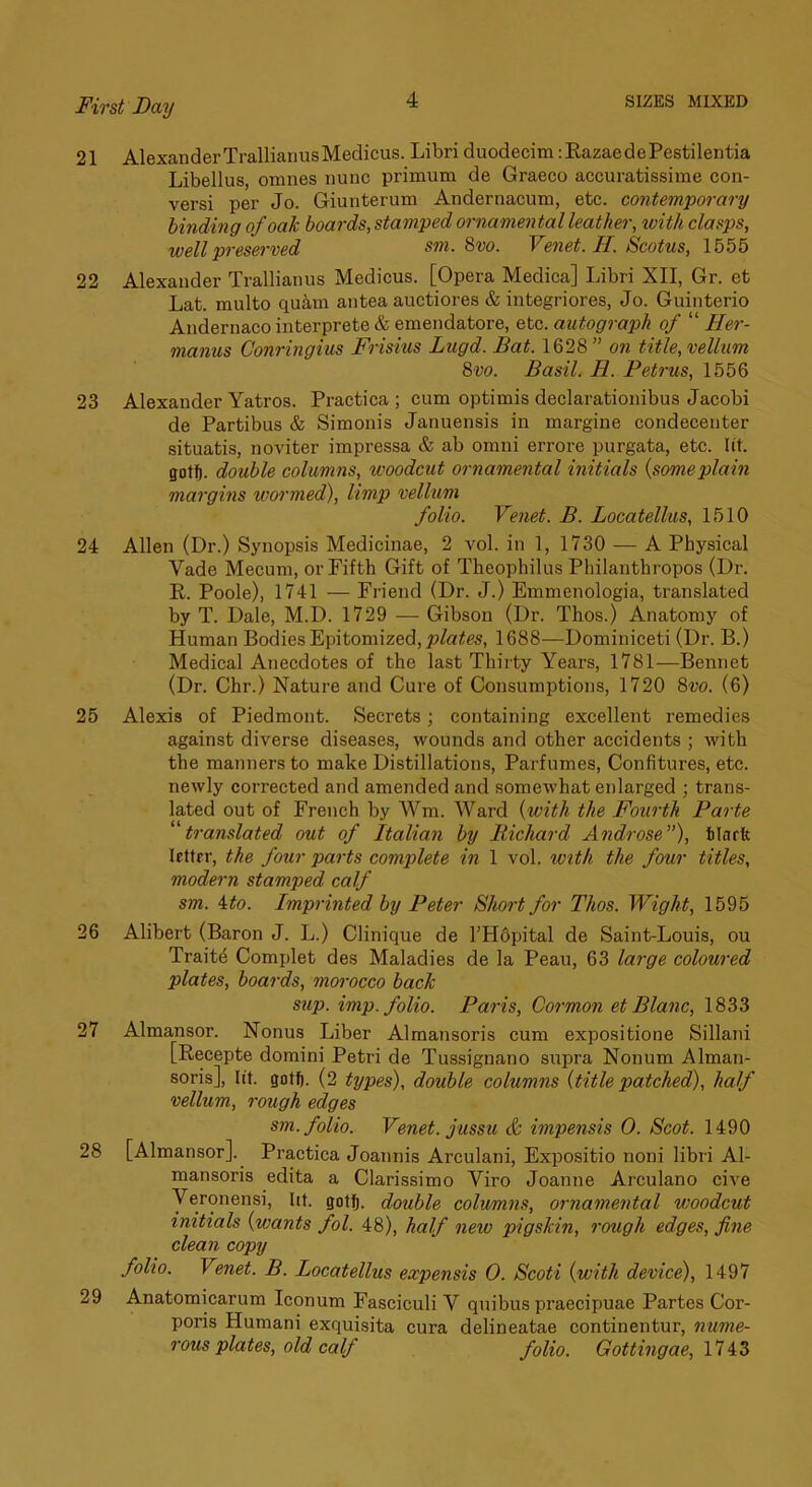21 AlexanderTrallianusMedicus. Libri duodecim :EazaedePestilentia Libellus, omnes nunc primum de Graeco accuratissime con- versi per Jo. Giunterum Andernacum, etc. contemporary binding of oak boards, stamped ornamental leather, with clasps, well preserved sm. 8vo. Venet. H. Scotus, 1555 22 Alexander Trallianus Medicus. [Opera Medica] Libri XII, Gr. et Lat. multo quam antea auctiores & integriores, Jo. Guinterio Andernaco interprete & emendatore, etc. autograph of “ Her- manns Conringius Frisius Lugd. Bat. 1628” on title,vellum 8vo. Basil. H. Petrus, 1556 23 Alexander Yatros. Practica ; cum optimis declarationibus Jacobi de Partibus & Simonis Januensis in margine condecenter situatis, noviter impressa & ab omni errore purgata, etc. lit. gotfi. double columns, woodcut ornamental initials {someplain margins wormed), limp vellum folio. Venet. B. Locatellus, 1510 24 Allen (Dr.) Synopsis Medicinae, 2 vol. in 1, 1730 — A Physical Vade Mecum, or Fifth Gift of Theophilus Philanthropos (Dr. R. Poole), 1741 — Friend (Dr. J.) Emmenologia, translated by T. Dale, M.D. 1729 — Gibson (Dr. Thos.) Anatomy of Human Bodies Epitomized, 1688—Dominiceti (Dr. B.) Medical Anecdotes of the last Thirty Years, 1781—Bennet (Dr. Chr.) Nature and Cure of Consumptions, 1720 8m (6) 25 Alexis of Piedmont. Secrets; containing excellent remedies against diverse diseases, wounds and other accidents ; with the manners to make Distillations, Parfumes, Confitures, etc. newly corrected and amended and somewhat enlarged ; trans- lated out of French by Wm. Ward {with the Fourth Parte ^'translated out of Italian by Richard Androse), tlarfe letter, the four parts complete in 1 vol. with the four titles, modern stamped calf sm. ito. Imprinted by Peter Short for Thos. Wight, 1595 26 Alibert (Baron J. L.) Clinique de l’H6pital de Saint-Louis, ou Traitd Complet des Maladies de la Peau, 63 large coloured plates, boards, morocco back sup. imp. folio. Paris, Cormon et Blanc, 1833 27 Almansor. Nonus Liber Almansoris cum expositione Sillani [Recepte domini Petri de Tussignano supra Nonum Alman- soris], lit. gotfi. (2 types), double columns {title patched), half vellum, rough edges sm. folio. Venet. jussu & impensis 0. Scot. 1490 28 [Almansor]. Practica Joannis Arculani, Expositio noni libri Al- mansoris edita a Clarissimo Viro Joanne Arculano cive Veronensi, lit. gotij. double columns, ornamental woodcut initials {wants fol. 48), half new pigskin, rough edges, fine clean copy folio. Venet. B. Locatellus expensis 0. Scoti {with device), 1497 29 Anatomicarum Iconum Fasciculi V quibus praecipuae Partes Cor- poris Humani exquisita cura delineatae continentur, nume- rous plates, old calf folio. Gottingae, lUZ