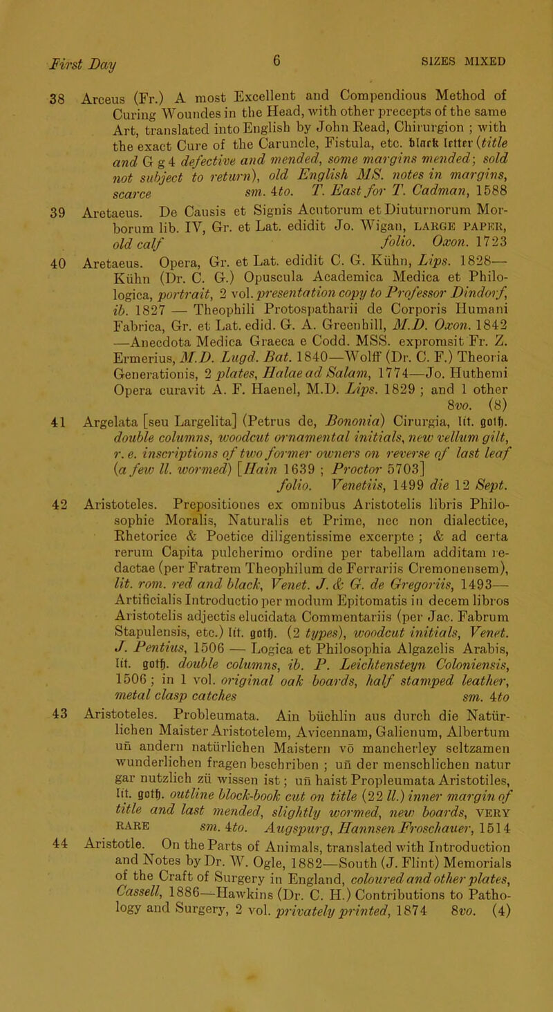 38 Arceus (Fr.) A most Excellent and Compendious Method of Curing Wouiides in the Head, with other precepts of the same Art, translated into English by John Read, Chirurgion ; with the exact Cure of the Caruncle, Fistula, etc. blnrft Irttrr {title and G g4 defective and mended, some margins mended-, sold not subject to return), old English MS. notes in margins, scarce sm. 4to. T. East for T. Cadman, 1588 39 Aretaeus. De Causis et Signis Acutorum etDiuturnorura Mor- borum lib. Gr. et Lat. edidit Jo. AVigau, large paper, old calf folio. Oxon. 1723 40 Aretaeus. Opera, Gr. et Lat. edidit C. G. Kiihn, Li'ps. 1828— Kiihn (Dr. C. G.) Opuscula Academica Medica et Philo- logica, portrait, 2 vol presentation copy to Professor Dindorf ih. 1827 — Theophili Protospatharii de Corporis Humani Fabrica, Gr. et Lat. edid. G. A. Greenhill, M.D. Oxon. 1842 —Anecdota Medica Graeca e Codd. MSS. expromsit Fr. Z. Ermerius, M.D. Lugd. Bat. 1840—AA'olff (Dr. C. F.) Theoria Generationis, 2 plates, Halaead Salam, 1774—Jo. Huthemi Opera curavit A. F. Haenel, M.D. Lips. 1829 ; and 1 other 8vo. (8) 41 Argelata [seu Largelita] (Petrus de, Bononia) Cirurgia, lit. golf). double columns, ivoodcut ornamental initials, new vellum gilt, r. e. inscriptions of two foi-mer oxvners on reverse of last leaf {a few ll. wormed) {Ilain 1639 ; Proctor 5703] folio. Venetiis, 1499 die 12 Sept. 42 Aristoteles. Prepositiones ex omnibus Aristotelis libris Philo- sophic Moralis, Naturalis et Prime, ncc non dialectice, Rhetorice & Poetice diligentissime excerptc ; & ad certa rerum Capita pulcherimo ordine per tabellarn additam le- dactae (per Fratrem Theophilum de Ferrariis Cremoneiisem), lit. roni. red and black, Venet. J. & G. de Gregoriis, 1493— Artificialis Introductio per modum Epitomatis in decern libros Aristotelis adjectis elucidata Commentariis (per Jac. Fabrum Stapulensis, etc.) lit. gotfi. (2 types), woodcut initials, Venet. J. Pentius, 1506 — Logica et Philosophia Algazclis Arabis, lit. gotf). double columns, ib. P. Leichtensteyn Coloniensis, 1506; in 1 vol. original oak hoards, half stamped leather, metal clasp catches sm. 4to 43 Aristoteles. Probleumata. Ain biichlin aus durch die Natiir- lichen Maister Aristotelem, Avicennam, Galienum, Albertum un andern natiirlichen Maistern vo mancherley seltzamen wunderlichen fragen beschriben ; un der menschlichen natur gar nutzlich zii Avissen ist; un haist Propleumata Aristotiles, lit. got^. outline block-book cut on title (22 ll.) inner margin of title and last mended, slightly wormed, new boards, very RARE sm.4to. Augspurg, HannsenFroschauer, \b\4 44 Aristotle. On the Parts of Animals, translated with Introduction and Notes by Dr. W. Ogle, 1882—South (J. Flint) Memorials of the Craft of Surgery in England, coloured and other plates, Cassell, 1886—HaAvldns (Dr. C. H.) Contributions to Patho- logy and Surgery, 2 a'oI. privately printed, 1874 8vo. (4)