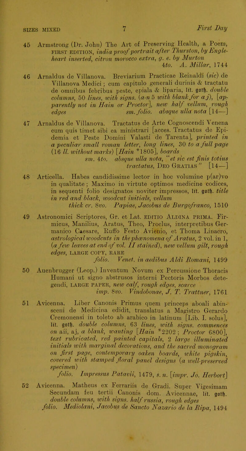 45 Armstrong (Dr. John) The Art of Preserving Health, a Poem, FIRST EDITION, hidia proof portrait after Thurston, by Engle- heart inserted, citron morocco extra, g. e. by Murton 4^0. A. Millar, 1744 46 Arnaldns de Villanova. Breviarium Practicae Reinaldi {sic) de Villanova Medici; cum capitulo generali durinis & tractatu de omnibus febribus peste, epiala & liparia, lit. gotlft. double columns, 50 lines, with signs, {a-n 5 with blank for aj), [ap- parently not in Hain or Procto')\ new half vellum, rough edges sm. folio, absque ulla nota[\\—] 47 Arnaldus de Villanova. Tractatus de Arte Cogrioscendi Yenena cum quis timet sibi ea ministrari [acces. Tractatus do Epi- demia et Peste Domini Valasti de Tarenta], printed in a peculiar small roman letter, long lines, to a full page (16 ll. without marks) [Hain *1805], boards sm. ito. absque ulla nota, 'ft sic est finis totius tractatus, Deo Gratias ” [14—] 48 Articella. Habes candidissime lector in hoc volumine p(ar)vo in qualitate; Maximo in virtute optimos medicine codices, in sequenti folio designatos noviter impressos, lit. gotf). title in red and black, woodcut initials, vellum thick cr. 8vo. Papiae, Jacobus de Burgofranco, 1510 49 Astronomici Scriptores, Gr. et Lat. editio Aldina prima. Fir- micus, Manilius, Aratus, Theo, Proclus, interpretibus Ger- manico Caesare, Iluffo Festo Avienio, et Thoma Linacro, astrological woodcuts in thephoenomenaof Aratus, 2 vol. in 1, {a few leaves at end of vol. II stained), netv vellum gilt, rough edges, large copy, rare folio. Venet. in aedibus Aldi Romani, 1499 50 Auenbrugger (Loop.) Inventum Novum ex Percussione Thoracis Humani ut signo abstrusos interni Pectoris Morbos dete- gendi, large paper, new calf, rough edges, scarce imp. 8vo. Vindobonae, J. T. Trattner, 1761 51 Avicenna. Liber Canonis Primus quem princeps aboali abin- sceni de Medicina edidit, translatus a Magistro Gerardo Cremonensi in toleto ab arabico in latinum [Lib. I. solus], lit. gotfj. double columns, 63 lines, xvith signs, commences on aii, aj, a blank, wanting [Hain *2202 ; Proctor 6800], text rubricated, red painted capitals, 2 large illuminated initials with marginal decorations, and the sacred monogram on first page, contemporary oaken boards, white pigskin, covered with stamped floral panel designs {a well-preserved specimen) folio. Inipressus Patavii, 1479, s. n. [impr. Jo. Ilerboi't] 52 Avicenna. Matheus ex Ferrariis de Gradi. Super Vigesimam Secundam feu tertii Canonis dora. Avicennae, lit. gotf). double columns, with signs, half russia, rough edges folio. Mediolani, Jacobus de Sancto Nazario de la Itipa, 1494