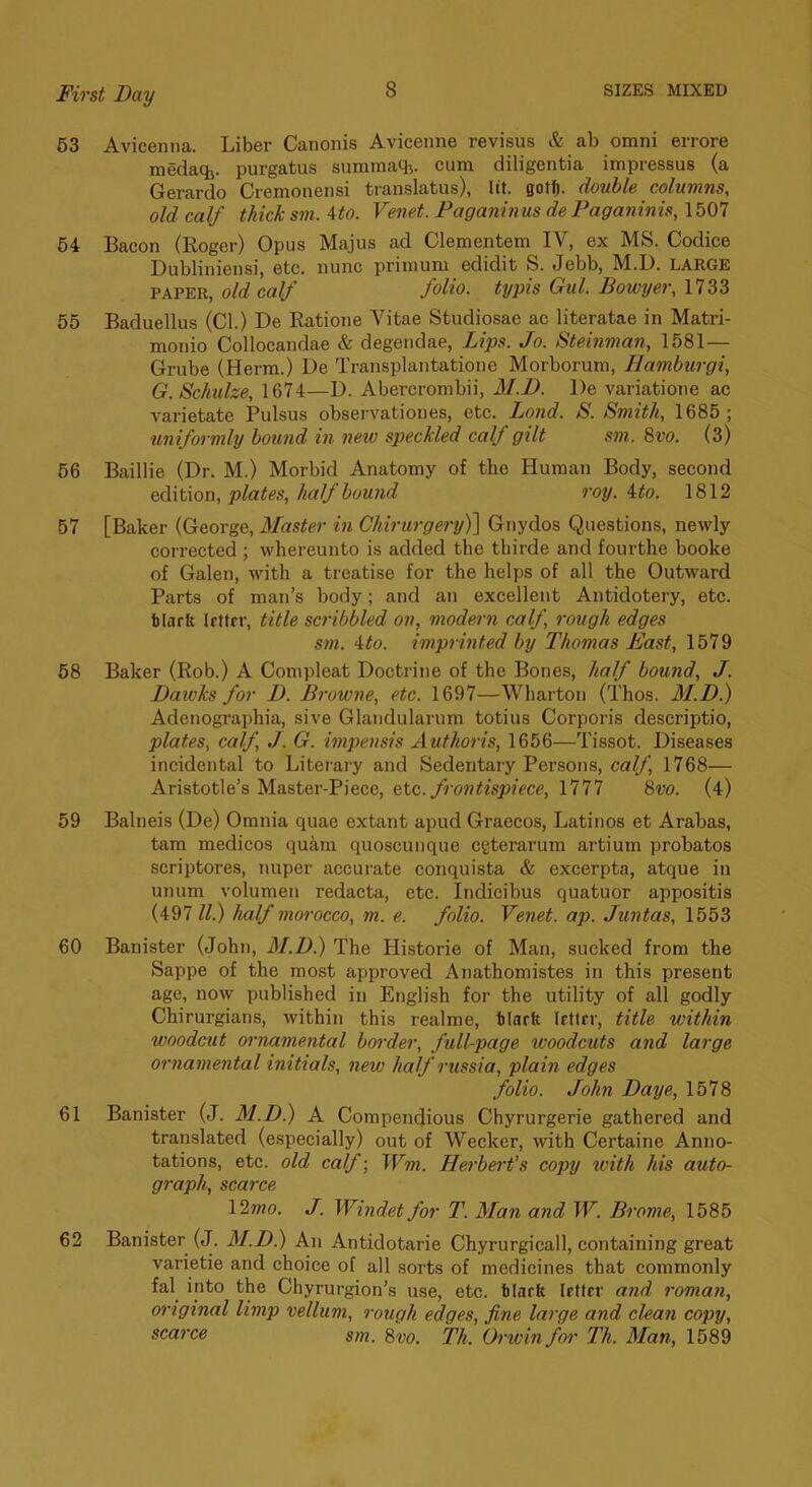 63 Avicenna. Liber Canonis Avicenne revisus & ab omni errore medaqj. purgatus summaqi. cum diligentia impressus (a Gerardo Cremonensi translatus), lit. gotf). double columns, old calf thick sm. Ato. Venet. Faganinus de Paganinis, 1507 54 Bacon (Roger) Opus Majus ad Clementem IV, ex MS. Codice Dubliniensi, etc. nunc prinium edidit S. Jebb, M.D. LARGE PAPER, old calf folio, typis Gul. Bowyer, 1733 55 Baduellus (Cl.) De Eatione Vitae Studiosae ac literatae in Matri- monio Collocandae & degendae, Lips. Jo. Stemman, 1581— Grube (Herm.) De Transplantatione Morborum, Hambtirgi, G. Schulze, 1674—D. Abercrombii, M.D. De variatione ac varietate Pulsus observationes, etc. Lond. S. Smith, 1685; uniformly bound in new speckled calf gilt sm. 8vo. (3) 66 Baillie (Dr. M.) Morbid Anatomy of the Human Body, second edition, plates, half boU7id roy. ito. 1812 67 [Baker (George, Master in Chirurgery)] Gnydos Questions, newly corrected ; whereunto is added the thirde and fourthe booke of Galen, with a treatise for the helps of all the Outward Parts of man’s body; and an excellent Antidotery, etc. tlarfi Irttrr, title scribbled on, modern calf, rough edges sm. Ato. imprinted by Thomas East, 1579 58 Baker (Rob.) A Compleat Doctrine of the Bones, half bound, J. Dawks for D. Browne, etc. 1697—Wharton (Thos. M.D.) Adenographia, sive Glandularum totius Corporis descriptio, plates, calf J. G. impensis Authoris, 1656—Tissot. Diseases incidental to Literary and Sedentary Persons, calf, 1768— Aristotle’s Master-Piece, etc. frontispiece, 1777 8w. (4) 59 Balneis (De) Omnia quae extant apud Graecos, Latinos et Arabas, tarn medicos quam quoscunque cgterarum artium probates scriptores, nuper accurate conquista & excerpta, atque in unum volume!) redacta, etc. Indicibus quatuor appositis (497 ll.) half morocco, m. e. folio. Venet. ap. Juntas, 1553 60 Banister (John, M.D.) The Historie of Man, sucked from the Sappe of the most approved Anathomistes in this present age, now published in English for the utility of all godly Chirurgians, within this realme, iilarfe Irtlcr, title within woodcut ornamental border, full-page woodcuts and large ornamental initials, new half russia, plain edges folio. John Daye, 1578 61 Banister (J. M.D.) A Compendious Chyrurgerie gathered and translated (especially) out of Weeker, with Certaine Anno- tations, etc. old calf; Wm. Herbei't’s copy with his auto- graph, scarce \^mo. J. Windet for T. Man and W. Brome, 1585 62 Banister (J. M.D.) An Antidotarie Chyrurgicall, containing great varietie and choice of all sorts of medicines that commonly fal into the Chyrurgion’s use, etc. tlnrb Irftcr and roman, original limp vellum, rough edges, fine large and chan copy, scarce sm. 8vo. Th. Orwin for Th. Man, 1689