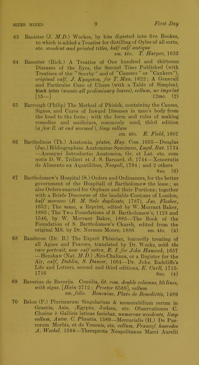 63 Banister (J. M.D.) Workes, l>y him digested into five Bookes, to which is added a Treatise for distilling of Oyles of all sorts, etc. woodcut and printed titles, half calf antique sm. ito. T. Harper, 1633 64 Banester (Rich.) A Treatise of One hundred and thirteene Diseases of the Eyes, the Second Time Published (with Treatises of the “Scorby” and of “Cancers” or “Cankers”), original calf, J. Kyngston, for T.Man, 1622; A Generali and Particuler Cure of Ulcers (with a Table of Simples), tlarfe Irttrr {wants all preliminary leaves), vellum, no imprint [15—] l2mo. (2) 65 Barrough (Philip) The Method of Phisick, containing the Causes, Signes, and Cures of Inward Diseases in man’s body from the head to the foote; with the form and rules of making remedies and medicines, commonly used, third edition (a few ll. at end wormed), limp vellum sm. ito. R. Field, 1601 66 Bartholinus (Th.) Anatomia, plates. Hag. Com. 1655—Douglas (Jac.) Bibliographiae Anatomicae Specimen, Lugd. Bat. 1734 —Anonymi Introductio Anatomica, Gr. et Lat. etc. cum notis D. W. Trilleri et J. S. Barnard, ib. 1744—Xenocratis de Alimento ex Aquatilibus, Neapoli, 1794 ; and 2 others 8vo. (6) 67 Bartholomew’s Hospital (S.) Orders and Ordinances, for the better government of the Hospitall of Bartholomew the lesse; as also Orders enacted for Orphans and their Portions; together with a Briefe Discourse of the laudable Customs of London, half morocco {£. 31. Sale duplicate, 1787), Jas. Flesher, 1652; The same, a Reprint, edited by W. Morrant Baker, 1885 ; The Two Foundations of S. Bartholomew’s, 1123 and 1546, by W. Morrant Baker, 1885—The Book of the Foundation of S. Bartholomew’s Church, edited from the original MS. by Dr. Norman Moore, 1886 sm. ito. (4) 68 Bauderon (Dr. B.) The Expert Phisician, learnedly treating of all Agues and Feavers, translated by Dr. Weeks, ivith the rare portrait, new calf extra, R. I. for John Hancock, 1657 —Henshaw(Nat. M.D.) ^ro-Chalinos, or a Register for the Air, calf, Dublin, S. Dancer, 1664—Dr. John Radcliffe’s Life and Letters, second and third editions, E. Curll, 1715- 1716 8w. (4) 69 Baverius de Baveriis. Consilia, lit. rom. double columns, 55 lines, with signs. [Hain 2712 ; Proctor 6589], vellum sm. folio. Bononiae, Plato de Benedictis, 1489 70 Belon (P.) Plurimarum Singularium & memorabilium rerum in Graecia, Asia, .^gypto, Judaea, etc. Observationes C. Clusius h Gallicis latinas faciebat, numerous woodcuts, limp vellum, Antw. C. Plantin. 1589—Mercurialis (H.) De Pue- rorum Morbis, et de Venenis, etc. vellum, Francof. haeredes A. Wechel. 1584—Therapeiita Neapolitanus Marci Aurelii
