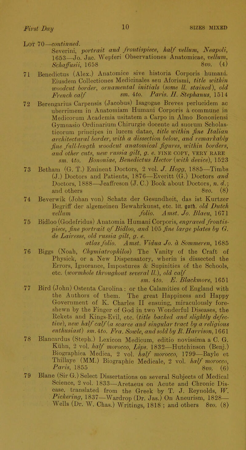 Lot 70—contbmed. Severini, portrait and frontispiece, half vellum, Neapoli, 1653—Jo. Jac. Wepferi Observatioiies Anatomicae, vellum, Schaffusii, 1658 9>vo. (4) 71 Benedictus (Alex.) Anatomice sive historia Corporis huinaiii. Eiusdem Collectiones Medicinales seu Aforismi, title within woodcut border, ornamental initials {some ll. stained), old French calf sm. ito. Paris. //. Stephanus, 1514 72 Bereiigarius Carperisis (Jacobus) Isagogae Breves perlucidem ac uberrimem in Anatoiniam Humani Corporis commune in Medicorum Academia usitatem a Carpo in Almo Bononiensi Gymiiasio Ordinarium Chirurgie docente ad suorum Scholas- ticorum principes in lucem datae, title within fine Italian architectural border, loith a dissection below, and remarkably fine full-length woodcut anatomical figures, within borders, and other cuts, new russia gilt, g. e. fine copy, very rare sm. ito. Bononiae, Benedictus Hector {toith device), 1523 73 Betham (G. T.) Eminent Doctors, 2 vol. J. Hogg, 1885—Timbs (J.) Doctors and Patients, 1876—Everitt (G.) Doctors and Doctors, 1888—Jeaffreson (J. C.) Book about Doctors, n. d.; and others 8vo. (8) 74 Beverwik (Johan von) Schatz der Gesundheit, das ist Kurtzer Begriff der algemeinen Bewahrkunst, etc. lit. flolf). old Dutch vellum folio. Amst. Jo. Blaeu, 1671 75 Bidloo (Godefridus) Anatomia Humani Corporis, engraved frontis- piece, fine portrait of Bidloo, and 105 fine large plates by G. de Lairesse, old russia gilt, g. e. atlas folio. Amst. Vidua Jo. h Bommeren, 1685 76 Biggs (Noah, Chymiatrophilos) The Vanity of the Craft of Physick, or a New Dispensatory, wherin is dissected the Errors, Ignorance, Impostures & Supinities of the Schools, etc. {wormhole throughout several ll.), old calf sm. ito. E. Blackmore, 1651 77 Bird (John) Ostenta Carolina : or the Calamities of England with the Authois of them. The great Happiness and Happy Government of K. Charles II ensuing, miraculously fore- shewn by the Finger of God in two Wonderful Diseases, the liekets and Kings-Evil, etc. {title backed and slightly defec- tive), new half calf {a scarce and singular tract by a religious enthusiast) sm.ito. Fra. Sowle, andsoldby It.Harrison, \88\ 78 Blancardus (Steph.) Lexicon Medicum, editio novissima a C. G. Kiihn, 2 vol. half morocco. Lips. 1832—Hutchinson (Benj.) Biographica Medica, 2 vol. half morocco, 1799—Bayle ct Thillaye (MM.) Biographic Medicale, 2 vol. half morocco, Paris, 1855 8w. (6) 79 Blane (Sir G.) Select Dissertations on several Subjects of Medical Science, 2 vol. 1833—Aretaeus on Acute and Chronic Dis- ease, translated from the Greek by T. J. Reynolds, IF. Pickering, 1837—Wardrop (Dr. Jas.) On Aneurism, 1828— Wells (Dr. W. Chas.) Writings, 1818 ; and others 8vo. (8)
